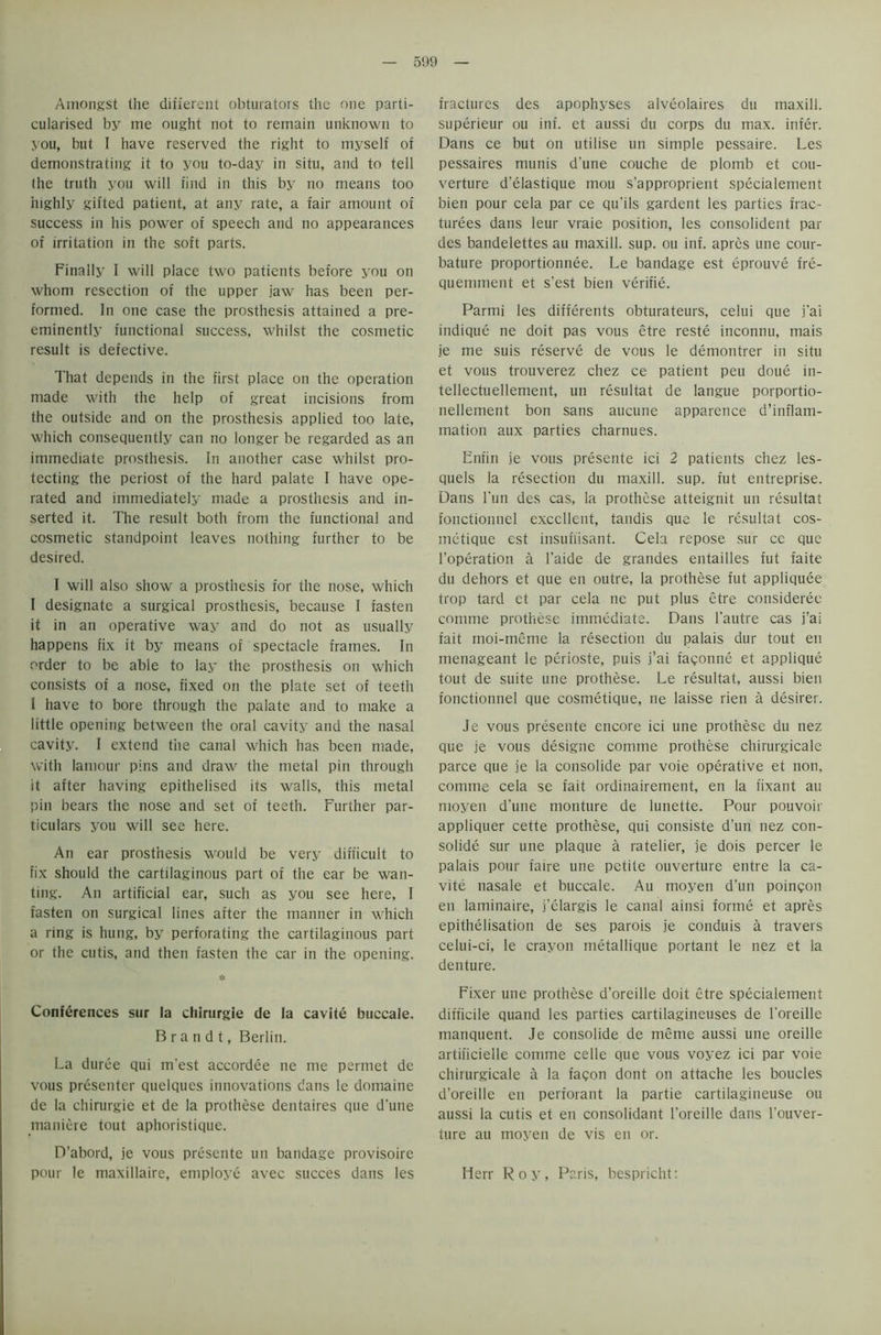 Amongst the different obturators the one parti- cularised by me ought not to remain unknown to you, but I have reserved the right to myself of demonstrating it to you to-day in situ, and to tell the truth you will find in this by no means too highly gifted patient, at any rate, a fair amount of success in his power of speech and no appearances of irritation in the soft parts. Finally I will place two patients before you on whom resection of the upper jaw has been per- formed. In one case the prosthesis attained a pre- eminently functional success, whilst the cosmetic result is defective. That depends in the first place on the operation made with the help of great incisions from the outside and on the prosthesis applied too late, which consequently can no longer be regarded as an immediate prosthesis. In another case whilst pro- tecting the periost of the hard palate I have ope- rated and immediately made a prosthesis and in- serted it. The result both from the functional and cosmetic standpoint leaves nothing further to be desired. I will also show a prosthesis for the nose, which I designate a surgical prosthesis, because I fasten it in an operative way and do not as usually happens fix it by means of spectacle frames. In order to be able to lay the prosthesis on which consists of a nose, fixed on the plate set of teeth I have to bore through the palate and to make a little opening between the oral cavity and the nasal cavity. I extend the canal which has been made, with lamour pins and draw the metal pin through it after having epithelised its walls, this metal pin bears the nose and set of teeth. Further par- ticulars you will see here. An ear prosthesis would be very difficult to fix should the cartilaginous part of the ear be wan- ting. An artificial ear, such as you see here, I fasten on surgical lines after the manner in which a ring is hung, by perforating the cartilaginous part or the cutis, and then fasten the car in the opening. * Conferences sur la chirurgie de la cavite buccale. Brandt, Berlin. La duree qui m'est accordee ne me pennet de vous presenter quelques innovations dans le domaine de la chirurgie et de la prothese dentaires que d'une maniere tout aphoristique. D’abord, je vous presente un bandage provisoire pour le maxillaire, employe avec succes dans les fractures des apophyses alveolaires du maxill. superieur ou inf. et aussi du corps du max. infer. Dans ce but on utilise un simple pessaire. Les pessaires munis d’une couche de plomb et cou- verture d’elastique mou s’approprient specialement bien pour cela par ce qu'ils gardent les parties frac- turees dans leur vraie position, les consolident par des bandelettes au maxill. sup. ou inf. apres une cour- bature proportionnee. Le bandage est eprouve fre- quemment et s’est bien verifie. Parmi les differents obturateurs, celui que j’ai indique ne doit pas vous etre reste inconnu, mais je me suis reserve de vous le demontrer in situ et vous trouverez chez ce patient peu doue in- tellectuellement, un resultat de langue porportio- nellement bon sans aucune apparetice d’inflam- mation aux parties charnues. Enfin je vous presente ici 2 patients chez les- quels la resection du maxill. sup. fut entreprise. Dans l'un des cas, la prothese atteignit un resultat fonctionnel excellent, tandis que le resultat cos- metique est insuffisant. Cela repose sur ce que l’operation a l’aide de grandes entailles fut faite du dehors et que en outre, la prothese fut appliquee trop tard et par cela ne put plus etre consideree comme prothese immediate. Dans l'autre cas j’ai fait moi-meme la resection du palais dur tout en menageant le perioste, puis j’ai fagonne et applique tout de suite une prothese. Le resultat, aussi bien fonctionnel que cosmetique, ne laisse rien a desirer. Je vous presente encore ici une prothese du nez que je vous designe comme prothese chirurgicale parce que je la consolide par voie operative et non, comme cela se fait ordinairement, en la fixant au moyen d'une monture de lunette. Pour pouvoir appliquer cette prothese, qui consiste d’un nez con- solide sur une plaque a ratelier, je dois percer le palais pour faire une petite ouverture entre la ca- vite nasale et buccale. Au moyen d’un poingon en laminaire, i’elargis le canal ainsi forme et apres epithelisation de ses parois je conduis a travers celui-ci, le crayon metallique portant le nez et la denture. Fixer une prothese d’oreille doit etre specialement difficile quand les parties cartilagineuses de l'oreille manquent. Je consolide de meme aussi une oreille artificielle comme celle que vous voyez ici par voie chirurgicale a la fagon dont on attache les boucles d’oreille en perforant la partie cartilagineuse ou aussi la cutis et en consolidant l'oreille dans l’ouver- ture au moyen de vis en or. Herr Roy, Paris, bespricht: