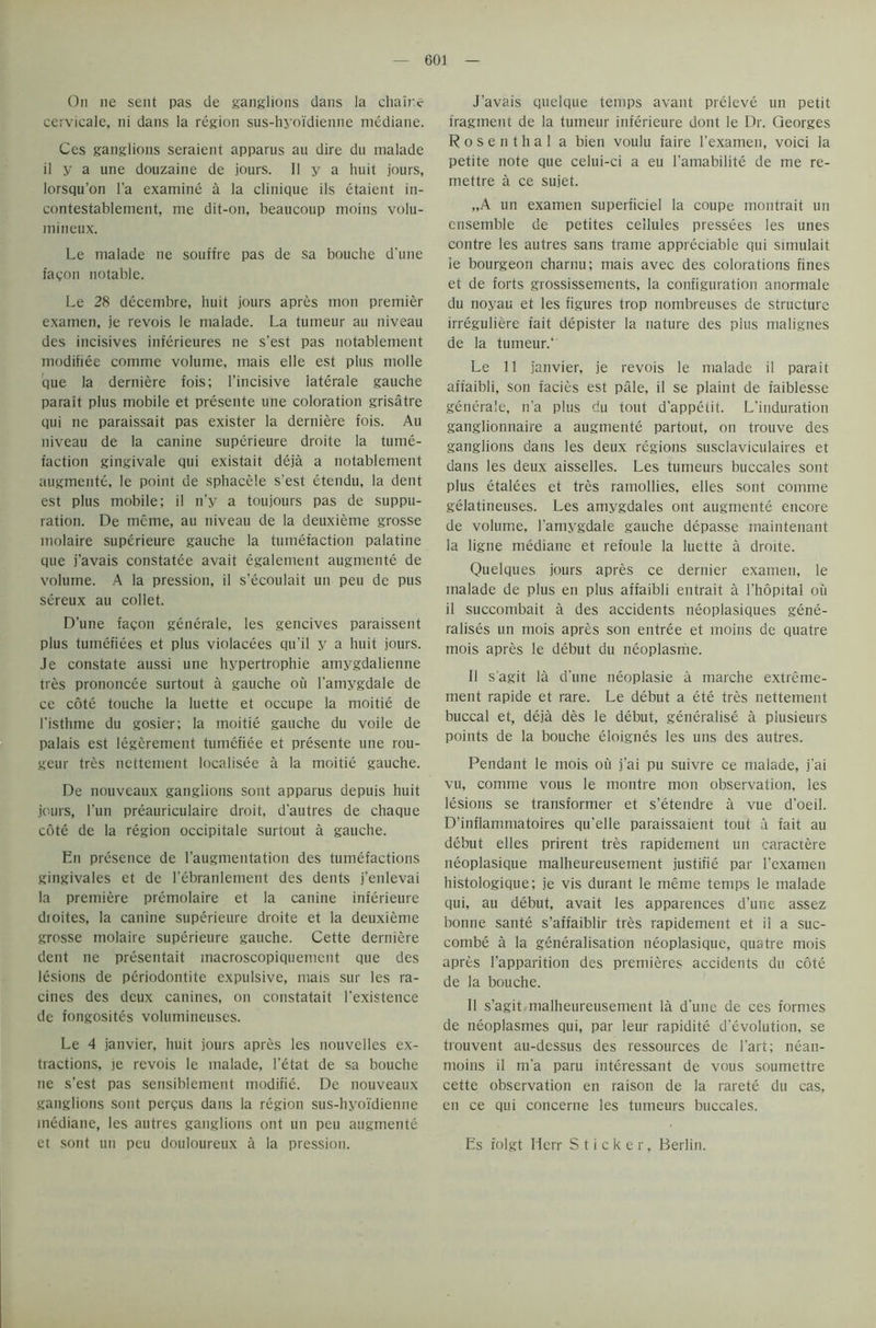 On ne sent pas de ganglions dans la chair.c cervicale, ni dans la region sus-hyoi'dienne mediane. Ces ganglions seraient apparus au dire du rnalade il y a une douzaine de jours. II y a huit jours, lorsqu’on l’a examine a ia clinique ils etaient in- contestablement, me dit-on, beaucoup moins volu- mineux. Le rnalade ne souffre pas de sa bouche d'une fagon notable. Le 28 decembre, huit jours apres mon premier examen, je revois le rnalade. La tumeur au niveau des incisives inferieures ne s’est pas notablement modifiee comme volume, mais elle est plus molle que la derniere fois; l’incisive laterale gauche parait plus mobile et presente une coloration grisatre qui ne paraissait pas exister la derniere fois. Au niveau de la canine superieure droite la tume- faction gingivale qui existait deja a notablement augmente, le point de sphacele s'est etendu, la dent est plus mobile; il n’y a toujours pas de suppu- ration. De meme, au niveau de la deuxieme grosse molaire superieure gauche la tumefaction palatine que j’avais constatee avait egalement augmente de volume. A la pression, il s’ecoulait un peu de pus sereux au collet. D’une fagon generale, les gencives paraissent plus tumefiees et plus violacees qu'il y a huit jours. Je constate aussi une hypertrophie amygdalienne tres prononcee surtout a gauche ou l'amygdale de ce cote touche la luette et occupe la moitie de I’isthme du gosier; la moitie gauche du voile de palais est legerement tumefiee et presente une rou- geur tres nettement localisee a la moitie gauche. De nouveaux ganglions sont apparus depuis huit jours, l’un preauriculaire droit, d’autres de chaque cote de la region occipitale surtout a gauche. En presence de l’augmentation des tumefactions gingivaies et de l’ebranlement des dents j'enlevai la premiere premolaire et la canine inferieure droites, la canine superieure droite et la deuxieme grosse molaire superieure gauche. Cette derniere dent ne presentait macroscopiquemcnt que des lesions de periodontite expulsive, mais sur les ra- cines des deux canines, on constatait l’existence de fongosites volumineuses. Le 4 janvier, huit jours apres les nouvelles ex- tractions, je revois le rnalade, l’etat de sa bouche ne s’est pas sensiblement modifie. De nouveaux ganglions sont per?us dans la region sus-hyoi'dienne mediane, les autres ganglions ont un peu augmente et sont un peu douloureux a la pression. J’avais quelque temps avant preleve un petit fragment de la tumeur inferieure dont le Dr. Georges Rosenthal a bien voulu faire l’examen, voici la petite note que celui-ci a eu l’amabilite de me re- mettre a ce sujet. „A un examen superficiel la coupe montrait un ensemble de petites cellules pressees les unes contre les autres sans trame appreciable qui simulait ie bourgeon charnu; mais avec des colorations fines et de forts grossissements, la configuration anormale du noyau et les figures trop nombreuses de structure irreguliere fait depister la nature des plus malignes de la tumeur.’ Le 11 janvier, je revois le rnalade il parait affaibli, son facies est pale, il se plaint de faiblesse generale, n'a plus du tout d’appetit. L'induration ganglionnaire a augmente partout, on trouve des ganglions dans les deux regions susclaviculaires et dans les deux aisselles. Les tumeurs buccales sont plus etalees et tres ramollies, elles sont comme gelatineuses. Les amygdales ont augmente encore de volume, l'amygdale gauche depasse maintenant la ligne mediane et refouie la luette a droite. Quelques jours apres ce dernier examen, le inalade de plus en plus affaibli entrait a l’hopital ou il succombait a des accidents neoplasiques gene- ralises un mois apres son entree et moins de quatre mois apres le debut du neoplasme. Il s'agit la d’une neoplasie a marche extreme- ment rapide et rare. Le debut a ete tres nettement buccal et, deja des le debut, generalise a plusieurs points de la bouche eloignes les uns des autres. Pendant le mois ou j'ai pu suivre ce rnalade, j'ai vu, comme vous le montre mon observation, les lesions se transformer et s’etendre a vue d’oeil. D’inflammatoires qu'elle paraissaient tout a fait au debut elles prirent tres rapidement un caractere neoplasique malheureusement justifie par l’examen histologique; je vis durant le meme temps le rnalade qui, au debut, avait les apparences d’une assez bonne sante s’affaiblir tres rapidement et il a suc- combe a la generalisation neoplasique, quatre mois apres l’apparition des premieres accidents du cote de la bouche. Il s’agit malheureusement la dune de ces formes de neoplasmes qui, par leur rapidite devolution, se trouvent au-dessus des ressources de Part; nean- moins il m'a paru interessant de vous soumettre cette observation en raison de la rarete du cas, en ce qui concerne les tumeurs buccales. Es folgt Herr Sticker, Berlin.