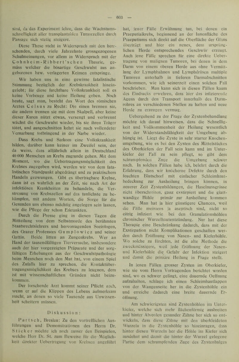 sind, da das Experiment lehre, dass die Wachstums- schnelligkcit aller transplaiitablen Tumorzellen durch Passage sich stetig steigere. Diese These steht in Widerspruch mit den herr- schenden, durch viele Jahrzehnte grossgezogenen Schulmeinungen, vor alleni in Widerspruch mit der Cohn heim-Ribbert’sc hen Theorie, ge- mass welcher die bosartige Qeschwulst aus an- geborenen bzw. verlagerten Keimen entspringe. Wir haben uns in eine gewisse fatalistische Siimmung beziiglich der Krebskrankheit hinein- gelebt; fiir diese furchtbare Volkskrankheit soli es keine Vorbeuge und keine Heilung geben. Noth heute, sagt man, besteht das Wort des romischen Arztes Celsus zu Recht: Die einen brennen sie, die andern trennen sie mit dem Skalpell, aber keine dieser Kuren niitzt etwas, versengt und verbrennt wiichst die Qeschwulst wieder, bis sie ihren Trager totet, und ausgeschnitten kehrt sie nach vollendeter Vcrnarbung totbringend in der Narbe wieder. Dass Krebs und Sarkom eine Volkskrankheit bilden, dariiber kann keiner im Zweifel sein, der da weiss, dass alljahrlich allein in Deutschland 4U000 Menschen an Krebs zugrunde gehen. Mit dem Moment, wo die Uebertragungsmoglichkeit des Krebses zugegeben wird, werden wir von dem fata- listischen Standpunkt abgedrangt und zu praktischem Handeln gezwungen. Qibt es iibertragbare Krebse, dann ist es wahrlich an der Zeit, sie nach Art der infektiosen Krankhciten zu behandeln, die Ver- streuung von Krebszellen auf das tunlichste zu be- kampfen, mit andern Worten, die Sorge fiir die Gesunden uns ebenso machtig angelegen sein lassen, wie die Pflege der schon Erkrankten. Durch die Presse ging in diesen Tagen die Mitteilung von dem Selbstmorde des beriihmten Staatsrechtslehrers und hervorragenden Soziologen, des Grazer Professors Gumplowicz und seiner Gattin. Beide litten an Zungenkrebs. Wer an Hand der tausendfaltigen Ticrversuche, insbesondere auch der hier vorgezeigten Praparate und der sorg- fiiltigen Erhebungen aus der Geschwulstpathologie beim Menschen noch den Mut hat, von einem Spiel des Zufalls hier zu sprechen, die Kontaktiiber- tragungsmoglichkeit des Krebses zu leugnen, dem ist mit wissenschaftlichen Griinden niciit beizu- kommen. Der forschende Arzt kommt seiner Pflicht nach, wenn er auf die Klippen des Lebens aufmerksam macht, an denen so viele Tausende aus Unwissen- heit scheitern miissen. Diskussion : Part sell, Breslau: Zu den vortrefflichen Aus- fiihrungen und Demonstrationen des Herrn Dr. Sticker mochte ich noch ausser den Beispielen, welche Herr Dr. St. zum Beweise fiir die Moglich- keit direkter Uebertragung von Krebsen angefiihrt hat, jener Falle Erwahnung tun, bei denen ein Praeputialkrebs, beginnend an der Innenflache des Praeputiums sich direkt auf die Oberflache der Gians iibertragt und hier ein neues, dem urspriing- lichen Herde entsprechendes Geschwiir erzeugt. Auch jene Falle sprechen fiir eine direkte Ueber- tragung von malignen Tumoren, bei denen in dem Darm von einem oberen Herde aus ohne Vermitt- lung der Lymphbahnen und Lymphdriisen multiple Tumoren unterhalb in tieferen Darmabschnitten vorkommen, wie ich seinerzeit einen solchen Fall beschrieben. Man kann sich in diesen Fallen kaum des Eindrucks erwehren, dass hier das infizierende Agens durch den Transport innerhalb des Darm- rohres an verschiedenen Stellen zu haften und neue Herde zu erzeugen vermag. Uebergehend zu der Frage der Zystenbehandlung mochte ich darauf hinweisen. dass die Schnellig- keit und Vollkommenheit der Heilung wesentlich von der Widerstandsfahigkeit der Umgebung ab- hangig ist. Liegt die Zyste in sehr starrer Knochen- umgebung, wie es bei den Zysten des Mittelstiickes des Oberkiefers der Fall sein kann und im Unter- kiefer der Fall zu sein pflegt, so gibt dem schrunipfenden Zuge die Umgebung scliwer nach. In solchen Fallen habe ich, belehrt durch die Erfahrung, dass wir knocherne Defekte durch den feuchten Blutschorf mit einfacher Schleimhaut- bedeckung zur Ausheilung bringen konnen, in neuerer Zeit Zystenbildungen, die Haselnussgrosse nicht iiberschreiten, ganz exstirpiert und die glatt- wandige Hohle primar zur Ausheilung kommen sehen. Man hat ia hier giinstigere Chancen, weil die Falle meistens ia aseptisch sind, nicht so eitrig infiziert wie bei den Granulationshohlen chronischer Wurzelhautentziindung. Nur hat diese Therapie eine Beschriinkung dadurch, dass mit der Exstirpation nicht Komplikationen geschaffen wer- den durch Eroffnung von Nasen- und Kieferhohle. Wo solche zu fiirchten, ist die alte Methode die zweckmiissigere, weil jede Eroffnung der Nasen- und Kieferhohle die Gefahr der Infektion steigert und damit die prinuire Heilung in Frage stellt. In jenen Fallen grosser Zysten im Oberkiefer, wie sie vom Herrn Vortragenden berichtet worden sind, wo es schwer gelingt, eine dauernde Oeffnung aufzuhalten, schlage ich einen Schleimhautlappen von der Wangenseite her in die Zystenhohle ein und erreiche dadurch eine breite dauernde Er- offnung. Am schwierigsten sind Zystenhohlen im Unter- kiefer, welche sich mehr flachenformig ausbreiten und hinter Alveolen gesunder Zahne her sich so ent- wickeln, dass diese Zahne mit den iiberkleideten Wurzeln in die Zystenhohle so hineinragen, dass hinter diesen Wurzeln her die Hohle im Kiefer sich ausdehnt und damit die hinter der Wurzel gelegene Partie dem schrunipfenden Zuge des Zystenbalges