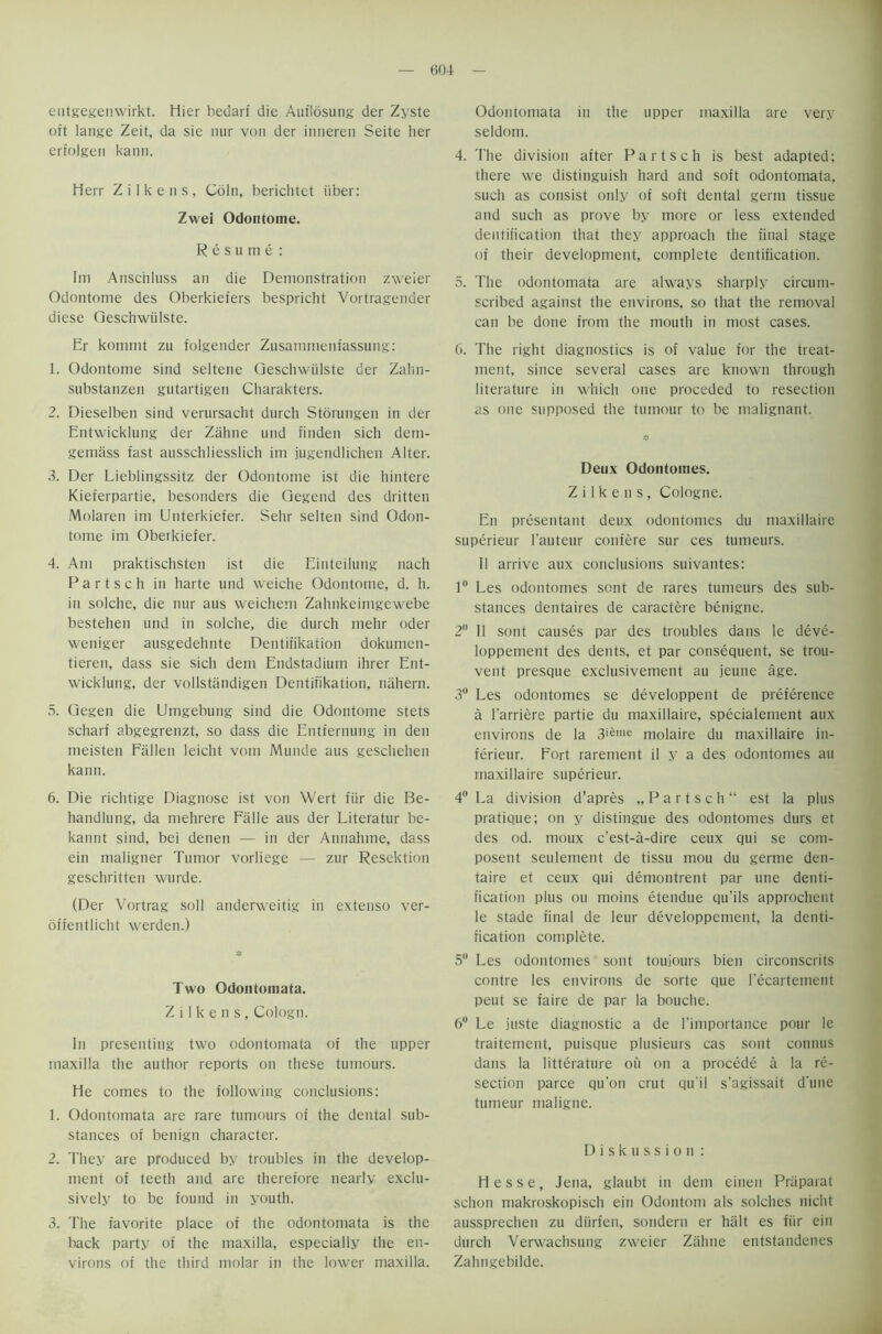 entgegenwirkt. Hier bedarf die Auflosung der Zyste oit lange Zeit, da sie nur von der inneren Seite her erfolgen kann. Herr Zilkens, Coin, berichtet iiber: Zwei Odontome. Resume : Im Anschluss an die Demonstration zweier Odontome des Oberkiefers bespricht Vortragender diese Geschwiilste. Er kommt zu folgender Zusammenfassung: 1. Odontome sind seltene Geschwiilste der Zahn- substanzen gutartigen Charakters. 2. Dieselben sind verursacht durch Storungen in der Entwicklung der Zahne und finden sich dem- gemass fast ausschliesslich im jugendlichen Alter. 3. Der Lieblingssitz der Odontome ist die hintere Kieferpartie, besonders die Gegend des dritten Molaren im Unterkiefer. Sehr selten sind Odon- tome im Oberkiefer. 4. Am praktischsten ist die Einteilung nach P a r t s c h in harte und weiche Odontome, d. h. in solche, die nur aus weichem Zahnkeimgewebe bestehen und in solche, die durch mehr Oder weniger ausgedehnte Dentiiikation dokumen- tieren, dass sie sich dem Endstadiurn ihrer Ent- wicklung, der vollstandigen Dentifikation, nahern. 5. Gegen die Umgebung sind die Odontome stets scharf abgegrenzt, so dass die Entfernung in den meisten Fallen leicht vom Munde aus geschehen kann. 6. Die richtige Diagnose ist von Wert fur die Be- handlung, da mehrere Falle aus der Literatur be- kannt sind, bei denen — in der Annahme, dass ein maligner Tumor vorliege — zur Resektion geschritten wurde. (Der Vortrag soli anderweitig in extenso ver- offentlicht werden.) Two Odontomata. Zilkens, Cologn. In presenting two odontomata of the upper maxilla the author reports on these tumours. He comes to the following conclusions: 1. Odontomata are rare tumours of the dental sub- stances of benign character. 2. They are produced by troubles in the develop- ment of teeth and are therefore nearly exclu- sively to be found in youth. 3. The favorite place of the odontomata is the back party of the maxilla, especially the en- virons of the third molar in the lower maxilla. Odontomata in the upper maxilla are very seldom. 4. The division after Partsch is best adapted; there we distinguish hard and soft odontomata, such as consist only of soft dental germ tissue and such as prove by more or less extended dentification that they approach the final stage of their development, complete dentification. 5. The odontomata are always sharply circum- scribed against the environs, so that the removal can be done from the mouth in most cases. 6. The right diagnostics is of value for the treat- ment, since several cases are known through literature in which one proceded to resection as one supposed the tumour to be malignant. Deux Odontomes. Zilkens, Cologne. En presentant deux odontomes du maxillaire superieur 1'auteur confere sur ces tumeurs. II arrive aux conclusions suivantes: 1 Les odontomes sent de rares tumeurs des sub- stances dentaires de caractere benigne. 2° II sont causes par des troubles dans le deve- loppement des dents, et par consequent, se trou- vent presque exclusivement au jeune age. 3° Les odontomes se developpent de preference a l'arriere partie du maxillaire, specialement aux environs de la 3ifeme molaire du maxillaire in- ferieur. Fort rarement il y a des odontomes au maxillaire superieur. 4 La division d’apres „Partsch est la plus pratique; on y distingue des odontomes durs et des od. moux e'est-a-dire ceux qui se com- posent seulement de tissu mou du germe den- taire et ceux qui demontrent par une denti- fication plus ou moins etendue qu’ils approchent le stade final de leur developpement, la denti- fication complete. 5° Les odontomes sont toujours bien circonscrits contre les environs de sorte que l’ecartement peut se faire de par la bouche. 6° Le juste diagnostic a de l’importance pour le traitemeut, puisque plusieurs cas sont cotinus dans la litterature on on a precede a la re- section parce qu'on crut qu'il s’agissait d'une tumeur maligne. Diskussion: Hesse, Jena, glaubt in dem einen Praparat schon makroskopisch ein Odontom als solches niclit aussprechen zu diirfen, sondern er halt es fiir ein durch Verwachsung zweier Ziihne entstandenes Zahngebilde.