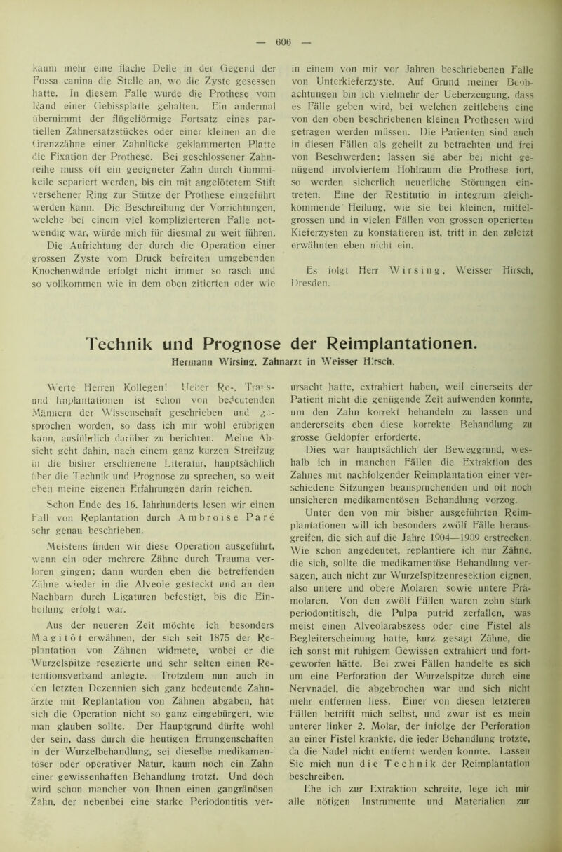 kaum inehr eine flache Delle in der Gegend der Fossa canina die Stelle an, wo die Zyste gesessen hatte. In diesem Falle wurde die Prothese vom Rand einer Gebissplatte gehalten. Ein andermal iibernimmt der fliigelformige Fortsatz eines par- tiellen Zahnersatzstiickes Oder einer kleinen an die Grenzziihne einer Zahnliicke geklarnmerten Platte die Fixation der Prothese. Bei geschlossener Zahn- reihe muss oft ein geeigneter Zahn durch Gummi- keile separiert werden, bis ein mit angelotetem Stift versehener Ring zur Stiitze der Prothese eingefiihrt werden kann. Die Beschreibung der Vorrichtungen, welche bei einem viel komplizierteren Falle not- wendig war, wiirde mich fur diesmal zu weit fiihren. Die Aufrichtung der durch die Operation einer grossen Zyste vom Druck befreiten umgebenden Knochenwande erfolgt nicht immer so rasch und so vollkommen wie in dem oben zitierten Oder wie in einem von mir vor Jahren beschriebenen Falle von Unterkieferzyste. Auf Grund meiner Beob- achtungen bin ich vielmehr der Ueberzeugung, dass es Falle geben wird, bei welchen zeitlebens cine von den oben beschriebenen kleinen Prothesen wird getragen werden miissen. Die Patienten sind auc’n in diesen Fallen als geheilt zu betrachten und frei von Beschwerden; lassen sie aber bei nicht ge- niigend involviertem Hohlraum die Prothese fort, so werden sicherlich neuerliche Storungen ein- treten. Eine der Restitutio in integrum gleich- kommende Fleilung, wie sie bei kleinen, mittel- grossen und in vielen Fallen von grossen operierten Kieferzysten zu konstatieren ist, tritt in den zuletzt erwahnten eben nicht ein. Es folgt Herr Wirsing, Weisser Ilirsch, Dresden. Technik und Prognose der Reimplantationen. Hermann Wirsing, Zahnarzt in Weisser ilirsch. Werte Herren Kollegen! Ueber Re-, Tra»'S- und Implantationen ist schon von bedeutenden Mannern der Wissenschaft geschrieben und gc- sprochen worden, so dass ich mir wohl eriibrigen kann, ausfuhrlich dariiber zu berichten. Meine Ab- sicht geht dahin, nach einem ganz kurzen Streifzug in die bisher erschienene Literatur, hauptsachlich ; her die Technik und Prognose zu sprechen, so weit eben meine eigenen Erfahrungen darin reichen. Schon Ende des 16. Iahrhunderts lesen wir einen Fall von Replantation durch Ambroise Pare sehr genau beschrieben. Meistens finden wir diese Operation ausgefiihrt, wenn ein oder mehrere Zahne durch Trauma ver- loren gingen; dann wurden eben die betreffenden Zahne wieder in die Alveole gesteckt und an den Nachbarn durch Ligaturen befestigt, bis die Ein- heilung erfolgt war. Aus der neueren Zeit mochte ich besonders Magi tot erwahnen, der sich seit 1875 der Re- plantation von Zahnen widmete, wobei er die Wurzelspitze resezierte und sehr selten einen Re- tcntionsverband anlegte. Trotzdem nun auch in ten letzten Dezennien sich ganz bedeutende Zahn- iirzte mit Replantation von Zahnen abgaben, hat sich die Operation nicht so ganz eingebiirgert, wie man glauben sollte. Der Hauptgrund diirfte wohl der sein, dass durch die heutigen Errungenschaften in der Wurzelbehandlung, sei dieselbe medikamen- toser oder operativer Natur, kaum noch ein Zahn einer gewissenhaften Behandlung trotzt. Und doch wird schon mancher von Ihnen einen gangranosen Zahn, der nebenbei eine starke Periodontitis ver- ursacht hatte, extrahiert haben, weil einerseits der Patient nicht die geniigende Zeit aufwenden konnte, um den Zahn korrekt behandeln zu lassen und andererseits eben diese korrekte Behandlung zu grosse Geldopfer erforderte. Dies war hauptsachlich der Beweggrund, wes- halb ich in manchen Fallen die Extraktion des Zahnes mit nachfolgender Reimplantation einer ver- schiedene Sitzungen beanspruchenden und oft nocli unsicheren medikamentosen Behandlung vorzog. Unter den von mir bisher ausgefiihrten Reim- plantationen will ich besonders zwolf Falle heraus- greifen, die sich auf die Jahre 1904—1909 erstrecken. Wie schon angedeutet, replantiere ich nur Zahne, die sich, sollte die medikamentose Behandlung ver- sagen, auch nicht zur Wurzelspitzenresektion eignen, also untere und obere Molaren sowie untere Pra- molaren. Von den zwolf Fallen waren zehn stark periodontitisch, die Pulpa putrid zerfallen, was meist einen Alveolarabszess oder eine Fistel als Begleiterscheinung hatte, kurz gesagt Ziihne, die ich sonst mit ruhigem Gewissen extrahiert und fort- geworfen hiitte. Bei zwei Fallen handelte es sich um eine Perforation der Wurzelspitze durch eine Nervnadel, die abgebrochen war und sich nicht mehr entfernen liess. Einer von diesen letzteren Fallen betrifft mich selbst, und zwar ist es mein unterer linker 2. Molar, der infolge der Perforation an einer Fistel krankte, die jeder Behandlung trotzte, da die Nadel nicht entfernt werden konnte. Lassen Sie mich nun die Technik der Reimplantation beschreiben. Ehe ich zur Extraktion schreite, lege ich mir alle notigen Instrumente und Materialien zur