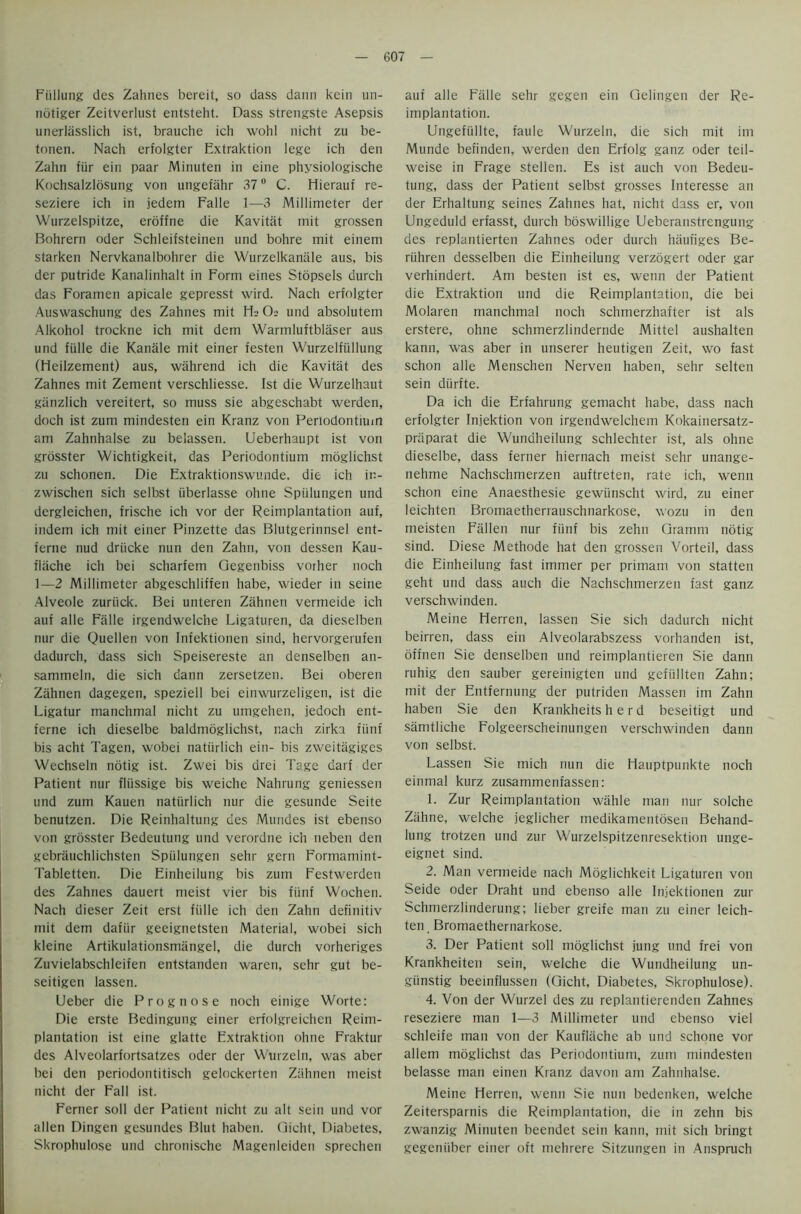 Fiillung des Zahnes bereit, so dass dann kein un- nbtiger Zeitverlust entsteht. Dass strengste Asepsis unerlasslich ist, brauche ich wohl nicht zu be- tonen. Nach erfolgter Extraktion lege ich den Zahn fiir ein paar Minuten in eine physiologische Kochsalzlosung von ungefahr 37° C. Hierauf re- seziere ich in jedem Falle 1—3 Millimeter der Wurzelspitze, eroffne die Kavitat mit grossen Bohrern Oder Schleifsteinen und bohre mit einem starken Nervkanalbohrer die Wurzelkanale aus, bis der putride Kanalinhalt in Form eines Stopsels durch das Foramen apicale gepresst wild. Nach erfolgter Auswaschung des Zahnes mit Ha O2 und absolutem Alkohol trockne ich mit dem Warmluftblaser aus und fiille die Kanale mit einer festen Wurzelfiillung (Heilzement) aus, wahrend ich die Kavitat des Zahnes mit Zement verschliesse. Ist die Wurzelhaut giinzlich vereitert, so muss sie abgeschabt werden, doch ist zum mindesten ein Kranz von Periodontium am Zahnhalse zu belassen. Ueberhaupt ist von grosster Wichtigkeit, das Periodontium moglichst zu schonen. Die Extraktionswunde. die ich ir- zwischen sich selbst iiberlasse ohne Spiilungen und dergleichen, frische ich vor der Reimplantation auf, indem ich mit einer Pinzette das Blutgerinnsel ent- ferne nud driicke nun den Zahn, von dessen Kau- fliiche ich bei scharfem Gegenbiss vorher noch 1—2 Millimeter abgeschliffen habe, wieder in seine Alveole zuriick. Bei unteren Zahnen vermeide ich auf alle Falle irgendwelche Ligaturen, da dieselben nur die Quellen von Infektionen sind, hervorgerufen dadurch, dass sich Speisereste an denselben an- sammeln, die sich dann zersetzen. Bei oberen Zahnen dagegen, speziell bei einwurzeligen, ist die Ligatur manchma! nicht zu umgehen, jedoch ent- ferne ich dieselbe baldmoglichst, nach zirka fiinf bis acht Tagen, wobei natiirlich ein- bis zweitagiges Wechseln notig ist. Zwei bis drei Tage darf der Patient nur fliissige bis weiche Nahrung geniessen und zum Kauen natiirlich nur die gesunde Seite benutzen. Die Reinhaltung des Mundes ist ebenso von grosster Bedeutung und verordne ich neben den gebriiuchlichsten Spiilungen sehr gem Formamint- Tabletten. Die Einheilung bis zum Festwerdeu des Zahnes dauert meist vier bis fiinf Wochen. Nach dieser Zeit erst fiille ich den Zahn definitiv mit dem dafiir geeignetsten Material, wobei sich kleine Artikulationsmangel, die durch vorheriges Zuvielabschleifen entstanden waren, sehr gut be- seitigen lassen. Ueber die Prognose noch einige Worte: Die erste Bedingung einer erfolgreichen Reim- plantation ist eine glatte Extraktion ohne Fraktur des Alveolarfortsatzes oder der Wurzeln, was aber bei den periodontitisch gelockerten Zahnen meist nicht der Fall ist. Ferner soli der Patient nicht zu alt sein und vor alien Dingen gesundes Blut haben. Gicht, Diabetes, Skrophulose und chronische Magenleiden sprechen auf alle Fiille sehr gegen ein Gelingen der Re- implantation. Ungefiillte, faule Wurzeln, die sich mit im Munde befinden, werden den Erfolg ganz oder teil- weise in Frage stellen. Es ist auch von Bedeu- tung, dass der Patient selbst grosses Interesse an der Erhaltung seines Zahnes hat, nicht dass er, von Ungeduld erfasst, durch boswillige Ueberanstrengung des replantierten Zahnes oder durch hiiufiges Be- riihren desselben die Einheilung verzogert oder gar verhindert. Am besten ist es, wenn der Patient die Extraktion und die Reimplantation, die bei Molaren manchmal noch schmerzhafter ist als erstere, ohne schmerzlindernde Mittel aushalten kann, was aber in unserer heutigen Zeit, wo fast schon alle Menschen Nerven haben, sehr selten sein diirfte. Da ich die Erfahrung gemacht habe, dass nach erfolgter Injektion von irgendwelchem Kokainersatz- priiparat die Wundheilung schlechter ist, als ohne dieselbe, dass ferner hiernach meist sehr unange- nehme Nachschmerzen auftreten, rate ich, wenn schon eine Anaesthesie gewiinscht wird, zu einer leichten Bromaetherrauschnarkose, wozu in den meisten Fallen nur fiinf bis zehn Gramm notig sind. Diese Methode hat den grossen Vorteil, dass die Einheilung fast immer per primam von statten geht und dass auch die Nachschmerzen fast ganz verschwinden. Meine Herren, lassen Sie sich dadurch nicht beirren, dass ein Alveolarabszess vorhanden ist, offnen Sie denselben und reimplantieren Sie dann ruhig den sauber gereinigten und gefiillten Zahn; mit der Entfernung der putriden Massen im Zahn haben Sie den Krankheits herd beseitigt und samtliche Folgeerscheinungen verschwinden dann von selbst. Lassen Sie mich nun die Hauptpunkte noch einmal kurz zusammenfassen: 1. Zur Reimplantation wahle man nur solche Ztihne, weiche jeglicher medikamentosen Behand- lung trotzen und zur Wurzelspitzenresektion unge- eignet sind. 2. Man vermeide nach Moglichkeit Ligaturen von Seide oder Draht und ebenso alle Iniektionen zur Schmerzlinderung; lieber greife man zu einer leich- ten Bromaethernarkose. 3. Der Patient soli moglichst jung und frei von Krankheiten sein, weiche die Wundheilung un- giinstig beeinflussen (Gicht, Diabetes, Skrophulose). 4. Von der Wurzel des zu replantierenden Zahnes reseziere man 1—3 Millimeter und ebenso viel schleife man von der Kauflache ab und schone vor allem moglichst das Periodontium, zum mindesten belasse man einen Kranz davon am Zahnhalse. Meine Herren, wenn Sie nun bedenken, weiche Zeitersparnis die Reimplantation, die in zehn bis zwanzig Minuten beendet sein kann, mit sich bringt gegeniiber einer oft mehrere Sitzungen in Anspruch