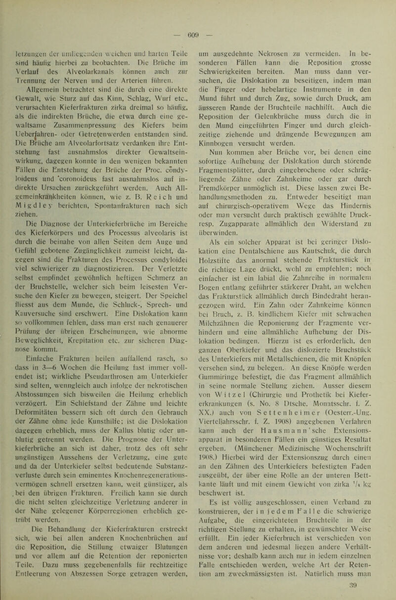 letzungen der umliegendcn vveichcn und harten Teile sind hiiuiig hierbei zu beobachten. Die Briiche ini Verlauf des Alveolarkanals konnen auch zur Trennurig der Nerven and der Arterieu fiihren. Allgemein betrachtct sind die durch cine direkte Gewalt, wie Sturz auf das Kinn, Schlag, Wurf etc., verursachten Kieferfrakturen zirka dreimal so haufig, als die indirekten Briiche, die etwa durch eine ge- vvaltsame Zusammenpressung des Kiefers beim Ueberjahren- oder (ietretenwerden entstanden sind. Die Briiche am Alveolarfortsatz verdanken ihrc Ent- stehung fast ausnahmslos direkter Gewaltsein- wirkung, dagegen konnte in den wenigen bekannten Fallen die Entstehung der Briiche der Proc. condy- loideus und 'coronoideus fast ausnahmslos auf in- direkte Ursachen zuriickgefuhrt werden. Auch All- gemeinkrankhciten konnen, wie z. B. Reich und M i g d 1 e y berichten, Spontanfrakturen nach sicli ziehen. Die Diagnose der Unterkieferbriiche im Bereiche des Kieferkorpers und des Processus alveolaris ist durch die beinahe von alien Seiten dem Auge und Oefiihl gebotcne Zuganglichkeit zumeist leicht, da- gegen sind die Frakturen des Processus condyloidei viel schwieriger zu diagnostizieren. Der Verletztc selbst empfindet gewohnlich heftigen Schnierz an der Bruchstelle, welcher sich beim leisesten Ver- suche den Kiefer zu bewegen, steigert. Der Speichel fliesst aus dem Munde, die Schluck-, Sprech- und Kauversuche sind erschwert. Eine Dislokation kann so vollkommen fehlen, dass man erst nach getiauerer Priifung der iibrigen Erscheinungen, wie abnorme Beweglichkeit, Krepitation etc. zur sicheren Diag- nose kommt. Einfache Frakturen heilen auffallend rasch, so dass in 3—-6 Wochen die lieilung fast immer voll- endet ist; wirkliche Pseudarthrosen am Unterkiefer sind seiten, wenngleich auch infolge der nekrotischen Abstossungen sich bisweilen die Heilung erheblich verzogert. Ein Schiefstand der Zahne und leichte Deformitaten bessern sich oft durch den Gebrauch der Zahne ohne jede Kunsthilfe; ist die Dislokation dagegen erheblich, muss der Kallus blutig oder un- blutig gctrennt werden. Die Prognose der Unter- kieferbriiche an sich ist daher, trotz des oft sehr ungiinstigen Aussehens der Verletzung, eine gute und da der Unterkiefer selbst bedeutende Substanz- verluste durch sein eminentes Knochenregenerations- vermogen schnell ersetzen kann, weit giinstiger, als bei den iibrigen Frakturen. Freilich kann sie durch die nicht seiten gleichzeitige Verletzung anderer in der Niihe gelegener Kdrperregionen erheblich ge- triibt werden. Die Behandlung der Kieferfrakturen erstreckt sich, wie bei alien anderen Knochenbriichen auf die Reposition, die Stillung etwaiger Blutungen und vor allem auf die Retention der reponierten Teile. Dazu muss gegebenenfalls fiir rechtzeitige Entleerung von Abszessen Sorge getragen werden, um ausgedehnte Nekrosen zu vermeiden. In be- sonderen Fallen kann die Reposition grosse Schwierigkeiten bereiten. Man muss dann ver- suchen, die Dislokation zu beseitigen, indem man die Finger oder hebelartige Instrumente in den Mund fiihrt und durch Zug, sowie durch Druck, am ausseren Rande der Bruchteile nachhilft. Auch die Reposition der Gelenkbrtiche muss durch die in den Mund eingefiihrten Finger und durch gleich- zeitige ziehende und drangende Bewegungen am Kinnbogen versucht werden. Nun kommen aber Briiche vor, bei denen eine sofortige Aufhebung der Dislokation durch storende Fragmentsplitter, durch eingebrochene oder schriig- liegende Zahne oder Zahnkeime oder gar durch Fremdkorper uimioglich ist. Diese lassen zwei Be- handlungsmethoden zu. Entweder beseitigt man auf chirurgisch-operativem Wege das Hindernis oder man versucht durch praktisch gewahlte Druck- resp. Zugapparate allmahlich den Widerstand zu iiberwinden. Als ein solcher Apparat ist bei geringer Dislo- kation eine Dentalschiene aus Kautschuk, die durch Holzstifte das anormal stehende Frakturstiick in die richtige Lage driickt, wohl zu empfehlen; noch einfacher ist ein labial die Zahureihe in normaletn Bogen entlang gefiihrter starkerer Draht, an welchen das Frakturstiick allmahlich durch Bindedraht heran- gezogen wird. Ein Zahn oder Zahnkeime konnen bei Bruch, z. B. kindlichem Kiefer mit schwachen Milchzahnen die Reponierung der Fragmente ver- hindern und eine allmahliche Aufhebung der Dis- lokation bedingen. Hierzu ist es erforderlich, den ganzen Oberkiefer und das dislozierte Bruchstiick des Unterkiefers mit Metallschienen, die mit Knopfen versehen sind, zu belegen. An diese Knopfe werden Gummiringe befestigt, die das Fragment allmahlich in seine normale Stellung ziehen. Ausser diesem von W i t z e 1 (Chirurgie und Prothetik bei Kiefer- erkrankungen (s. No. 8 Dtsche. Monatsschr. f. Z. XX.) auch von Settenheimer (Oesterr.-Ung. Vierteljahrsschr. f. Z. 1908) angegbenen Verfahren kann auch der Hausman n ’ sche Extensions- apparat in besonderen Fallen ein giinstiges Resultat ergeben. (Miinchener Medizinische Wochenschrift 1908.) Hierbei wird der Extensionszug durch einen an den Zahnen des Unterkiefers befestigten Faden ausgeubt, der iiber eine Rolle an der unteren Bett- kante lauft und mit einem Gewicht von zirka kg beschwert ist. Es ist vollig ausgeschlossen, einen Verband zu konstruieren, der in jedem Falle die schwierige Aufgabe, die eingerichteten Bruchteile in der richtigen Stellung zu erhalten, in gewiinschter Weise erfiillt. Ein jeder Kieferbruch ist verschieden von dem anderen und jedesmal liegen andere Verhalt- nisse vor; deshalb kann auch nur in jedem einzelnen Falle entschieden werden, welche Art der Reten- tion am zweekmassigsten ist. Naturlich muss man 39