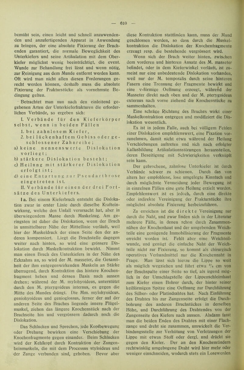bemiiht sein, einen leicht und schneil anzuwenden- den und anzufertigenden Apparat in Anwendung zu bringen, der eine absolute Fixierung der Bruch- enden garantiert, die normale Beweglichkeit des Unterkiefers und seine Artikulation mit dem Ober- kiefer moglichst wenig beeintrachtigt, die event. Wunde zur Behandlung frei lasst und wenn notig, zur Reinigung aus dem Munde entfernt werden kann. Oft wird man nicht alien diesen Forderungen ge- recht werden konnen, deshalb muss die absolute Fixierung der Frakturstucke als vornehmste Be- dingung gelten. Betrachtet man nun nach den einleitend ge- gebenen Arten der Unterkieferfrakturen die erforder- lichen Verbande, so ergeben sich: I. Verbande fiir den Kieferkorper selbst, wenn in beiden Fallen 1. bei zahnlosem Kiefer, 2. bei luckenhaftem Gebiss oder g e - schlossener Zahnreihe; a) keine nennenswerte Dislokation v o rl i e g t ; b) starkere Dislokation besteht; c) Heilung mit starkerer Dislokation e r f o 1 g t i s t ; d) eine Entartung zur Pseudarthrose eingetreten ist. II. Verbande fiir einen der drei Fort- satze des Unterkiefers. I a. Bei einem Kieferbruch entsteht die Disloka- tion zwar in erster Linie durch dieselbe Kraftein- wirkung, welche den Unfall verursacht hat, aber in iiberwiegendem Masse durch Muskelzug. Am ge- ringsten ist daher die Dislokation, wenn der Bruch in unmittelbarer Nahe der Mittellinie verlauft, weil hier der Muskeldruck der einen Seite den der an- deren kompensiert. Liegt die Bruchstelle dagegen weiter nach hinten, so wird eine grossere Dis- lokation durch Muskelkontraktion bewirkt. Nimmt man einen Bruch des Unterkiefers in der Nahe des Eckzahns an, so wird der M. masseter, die Gesamt- heit der ihm entgegenwirkenden Muskeln an Starke iiberragend, durch Kontraktion das hintere Knochen- fragment heben und dessen Basis nach aussen drehen; wahrend der M. mylohyoideus, unterstiitzt durch den M. pterygoideus internus, es gegen die Mitte des Mundes drangt. Die Mm. mylohyoideus, geniohyoideus und genioglossus, ferner der auf der anderen Seite des Bruches liegende innere Fliigel- muskel, ziehen das langere Knochenstiick nach der Bruchseite hin und vergrossern dadurch noch die Dislokation. Das Schlucken und Sprechen, jede Konfbewegung oder Drehung bewirken eine Verschiebung der Knochenfragmente gegen einander. Beim Schlucken wird der Kehlkopf durch Kontraktion der Zungen- beinmuskeln, die mit dem Processus styloideus und der Zunge verbunden sind, gehoben. Bevor aber diese Kontraktion stattiinden kann, muss der Mund geschlossen werden, so dass durch die Muskel- kontraktion die Dislokation der Knochenfragmente erzeugt resp. die bestehende vergrossert wird. Wenn sich der Bruch weiter hinten, zwischen dem vorderen und hinteren Ansatz des M. masseter befindet, oder in dem Kieferwinkel verlauft, ist zu- meist nur eine unbedeutende Dislokation vorhanden, weil nur der M. temporalis durch seine hinteren Fasern eine Trennung der Fragmente bewirkt und eine v-formige Oeffnung erzeugt, wahrend der Masseter direkt nach oben und der M. pterygoideus externus nach vorne ziehend die Knochenstiicke zu sammenhalten. Eine schrage Richtung des Bruches wirkt einer Muskelkontraktion entgegen und modifiziert die Dis- lokation wesentlich. Es ist in jedem Falle, auch bei volligem Fehlen einer Dislokation empfehlenswert, eine Fixation vor- zunehmen, damit nicht etwa wahrend der Heilung Verschiebungen auftreten und sich nach erfolgter Kallusbildung Artikulationsstorungen herausstellen, deren Beseitigung mit Schwierigkeiten verkniipft sein kann. Der gebrochene, zahnlose Unterkiefer ist durch Verbande schwer zu schienen. Durch das von alters her empfohlene, lose umgelegte Kinntuch und durch moglichste Vermeidung jeder Bewegung ist in einzelnen Fallen eine gute Heilung erzielt worden. Empfehlenswert ist es jedoch, durch eine direkte oder indirekte Vereinigung der Frakturstiicke ihre moglichst absolute Fixierung herbeizufiihren. Zu erreichen ist die direkte Vereinigung nur durch die Naht, und zwar finden sich in der Literatur mehrere Falle, in denen schon durch Zusammen- nahen der Knochenhaut und der umgebenden Weich- teile eine geniigende Immobilisierung der Fragmente erreicht worden ist. Fehlt aber eine Weichteil- wunde, und gentigt die einfache Naht der Weich- teile nicht zur Fixierung, so kommt als chirurgisch operatives Verbandmittel nur die Knochennaht in Frage. Man lasst sich hierzu die Lippe so weit als moglich wegziehen und fiihrt etwa 3/i cm von der Bruchspalte einer Seite so tief, als irgend mog- lich in der Umschlagstelle der Lippenschleimhaut zum Kiefer einen Bohrer durch, der hinter seiner keilformigen Spitze eine Oeffnung zur Durchfiihrung des Silber- oder Platindrahtes hat. Nach Einfiihrung des Drahtes bis zur Zungenseite erfolgt die Durch- bohrung des anderen Bruchstiickes in derselben Hohe, und Durchfiihrung des Drahtendes von der Zungenseite des Kiefers nach aussen. Alsdann fasst man die beiden Enden des Drahtes mit einer Flach- zange und dreht sie zusammen, umwickelt die Ver- bindungsstelle zur Verhiitung von Verletzungen der Lippe mit etwas Stoff oder dergl. und driickt sie gegen den Kiefer. Der an den Knochenrandern rechtwinklig umgebogene Draht wird hier mehr oder weniger einschneiden, wodurch stets ein Losewerden