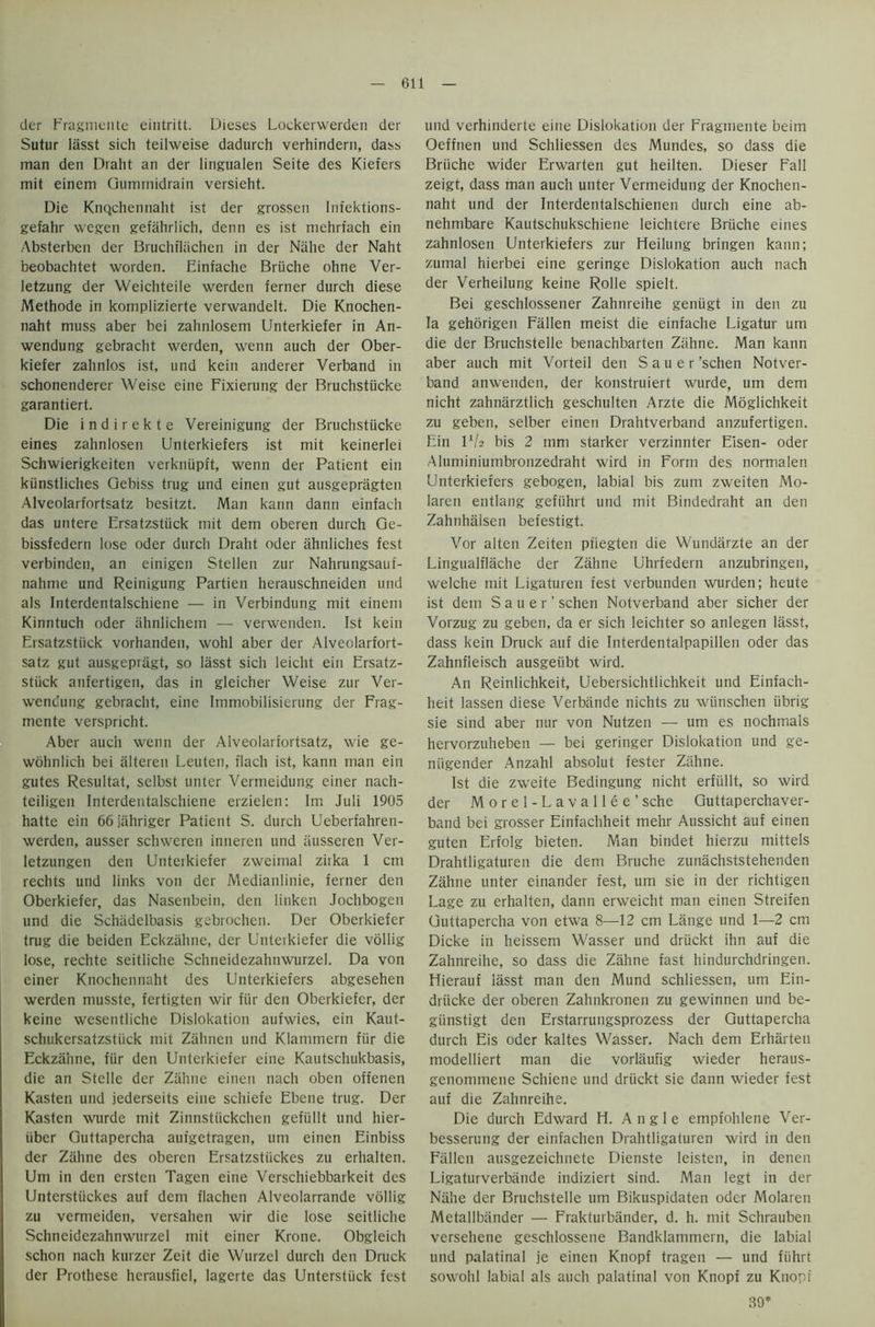 tier Fragmente eintritt. Dieses Lockerwerden der Sutur lasst sich teilweise dadureh verhindern, dass man den Draht an der lingualen Seite des Kiefers mit einem Gummidrain versieht. Die KnQchennaht ist der grossen Infektions- gefahr wegen gefahrlich, denn es ist mehrfach ein Absterbcn der Bruchflachen in der Nahe der Naht beobachtet worden. Einfache Briiche ohne Ver- letzung der Weichteile werden ferner durch diese Methode in komplizierte verwandelt. Die Knochen- naht muss aber bei zahnlosem Unterkiefer in An- wendung gebracht werden, wenn auch der Ober- kiefer zahnlos ist, und kein anderer Verband in schonenderer Weise eine Fixierung der Bruchstiicke garantiert. Die i n d i r e k t e Vereinigung der Bruchstiicke eines zahnlosen Unterkiefers ist mit keinerlei Schwierigkeiten verkniipft, wenn der Patient ein kiinstliches Gebiss trug und einen gut ausgepriigten Alveolarfortsatz besitzt. Man kann dann einfach das untere Ersatzstiick mit dem oberen durch Ge- bissfederu lose Oder durch Draht oder ahnliches fest verbinden, an einigen Stellen zur Nahrungsaut- nahme und Reinigung Partien herauschneiden und als Interdentalschiene — in Verbindung mit einem Kinntuch oder ahnlichern — verwenden. Ist kein Ersatzstiick vorhanden, wohl aber der Alveolarfort- satz gut ausgepragt, so lasst sich leicht ein Ersatz- stiick anfertigen, das in gleicher Weise zur Ver- wendung gebracht, eiue Immobilisierung der Frag- mente verspricht. Aber auch wenn der Alveolarfortsatz, wie ge- wohnlich bei alteren Leuten, flach ist, kann man ein gutes Resultat, selbst unter Vermeidung einer nach- teiligen Interdentalschiene erzielen: Im Juli 1905 hatte ein 66jahriger Patient S. durch Ueberfahren- werden, ausser schweren inneren und iiiisseren Ver- letzungen den Unterkiefer zweimal zirka 1 cm rechts und links von der Medianlinie, ferner den Oberkiefer, das Nasenbein, den linken Jochbogen und die Schiidelbasis gebrochen. Der Oberkiefer trug die beiden Eckzahne, der Unterkiefer die vollig lose, rechte seitliche Schneidezahnwurzel. Da von einer Knochennaht des Unterkiefers abgesehen werden musste, fertigten wir fiir den Oberkiefer, der keine wesentliche Dislokation aufwies, ein Kaut- schukersatzstiick mit Zahnen und Klammern fiir die Eckzahne, fiir den Unterkiefer eine Kautschukbasis, die an Stelle der Zahne einen nach oben offenen Kasten und jederseits eine schiefe Ebene trug. Der Kasten wurde mit Zinnstiickchen gefiillt und hier- iiber Guttapercha aufgetragen, um einen Einbiss der Zahne des oberen Ersatzstiickes zu erhalten. Um in den ersten Tagen eine Verschiebbarkeit des Unterstiickes auf dem flachen Alveolarrande vollig zu vermeiden, versahen wir die lose seitliche Schneidezahnwurzel mit einer Krone. Obgleich schon nach kurzer Zeit die Wurzel durch den Druck der Prothese herausfiel, lagerte das Unterstiick fest und verhinderte eine Dislokation der Fragmente beim Oeffnen und Schliessen des Mundes, so dass die Briiche wider Erwarten gut heilten. Dieser Fall zeigt, dass man auch unter Vermeidung der Knochen- naht und der Interdentalschienen durch eine ab- nehmbare Kautschukschiene leichtere Briiche eines zahnlosen Unterkiefers zur Heilung bringen kann; zumal hierbei eine geringe Dislokation auch nach der Verheilung keine Rolle spielt. Bei geschlossener Zahnreihe geniigt in den zu la gehorigen Fallen rneist die einfache Ligatur um die der Bruchstelle benachbarten Zahne. Man kann aber auch mit Vorteil den Sauer ’schen Notver- band anwenden, der konstruiert wurde, um dem nicht zahniirztlich geschulten Arzte die Mdglichkeit zu geben, selber einen Drahtverband anzufertigen. Ein P/a bis 2 mm starker verzinnter Eisen- oder Aluminiumbronzedraht wird in Form des normalen Unterkiefers gebogen, labial bis zum zweiten Mo- laren entlang gefiihrt und mit Bindedraht an den Zahnhalsen befestigt. Vor alten Zeiten pfiegten die Wundarzte an der Lingualflache der Zahne Uhrfedern anzubringen, welche mit Ligaturen fest verbunden wurden; heute ist dem Sauer’ schen Notverband aber sicher der Vorzug zu geben, da er sich leichter so anlegen lasst, dass kein Druck auf die Interdentalpapillen oder das Zahnfleisch ausgeiibt wird. An Reinlichkeit, Uebersichtlichkeit und Einfach- heit lassen diese Verbande nichts zu wiinschen iibrig sie sind aber nur von Nutzen — um es nochmals hervorzuheben — bei geringer Dislokation und ge- niigender Anzahl absolut fester Zahne. Ist die zweite Bedingung nicht erfullt, so wird der Morel-Lavallee’ sche Guttaperchaver- band bei grosser Einfachheit mehr Aussicht auf einen guten Erfolg bieten. Man bindet hierzu mittels Drahtligaturen die dem Bruche zunachststehenden Zahne unter einander fest, um sie in der richtigen Lage zu erhalten, dann erweicht man einen Streifen Guttapercha von etwa 8—12 cm Lange und 1—2 cm Dicke in heissem Wasser und driickt ihn auf die Zahnreihe, so dass die Zahne fast hindurchdringen. Hierauf lasst man den Mund schliessen, um Ein- driicke der oberen Zahnkronen zu gewinnen und be- giinstigt den Erstarrungsprozess der Guttapercha durch Eis oder kaltes Wasser. Nach dem Erharten modelliert man die vorlaufig wieder heraus- genommene Schiene und driickt sie dann wieder fest auf die Zahnreihe. Die durch Edward H. Angle empfohlene Ver- besserung der einfachen Drahtligaturen wird in den Fallen ausgezeichnete Dienste leisten, in denen Ligaturverbande indiziert sind. Man legt in der Nahe der Bruchstelle um Bikuspidaten oder Molaren Metallbander — Frakturbander, d. h. mit Schrauben versehene geschlossene Bandklammern, die labial und palatinal je einen Knopf tragen — und fiihrt sowohl labial als auch palatinal von Knopf zu Knopi 39: