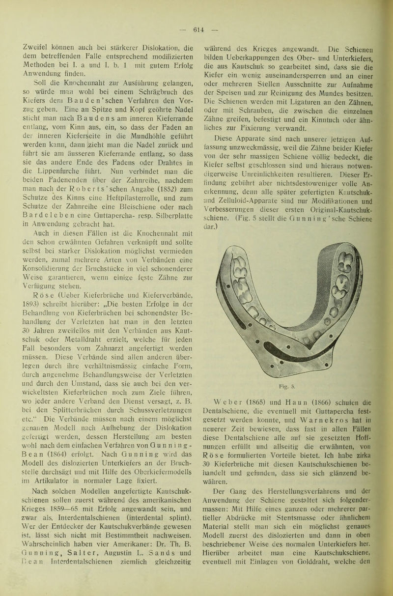 Zweifel konnen auch bei stiirkerer Dislokation, die dem betreffenden Falle entsprechend modifizierten Methoden bei I. a und I. b. 1 mit gutem Erfolg Anwendung finden. Soil die Knochennaht zur Ausfiihrung gelangen, so wiirde man wohl bei einem Schragbruch des Kiefers dem B a u d e n ’ schen Verfahren den Vor- zug geben. Eine an Spitze und Kopf geohrte Nadel sticht man nach B a u d e n s am inneren Kieferrande entlang, vom Kinn aus, ein, so dass der Faden an der inneren Kieferseite in die Mundhohle gefuhrt werden kann, dann zieht man die Nadel zuriick und fiihrt sie am ausseren Kieferrande entlang, so dass sie das andere Ende des Fadens oder Drahtes in die Lippenfurche fiihrt. Nun verbindet man die beiden Fadenenden fiber der Zahnreihe, nachdem man nach der R o b e r t s ' schen Angabe (1852) zum Schutze des Kinns eine Heftpflasterrolle, und zum Schutze der Zahnreihe eine Bleischiene Oder nach Bardeleben eine Guttapercha- resp. Silberplatte in Anwendung gebracht hat. Auch in diesen Fallen ist die Knochennaht mit den schon erwahnten Gefahren verkniipft und sollte selbst bei starker Dislokation nioglichst vermieden werden, zumal nrehrere Arten von Verbanden eine Konsolidierung der Bruchstiicke in viel schonenderer Weise garantieren, wenn einige teste Zahne zur Verfiigung stehen. Rose (Ueber Kieferbriiche und Kieferverbiinde, 1893) schreibt hieriiber: „Die besten Erfolge in der Behandhmg von Kieferbriichen bei schonendster Be- handlung der Verletzten hat man in den letzten 30 Jahren zweifeilos mit den Verbanden aus Kaut- schuk oder Metalldraht erzielt, welche fur jeden Fall besonders vom Zahnarzt angefertigt werden miissen. Diese Verbande sind alien anderen iiber- legen durch ihre verhaltnismassig einfache Form, durch angenehme Behandlungsweise der Verletzten und durch den Umstand, dass sie auch bei den ver- wickeltsten Kieferbriichen noc’n zum Ziele fiihren, wo jeder andere Verband den Dienst versagt, z. B. bei den Splitterbriichen durch Schussverletzungen etc. Die Verbande miissen nach einem moglichst genauen Modell nach Aufhebung der Dislokation gefertigt werden, dessen Herstellung am besten wohl nach dem einfachen Verfahren von Gunning- Bean (1864) erfolgt. Nach Gunning wird das Modell des dislozierten Unterkiefers an der Bruch- stelle durchsagt und mit Iiilfe des Oberkiefermodells im Artikulator in normaler Lage fixiert. Nach solchen Modellen angefertigte Kautschuk- schienen sollen zuerst wahrend des amerikanischen Krieges 1859—65 mit Erfolg angewandt sein, und zwar als. Interdentalschienen (interdental splint). Wer der Entdecker der Kautschukverbande gewesen ist. lasst sich nicht mit Bestimmtheit nachweisen. Wahrscheinlich haben vier Amerikaner: Dr. Th. B. Gunning, Salter, Augustin L. Sands und Dean Interdentalschienen ziemlich gleichzeitig wahrend des Krieges angewandt. Die Schienen bilden Ueberkappungen des Ober- und Unterkiefers, die aus Kautschuk so gearbeitet sind, dass sie die Kiefer ein wenig auseinandersperren und an einer oder mehreren Stellen Ausschnitte zur Aufnahme der Speisen und zur Reinigung des Mundes besitzen. Die Schienen werden mit Ligaturen an den Zahnen, oder mit Schrauben, die zwischen die einzelnen Zahne greifen, befestigt und ein Kinntuch oder ahn- liches zur Fixierung verwandt. Diese Apparate sind nach unserer jetzigen Auf- fassung unzweckmassig, weil die Zahne beider Kiefer von der sehr massigen Schiene vollig bedeckt, die Kiefer selbst geschlossen sind und hieraus notwen- digerweise Unreinlichkeiten resultieren. Dieser Er- findung gebiihrt aber nichtsdestoweniger voile An- eikennung, deim alle spater gefertigten Kautschuk- und Zelluloid-Apparate sind nur Modifikationen und Verbesserungen dieser ersten Original-Kautschuk- schiene. (Fig. 5 stellt die Gunning’ sche Schiene dar.) Fig. 5. Weber (1865) und Haun (1866) schufen die Dentalschiene, die eventuell mit Guttapercha fest- gesetzt werden konnte, und Warnekros hat in neuerer Zeit bewiesen, dass fast in alien Fallen diese Dentalschiene alle auf sie gesetzten Hoff- nungen erfiillt und allseitig die erwahnten, von Rose formulierten Vorteile bietet. Ich habe zirka 30 Kieferbriiche mit diesen Kautschukschienen be- handelt und gefunden, dass sie sich glanzend be- wahren. Der Gang des Herstellungsverfahrens und der Anwendung der Schiene gestaltet sich folgender- massen: Mit Fiilfe eines ganzen oder mehrerer par- tieller Abdriicke mit Stentsmasse oder ahnlichem Material stellt man sich ein moglichst genaues Modell zuerst des dislozierten und dann in oben beschriebener Weise des normalen Unterkiefers her. Hieriiber arbeitet man eine Kautschukschiene, eventuell mit Einlagen von Golddraht, welche den