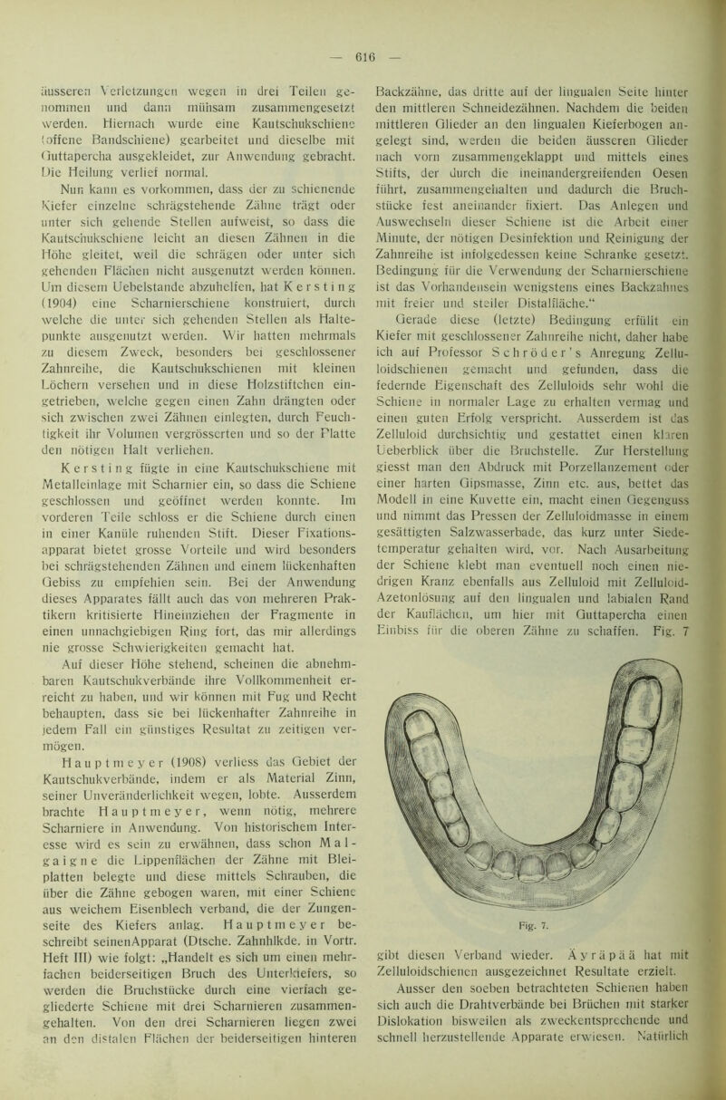 ausseren Verlctzungen wegen in drei Teilen ge- nommen und dann mlihsam zusammengesetzt werden. Miernach wurde eine Kautschukschiene (offene Bandschiene) gearbeitet und dieselbe mit Guttapercha ausgekleidet, zur Anwendung gebracht. Die Heilung verlief normal. Nun kann es vorkommen, dass der zu schienende Kiefer einzelne schriigstehende Ziihne tragt oder unter sich gehende Stellen aufweist, so dass die Kautschukschiene leicht an diesen Zahnen in die Hohe gleitet, weil die schriigen oder unter sich gehenden Flachen nicht ausgenutzt werden konnen. Um diesern Uebelstande abzuhelfen, hat K e r s t i n g (1904) eine Scharnierschiene konstruiert, durch welche die unter sich gehenden Stellen als Halte- punkte ausgenutzt werden. Wir hatten mehrmals zu diesem Zweck, besonders bei geschlossener Zahnreihe, die Kautschukschienen mit kleineu Lochern versehen und in diese Holzstiftchen ein- getrieben, welche gegen einen Zahn drangten oder sich zwischen zwei Zahnen einlegten, durch Feuch- tigkeit ihr Voluinen vergrosscrten und so der Flatte den notigen Halt verliehen. K e r s t i n g fiigte in eine Kautschukschiene mit Metalleinlage mit Scharnier ein, so dass die Schiene geschlossen und geoftnet werden konnte. 1m vorderen Teile schloss er die Schiene durch einen in einer Kaniile ruhenden Stift. Dieser Fixations- apparat bietet grosse Vorteile und wird besonders bei schragstehenden Zahnen und einem liickenhaften Gebiss zu empfehien sein. Bei der Anwendung dieses Apparates fiillt auch das von mehreren Prak- tikern kritisierte Hineinziehen der Fragmente in einen unnachgiebigen Ring fort, das mir allerdings nie grosse Schwierigkeiten gemacht hat. Auf dieser Hohe stehend, scheinen die abnehm- baren Kautschukverbande ihre Vollkommenheit er- reicht zu haben, und wir konnen mit Fug und Recht behaupten, dass sie bei liickenhafter Zahnreihe in jedem Fall ein giinstiges Resultat zu zeitigen ver- mogen. Hauptmeyer (1908) verliess das Gebiet der Kautschukverbande, indem er als Material Zinn, seiner Unveranderlichkeit wegen, lobte. Ausserdem brachte Hauptmeyer, wenn notig, mehrere Scharniere in Anwendung. Von historischem Inter- esse wird es sein zu erwahnen, dass schon M a 1 - gaigne die Lippenflachen der Ziihne mit Blei- platten belegte und diese mittels Schrauben, die iiber die Ziihne gebogen waren, mit einer Schiene aus weichem Eisenblech verband, die der Zungen- seite des Kiefers anlag. Hauptmeyer be- schreibt seinenApparat (Dtsche. Zahnhlkde. in Vortr. Heft III) wie folgt: „Handelt es sich um einen mehr- fachen beiderseitigen Bruch des Unterkiefers, so werden die Bruchstiicke durch eine vierfach ge- gliederte Schiene mit drei Scharnieren zusammen- gehalten. Von den drei Scharnieren liegen zwei an den distalen Flachen der beiderseitigen hinteren Backziihne, das dritte auf der lingualen Seite hinter den mittleren Schneideziihnen. Nachdem die beideu mittleren Glieder an den lingualen Kieferbogen an- gelegt sind, werden die beideu iiusseren Glieder nach vorn zusammengeklappt und mittels eines Stifts, der durch die ineinandergreifenden Oesen fiihrt, zusammengehalten und dadurch die Bruch- stiicke fest aneinander fixiert. Das Anlegen und Auswechseln dieser Schiene ist die Arbeit einer Minute, der notigen Desinfektion und Reinigung der Zahnreihe ist infolgedessen keine Schranke gesetzt. Bedingung fiir die Verwendung der Scharnierschiene ist das Vorhandensein wenigstens eines Backzahnes mit freier und steiler Distalflache.“ Gerade diese (letzte) Bedingung erfiilit ein Kiefer mit geschlossener Zahnreihe nicht, daher habe ich auf Professor Schroder’s Anregung Zellu- loidschienen gemacht und gefunden, dass die federnde Eigenschaft des Zelluloids sehr wohl die Schiene in normaler Lage zu erhalten vermag und einen guten Erfolg verspricht. Ausserdem ist das Zelluloid durchsichtig und gestattet einen khren Ueberblick iiber die Bruchstelle. Zur Herstellung giesst man den Abdruck mit Porzellanzement oder einer harten Gipsmasse, Zinn etc. aus, bettet das Modell in eine Kuvette ein, macht einen Gegenguss und nimmt das Pressen der Zelluloidmasse in einem gesattigten Salzwasserbade, das kurz unter Siede- temperatur gehaiten wird, vor. Nach Ausarbeitung der Schiene klebt man eventuell noch einen nie- drigen Kranz ebenfalls aus Zelluloid mit Zelluloid- Azetonlosung auf den lingualen und labialen Rand der Kaufltichen, um hier mit Guttapercha einen Einbiss fiir die oberen Ziihne zu schaffen. Fig. 7 gibt diesen Verband wieder. Ayrapaa hat mit Zelluloidschiencn ausgezeichnet Resultate erzieit. Ausser den soeben betrachteten Schienen haben sich auch die Drahtverbiinde bei Briichen mit starker Dislokation bisweilen als zweckentsprechende und schnell herzustellende Apparate erwiesen. Natiirlich