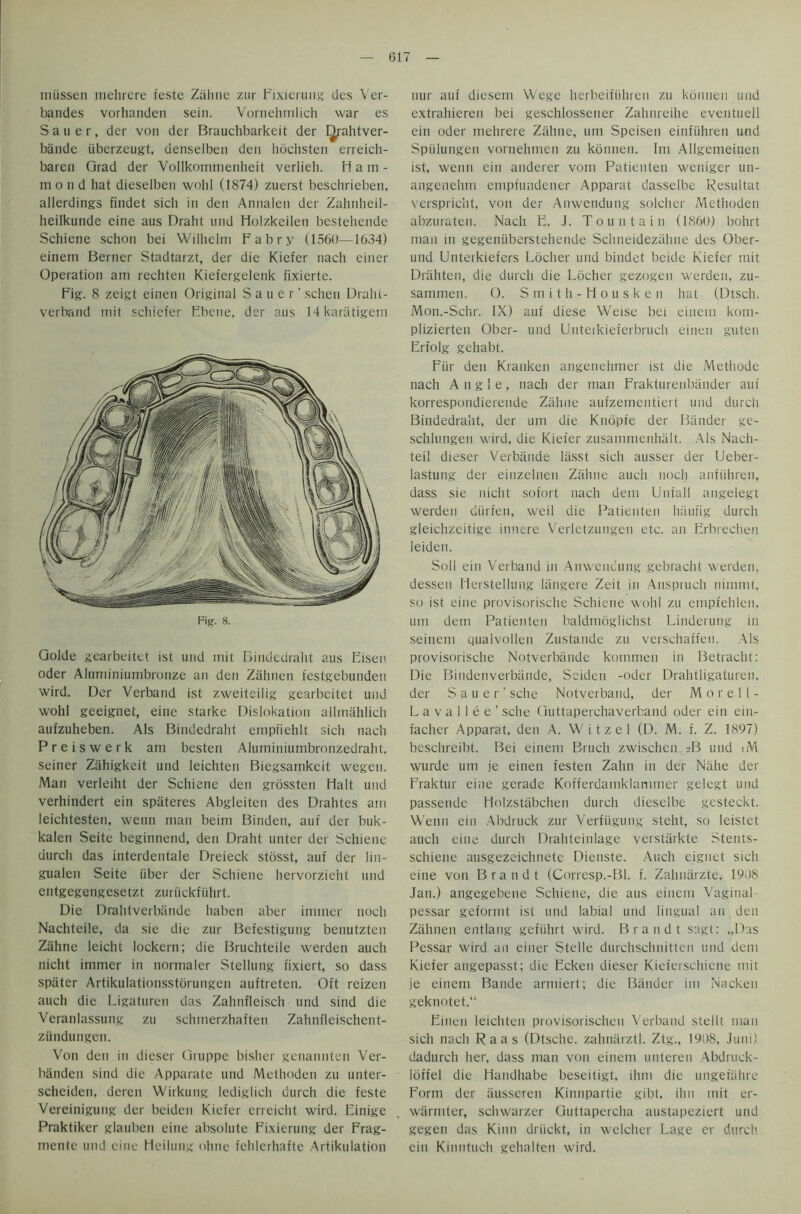 miissen mehrere teste Zahne zur Fixierung des Ver- bandes vorhanden sein. Vornehmlich war es Sauer, der von der Brauchbarkeit der I^rahtver- bande iiberzeugt, denselben den hochsten erreich- baren Grad der Vollkommenheit verlieh. Ham- mond hat dieselben wohl (1874) zuerst beschrieben, allerdings findet sich in den Annalen der Zahnheil- heilkunde eine aus Braht und Holzkeilen bestehende Schiene schon bei Wilhelm Fabry (1560—1634) einern Berner Stadtarzt, der die Kiefer nach einer Operation am rechten Kiefergelenk fixierte. Fig. 8 zeigt einen Original Sauer' schen Draht- verband mit schiefer Fbcne, der aus Mkaratigem Fig. 8. Golde gearbeitet ist und mit Bindedraht aus Eisen Oder Aluminiumbronze an den Zahnen festgebundeu wird. Der Verband ist zweiteilig gearbeitet und wohl geeignet, eine starke Dislokation allmahlich aufzuheben. Als Bindedraht empfiehlt sich nach Preiswerk am besten Aluminiumbronzedraht. seiner Ziihigkeit und leichtcn Biegsamkeit wegen. Man verleiht der Schiene den grossten Halt und verhindert ein spiiteres Abgleiten des Drahtes am leichtesten, wenn man beini Binden, auf der buk- kalen Seite beginnend, den Draht unter der Schiene uurch das interdentale Dreieck stosst, auf der lin- gualen Seite iiber der Schiene hervorzieht und entgegengesetzt zuriickfiihrt. Die Drahtverbande haben aber immer noch Nachteile, da sie die zur Befestigung benutzten Zahne leicht lockern; die Bruchteile werden auch nicht immer in normaler Stellung fixiert, so dass spiiter Artikulationsstorungen auftreten. Oft reizen auch die Ligaturen das Zahnfleisch und sind die Veranlassung zu sclunerzhaften Zahnfleischent- ziindungen. Von den in dieser Gruppe bisher genannten Ver- banden sind die Apparate und Methoden zu unter- scheideti, deren Wirkung lediglich durch die feste Vereinigung der beiden Kiefer erreicht wird. Einige Praktikcr glauben eine absolute Fixierung der Frag- mente und eine Heilung ohne fchlerhafte Artikulation nur auf diesem Wege herbeifiihren zu konnen und extrahieren bei geschlossener Zahnreihe eventuell ein oder mehrere Zahne, um Speisen einfuhren und Spiilungen vornehmen zu konnen. Im Allgemeinen ist, wenn ein anderer vom Patienten weniger un- angenehtn empfundener Apparat dasselbe Resultat verspric'nt, von der Anwendung soldier Methoden abzuraten. Nach E. J. Tountain (I860) bohrt man in gegeniiberstehende Schneidezahne des Ober- und Unterkiefers Locher und bindet beide Kiefer mit Drahten, die durch die Locher gezogen werden, zu- saimnen. 0. Smith-Housken hat (Dtsch. Mon.-Schr. IX) auf diese Weisc bei einem kom- plizierten Ober- und Unterkieferbruch einen guten Erfolg gehabt. Fiir den Kranken angenehmer ist die Methode nach Angle, nach der man Frakturenbander auf korrespondierende Zahne aufzementiert und durcli Bindedraht, der um die Knopfe der Bander ge- schlu.ngen wird, die Kiefer zusammenhalt. Als Nach- teil dieser Verbande lasst sich ausser der Ueber- lastung der einzelnen Zahne auch noch anftihren, dass sie nicht sofort nach deni Unfall angelegt werden diirfen, weil die Patienten liaurig durch gleichzeitige innere Verletzungen etc. an Erbrechen leiden. Soil ein Verband m Anwencung gebracht werden, dessen Herstellung liiiigere Zeit in Anspruch nimmt, so ist eine provisorische Schiene wohl zu enipfehlen. um dem Patienten baldmoglichst Linderung in seinem qualvollen Zustande zu verschaffen. Als provisorische Notverbiinde kommen in Betracht: Die Bindenverbande, Seiden -oder Drahtligaturen. der Sauer’ sche Notverband, der M o r e 11- L a v a 11 e e ’ sche Guttaperchaverband oder ein ein- facher Apparat, den A. Witzel (D. M. f. Z. 1897) beschreibt. Bei einem Bruch zwischcn sB und iM wurde um je einen festen Zahn in der Niihe der Fraktur eine gerade Kofferdamklammer gelegt und passende Holzstabchen durch dieselbe gcsteckt. Wenn ein Abdruck zur Verftigung steht, so leistet auch eine durch Drahteinlage verstarkte Stents- schiene ausgezeichnete Dienste. Auch eignet sich eine von Brandt (Corresp.-Bl. f. Zahnarzte, 1908 Jan.) angegebene Schiene, die aus einem Vaginal pessar geformt ist und labial und lingual an den Zahnen entlang gefuhrt wird. Brandt sagt: „Das Pessar wird an einer Stelle durchschnitteii und dem Kiefer angepasst; die Ecken dieser Kiefei schiene mit je einem Bande armiert; die Bander im Nacken geknotet. Einen leichten provisorischen Verband stellt man sich nach Raas (Dtsche. zahnarztl. Ztg., 1908, Juni) dadurch her, dass man von einem unteren Abdruck- loffel die Handhabe beseitigt, ihm die ungetahre Form der iiusseren Kinnpartie gibt, ihn mit er- warmter, schwarzer Guttapercha austapeziert und gegen das Kinn driickt, in welcher Lage er durch ein Kinutuch gehalten wird.