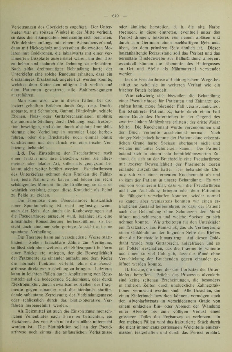 Verletzungen des Oberkiefers zugefiigt. Der Unter- kiefer war im spitzen Winkel in der Mitte verheilt, so dass die Bikuspidaten beiderseitig sich beriihrten. Wir dehnten anfangs mit einem Schraubenverband, dann mit Hickoryholz und versahen die zweiten Mo- laren mit Qoldkronen, die labialwarts init einer ver- langerten Bissplatte ausgeriistet waren, um den Biss zu heben und dadurch die Dehnung zu erleichtem. Nach zirka dreimonatiger Behandlung hatte der Unterkiefer eine solche Rundung erhalten, dass ein dreizahniges Ersatzstiick angefertigt werden konnte, welches dem Kiefer den notigen Halt verlieh und deni Patienten gestattete, alle Mahlbewegungen auszufiihren. Man kann also, wie in diesen Fallen, bei dis- loziert geheilten Briichen durch Zug- resp. Druck- apparate, mit Schrauben, Qummi, Bindedraht, schiefe Ebenen, Holz- Oder Quttaperchaeinlagen unblutig die anormale Stellung durch Dehnung resp. Resorp- tion beseitigen, und dann durch absolute Immobili- sierung eine Verheilung in normaler Lage herbei- fiihren, oder die Bruchstelle noch einmal blutig aurchtrennen und den Bruch wie eine frische Ver- letzung behandeln. I. d. Die Entstehung der Pseudarthrose nach einer Fraktur und ihre Ursachen, seien sie allgt- meiner oder lokaler Art, sollen als genugsam be- kannt nicht weiter beriihrt werden. Pseudarthrosen des Dnterkiefers nehmen dem Kranken die Fahig- keit, ieste Nahrung zu kauen und bilden ein rechi schiidigendes Moment iiir die Ernahrung, so dass es wahriich verlohnt, gegen diese Krankheit als Eeind zu Felde zu ziehen. Die Prognose einer Pseudarthrose hinsichtlich einer Spontanheilung ist recht ungiinstig; wenn auch der Reiz, der durch die Kaubewegungen aui die Pseudarthrose ausgeiibt wird, befahigt ist, eine allmahliche Konsolidierung herbeizufiihren, so be- stcht doch eine nur selir geringe Aussicht aul eine spontane Verheilung. Die Therapie kann aut verschiedene Weise statt- t'inden. Stelien brauchbare Zahne zur Verfiigung, so lasst sich ohne weiteres ein Stiitzapparat in Form einer Briicke etc. anlegen, der die Beweglichkeit der Fragmente zu einandcr aufhebt und dem Kiefer die normale Funktion vcrleiht, ohne die Pseud- arthrose direkt zur Ausheilung zu bringen. Letzteres kann in leichten Fallen durch Applizierung von Reiz- mitteln auf die bedeckende Schleinihaut, oder durch Elektropunktur, durch gewaltsames Reiben der Frag- mente gegen einander und die hierdurch stattfin- dende subkutane Zerreissung dcr Verbindungsmasse oder schliesslich durch das bln tig-operative Ver- fahren herbeigefiihrt werden. Als Reizmittel ist auch die Einspritzung mensch- lichen Venenblutes nach Bier zu betrachten, ein Verfahren, das von Schmieden niiher untersucht worden ist. Die Blutinjektion soil an der Pseud- arthrose noch einmal die anfanglichen Verhaltnisse oder iihnliche herstellen, d. h. die alte Narbe sprengen, in diese eintreten, eventuell unter das Periost dringen, letzteres von neuem ablosen und durch sein Gerinnen einen nachhaltigen Reiz aus- iiben, der dem primaren Reiz ahnlich ist. Dieser langanhaltende Reizzustand soli das Periost und das periostale Bindegewebe zur Kallus'oildung anregen; eventuell kdnnen die Elemente des Blutergusses an Ort und Stelle als Nahrmaterial verwendet werden. Ist die Pseudarthrose auf chirurgischem Wege be- seitigt, so wird sie im weiteren Verlauf wie ein frischer Bruch behandelt. Wie schwierig sich bisweilen die Behandlung einer Pseudarthrose fiir Patienten und Zahnarzt ge- stalten kann, moge folgender Fall veranschaulicher.. Ein 63jahriger Patient, Z., hatte durch einen hall einen Bruch des Unterkiefers in der Gegend des zweiten linken Mahlzahnes erlitten; der dritte Molar fehlte. Die Knochennaht wurde vorgenommen und der Bruch verheilte anscheinend normal. Nach einiger Zeit jedoch konnte der Patient ohne erkennt- lichen Grund harte Speisen uberhaupt nicht und weiche nur unter Schmerzen kauen. Der Patient befand sich in einem sehr bemitleidenswerten Zu- stand, da sich an der Bruchstelle eine Pseudarthrose mit grosser Beweglichkeit der Fragmente gegen einander ausgebildet hatte. Der behandelnde Chi- rurg sah von einer erneuten Knochennaht ab und so kam der Patient in unsere Behandlung. Es war uns von vornherein klar, dass wir die Pseudarthrose nicht zur Ausheilung bringen oder dem Patienten die Fahigkeit verschaffen konnten, wieder normal zu kauen, aber wenigstens konnten wir einen er- traglichen Zustand herbeifiihren, so dass der Patient nach der Behandlung ohne Schmerzen den Mund offiien und schliessen und weiche Speisen zu sich nehmen konnte. Wir arbeiteten fiir den Unterkiefer ein Ersatzstiick aus Kautschuk, das als Verlangerung einen Golddraht an der lingualen Seite des Kiefers fiber die Bruchstelle hinaus trug. Auf diesen Gold- draht wurde rosa Guttapercha aufgetragen und so ein Polster geschaffen, das die Fragmente schiente und ihnen so viel Halt gab, dass der Mund ohne Verschiebung der Bruchenden gegen einander ge- offnet werden konnte. II. Briiche, die einen der drei Fortsiitze des Unter- kiefers betreffen. Briiche des Processus alveolaris sind keine seltenen Erscheinungen, die besonders in friiheren Zeiten durch ungliickliche Zahnextrak- tionen verursacht worden sind. Alle Ursachen, die einen Kieferbruch bewirken konnen, vermogen auch den Alveolarfortsatz in verschiedenem Grade von einem einfachen Ein- oder Abbruch der Wandung einer Alveole bis zum volligen Verlust eines grosseren Teiles des Fortsatzes zu verletzen. In den meisten Fallen wird das frakturierte Stuck durch die nicht immer ganz zerrissenen Weichteile einiger- massen festgehalten und durch das Periost ernahrt.