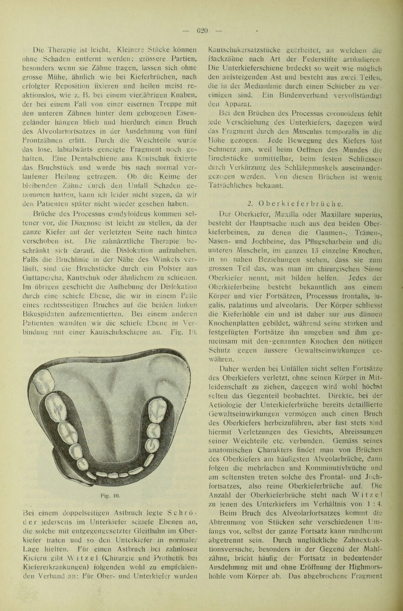 Die Therapie ist leicht. Kleiners Stiicke konnen ohne Schaden entfernt werden; grossere Partien, besonders wenn sie Zahne tragen, lassen sich ohne grosse Miihe, ahnlich wie bei Kieferbriichen, nach crfolgter Reposition iixieren und heilen meist re- aktionslos, wie z. B. bei einein vierkihrigen Knaben, der bei eineni Fall von einer eisernen Treppe mit den unteren Zahnen hinter dem gebogenen Eisen- gelander hangen blieb mid hierdurch einen Bruch des Alveolartortsatzes in der Ausdehnung von flint Frontzahnen erlitt. Durch die Weichteile wurde das lose, labialwarts geneigte Fragment noch ge- halten. Fine Dentalschiene aus Kautschuk fixierte das Bruchstiick und wurde bis nach normal ver- laufener Heilung getrageu. Ob die Keime der bleibenden Zahne durch den Unfall Schaden ge- iiommen hatten, kann ich leider nicht sagen, da wir den Patienten spater nicht wieder gesehen haben. Briiche des Processus eondyloideus kommen sel- tener vor, die Diagnose ist leicht zu stellen, da der ganze Kiefer auf der verletzten Seite nach hinten verschoben ist. Die zahnarztliche Therapie be- schrankt sich darauf, die Dislocation aufzuheben. Falls die Bruchlinie in der Niihe des Winkels ver- lauft, sind die Bruchstiicke durch ein Roister aus Guttapercha, Kautschuk Oder ahnlichem zu schienen. 1m iibrigen geschieht die Aufhebung der Dislokation durch eine schiefe Ebene, die wir in einem Falle eines rechtsseitigen Bruches auf die beiden liuken Bikuspidaten aufzementierten. Bei einem andereri Patienten wandten wir die schiefe Ebene in Ver- bindung nut einer Kautschukschiene an. Fig. ID. Fig. 10. Bei einem doppelseitigen Astbruch legte Schrb- c! e r jederseits im Unterkiefer schiefe Ebenen an, die solche mit entgegengesetzter Gleitbahn im Ober- kiefer traten und so den Unterkiefer in normaler Lage hielten. Fiir einen Astbruch bei zahnlosen Kictern gibt \\ 11 z e 1 (Chirurgie und Prothetik bei Kiefererkrankungen) folgenden wolil zu empfehlen- den Verband an: Fiir Ober- und Unterkiefer wurden Kautschukersatzstticke gearbeitet, an welchen die Backzahne nach Art der Fcderstifte artikulieren Die Unterkieferschiene bedeckt so weit wie rndglich den aufsteigenden Ast und besteht aus zwei Teilen, die in der Medianhnie durch einen Schieber zu ver einigen sind. Ein Bindenverband vervollsttindigt den Apparat. Bei den Briichen des Processus coronoideus fehlt jede Verschiebung des Unterkiefers, dagegen wird das Fragment durch den Musculus temporalis in die Eidlie gezogen. Jede Bewegung des Kiefers lost Schtnerz aus, weil beim Oeffnen des Mundes die Bruchstiicke uumittelbar, beim festen Schliessen durch Verkiirzung des Schlafenmuskels auseinarider- gezogen werden. Von diesen Briichen ist wenig Tatsiichliches bekannt. 2. Oberkieferbriiche. Der Oberkiefer, Maxilla oder Maxiilare superius, besteht der Flauptsache nach aus den beiden Ober- kieferbeinen, zu denen die Gaumen-, Triinen-, Nasen- und Jochbeine, das Pfhigscharbein und die unteren Muscheln, im ganzen 13 einzelne Knochen, in so nahen Beziehungen stehen, dass sie zurn grossen Teil das, was man im chirurgischen Sinne Oberkiefer neiint, mit bilden helfen. Jedes der Oberkieferbeine besteht bekanntlich aus einem Kbrper und vier Fortsatzen, Processus frontalis, ju- galis, palatinus und alveolaris. Der Korper schliesst die Kieferhohle ein und ist daher nur aus diinrien Knochenplatten gebildet, wahrend seine starken und festgefiigten Fortsatze ihn umgeben und ihm ge- meinsam mit den-genannten Knochen den notigen Schutz gegen aussere Gewaltseinwirkungen ge- wiihren. Daher werden bei Unfallen nicht selten Fortsatze des Oberkiefers verletzt, ohne seinen Korper in Mit- leidenschaft zu ziehen, dagegen wird wohi hochst selten das Gegenteil beobachtet. Direkte, bei der Aetiologie der Unterkieferbrtiche bereits detaillierte Gewaltseinwirkungen vermogen auch einen Bruch des Oberkiefers herbeizufiihren, aber fast stets sind hiermit Verletzungen des Gesichts, Abreissungeii seiner Weichteile etc. verbunden. Gemtiss seines anatomischen Charakters findet man von Briichen des Oberkiefers am haufigsten Alveolarbrtiche, danu folgen die mehrfachen und Komminutivbriiche und am seltensten treten solche des Frontal- und Joch- fortsatzes, also reine Oberkieferbriiche auf. Die Anzahl der Oberkieferbriiche steht nach W i t z e I zu jenen des Unterkiefers im Verhiiltnis von 1 : 4. Beim Bruch des Alveolarfortsatzes kommt die Abtrennung von Stiicken sehr verschiedenen I'm- fangs vor, selbst der ganze Fortsatz kann rundherurn abgetrennt sein. Durch ungliickliche Zahnextiak- tionsversuche, besonders in der Gegend der Mahl- zahne, briciit haufig der Fortsatz in bedeutender Ausdehnung mit und ohne Eroffnung der Highmors- hohle vom Korper ab. Das abgebrochene Fragment