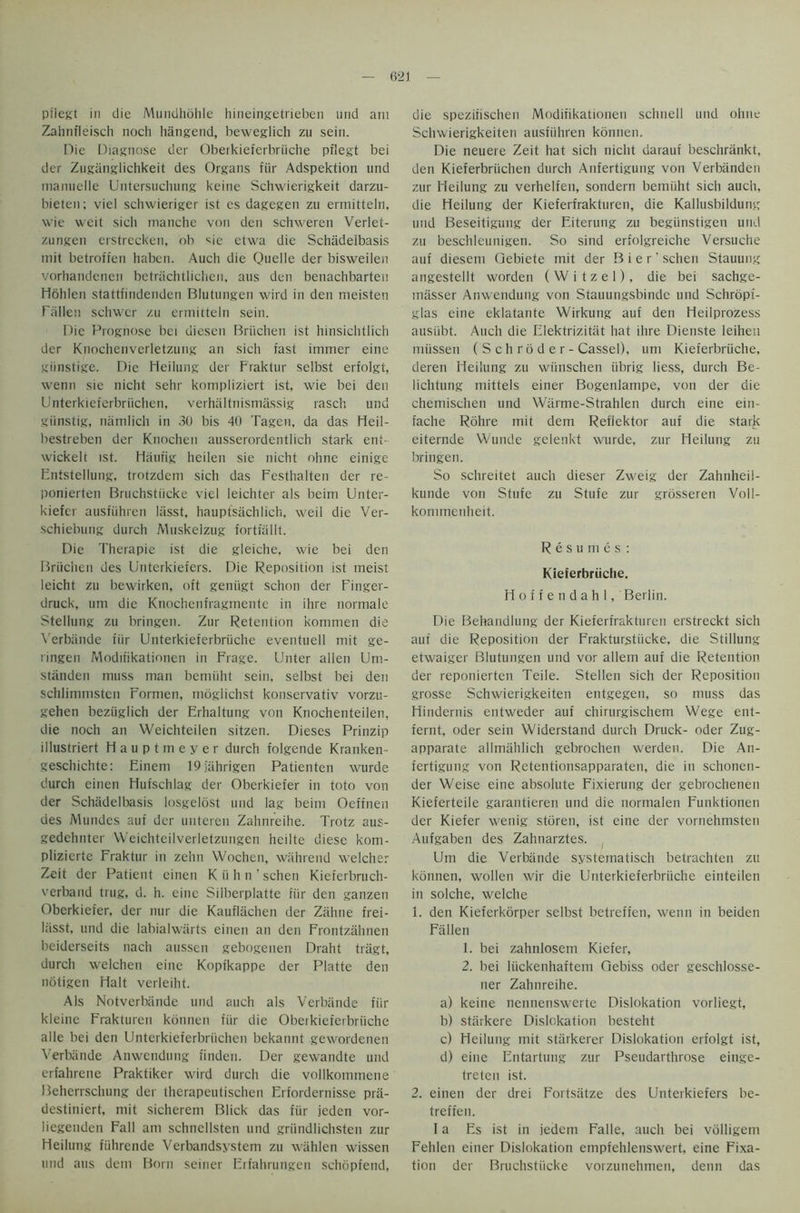 pilegt in die Mundhdlile hineingetrieben und am Zahnfleisch noch hangend, beweglich zu sein. Die Diagnose dcr Oberkieferbriiche pilegt bei der Zuganglichkeit des Organs fiir Adspektion und manuelle Untersuchung keine Schwierigkeit darzu- bieten; viel schwieriger ist es dagegen zu ermitteln, wie weit sich manche von den schweren Verlet- zungen erstrecken, ob sie etwa die Schiidelbasis mit betrofien haben. Auch die Quelle der bisweilen vorhandenen betrachtlichen, aus den benachbarten Hohlen stattfindenden Blutungen wird in den meisten Fallen schwcr zu ermitteln sein. Die Prognose bei diesen Briichen ist hinsichtlich der Knochenverletzung an sich fast immer eine giinstige. Die Heilung der Fraktur selbst erfolgt, wenn sie nicht sehr kompliziert ist, wie bei den Unterkieferbriiclien, verhaltnismassig rasch und giinstig, namlich in 30 bis 40 Tagen, da das Heil- bestreben der Knochen ausserordentlich stark ent- wickelt ist. Haufig heilen sie nicht ohne einige Entstellung, trotzdem sich das Festhalten der re- ponierten Bruchstiicke viel leichter als beim Unter- kiefcr ausfiihren liisst, hauptsachlich, weil die Ver- schiebung durch Alnskelzug fortfallt. Die Therapie ist die gleiche, wie bei den Briichen des Unterkieters. Die Reposition ist meist leicht zu bewirken, oft geniigt schon der Finger- druck, um die Knochenfragmente in ihre normale Stellung zu bringen. Zur Retention kommen die Verbande fiir Unterkieferbriiche eventuell mit ge- ringen Modifikationen in Frage. Unter alien Utn- standen muss man bemiiht sein, selbst bei den schlimmsten Formen, moglichst konservativ vorzu- gehen beziiglich der Erhaltung von Knochenteilen, die noch an Weichteilen sitzen. Dieses Prinzip illustriert Hauptmeyer durch folgende Kranken- geschichte: Einem 19jahrigen Patienten wurde durch einen Hufschlag der Oberkiefer in toto von der Schiidelbasis losgelost und lag beim Oeffnen des Mundes auf der unteren Zahnreihe. Trotz aus- gedehnter Weichteilverletzungen heilte diese kom- plizierte Fraktur in zehn Wochen, wiihrend welcher Zeit der Patient einen Kiihn’schen Kieferbruch- verband trug, d. h. eine Silberplatte fiir den ganzen Oberkiefer, der nur die Kauflachen der Zahne frei- liisst, und die labialwarts einen an den Frontzahnen beiderseits nach aussen gebogenen Draht tragt, durch welchen eine Kopfkappe der Platte den notigen Halt verleiht. Als Notverbiinde und auch als Verbande fiir kleinc Frakturen konnen fiir die Oberkieferbriiche alle bei den Unterkieferbriiclien bekannt gewordenen Verbande Anwendung finden. Der gewandte und erfahrene Praktiker wird durch die vollkommene Beherrschung der therapeutischen Erfordernisse prii- destiniert, mit sicherem Blick das fiir jcden vor- liegenden Fall am schnellsten und griindlichsten zur Heilung fiihrende Verbandsystem zu wahlen wissen und aus dem Born seiner Erfahrungen schopfend, die spezifischen Modifikationen schnell und ohne Schwierigkeiten ausfiihren konnen. Die neuere Zeit hat sich nicht darauf beschrankt, den Kieferbriichen durch Anfertigung von Verbiinden zur Fleilung zu verhelfen, sondern bemiiht sich auch, die Heilung der Kieferfrakturen, die Kallusbildung und Beseitigung der Eiterung zu begiinstigen und zu beschleunigen. So sind erfolgreiche Versuche auf diesem Qebiete mit der Bier' schen Stauung angestellt worden ( W i t z e 1), die bei sachge- masser Anwendung von Stauungsbinde und Schropf- glas eine eklatante Wirkung auf den Heilprozess ausiibt. Auch die Elektrizitiit hat ihre Dienste leihen miissen (Schroder - Cassel), um Kieferbruche, deren Heilung zu wiinschen iibrig liess, durch Be- lichtung mittels einer Bogenlampe, von der die chemischen und Warme-Strahlen durch eine ein- fache Rohre mit dem Reflektor auf die stark eiternde VVunde gelenkt wurde, zur Heilung zu bringen. So schreitet auch dieser Zweig der Zahnheil- kunde von Stufe zu Stufe zur grosseren Voll- kommenheit. Resumes: Kieferbriiche. Hoffendahl, Berlin. Die Behandlung der Kieferfrakturen erstreckt sich auf die Reposition der Frakturstiicke, die Shilling etwaiger Blutungen und vor allem auf die Retention der reponierten Teile. Stellen sich der Reposition grosse Schwierigkeiten entgegen, so muss das Hindernis entweder auf chirurgischem Wege ent- fernt, oder sein Widerstand durch Druck- oder Zug- apparate allmiihlich gebrochen werden. Die An- fertigung von Retentionsapparaten, die in schonen- der Weise eine absolute Fixierung der gebrochenen Kieferteile garantieren und die normalen Funktionen der Kiefer wenig storen, ist eine der vornehmsten Aufgaben des Zahnarztes. Um die Verbande systernatisch betrachten zu konnen, wollen wir die Unterkieferbriiche einteilen in solche, welche 1. den Kieferkorper selbst betreffen, wenn in beiden Fallen 1. bei zahnlosem Kiefer, 2. bei liickenhaftem Oebiss oder geschlosse- ner Zahnreihe. a) keine nennenswerte Dislokation vorliegt, b) stiirkere Dislokation besteht c) Heilung mit stiirkerer Dislokation erfolgt ist, d) eine Entartung zur Pseudarthrose einge- treten ist. 2. einen der drei Fortsiitze des Unterkiefers be- treffen. I a Es ist in jedem Falle, auch bei volligem Fehlen einer Dislokation empfehlenswert, eine Fixa- tion der Bruchstiicke vorzunehmen, denn das