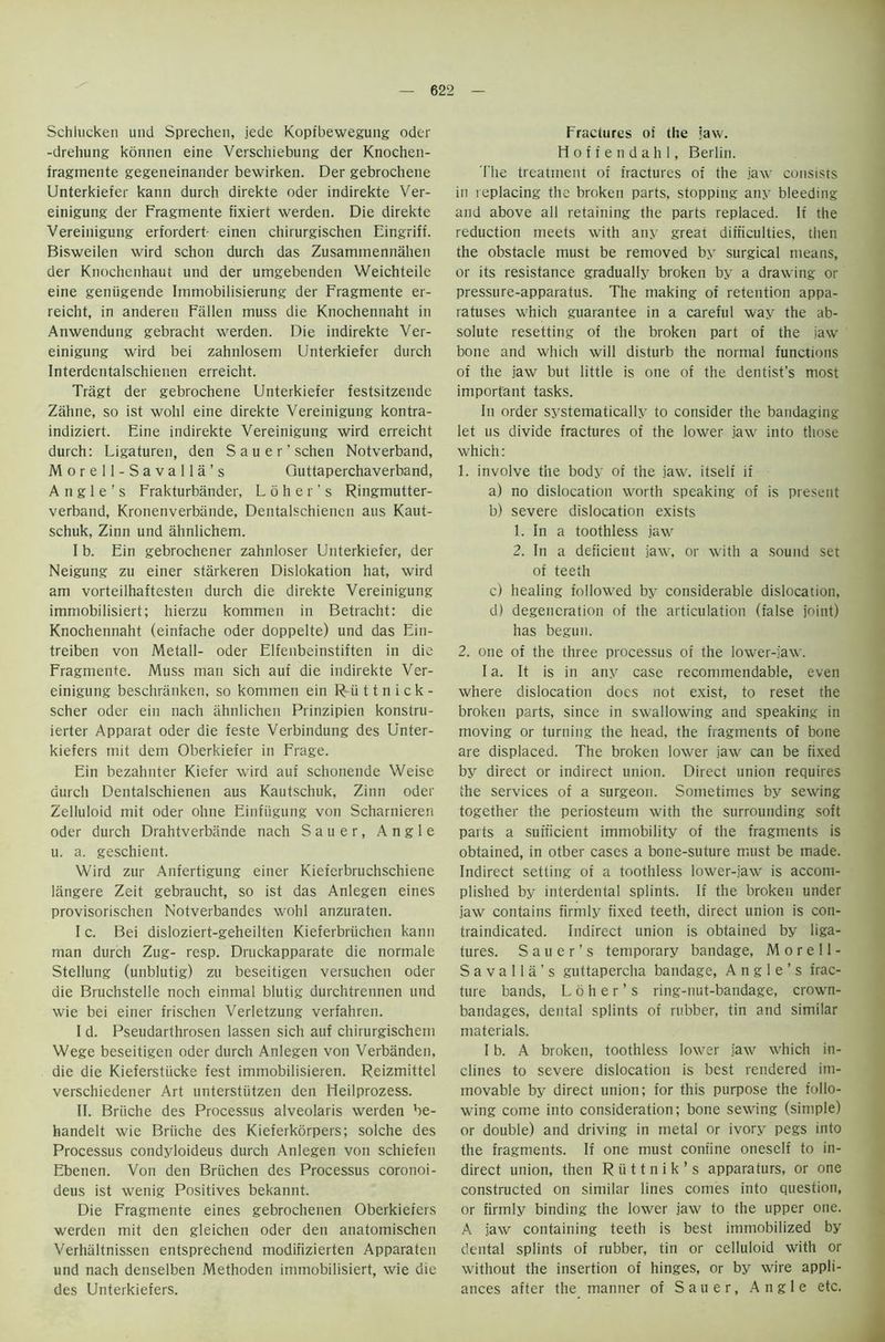 Schlucken und Sprechen, jede Kopibewegung oder -drehung konnen eine Verschiebung der Knochen- fragmente gegeneinander bewirken. Der gebrochene Unterkiefer kann durch direkte oder indirekte Ver- einigung der Fragmente fixiert werden. Die direkte Vereinigung erfordert- einen chirurgischen Eingriff. Bisweilen wird schon durch das Zusammennahen der Knochenhaut und der umgebenden Weichteile eine geniigende Immobilisierung der Fragmente er- reicht, in anderen Fallen muss die Knochennaht in Anwendung gebracht werden. Die indirekte Ver- einigung wird bei zahnlosem Unterkiefer durch Interdentalschienen erreicht. Tragt der gebrochene Unterkiefer festsitzende Zjihne, so ist wohl eine direkte Vereinigung kontra- indiziert. Eine indirekte Vereinigung wird erreicht durch: Ligaturen, den Sauer ’ schen Notverband, Morell-Savalla’s Quttaperchaverband, Angle’s Frakturbander, L 6 h e r ' s Ringmutter- verband, Kronenverbande, Dentalschienen aus Kaut- schuk, Zinn und ahnlichem. I b. Ein gebrochener zahnloser Unterkiefer, der Neigung zu einer starkeren Dislokation hat, wird am vorteilhaftesten durch die direkte Vereinigung immobilisiert; hierzu kommen in Betracht: die Knochennaht (einfache oder doppelte) und das Ein- treiben von Metall- oder Elfenbeinstiften in die Fragmente. Muss man sich auf die indirekte Ver- einigung beschranken, so kommen ein R-iittnick- scher oder ein nach ahnlichen Prinzipien konstru- ierter Apparat oder die feste Verbindung des Unter- kiefers rnit dem Oberkiefer in Frage. Ein bezahnter Kiefer wird auf schonende Weise durch Dentalschienen aus Kautschuk, Zinn oder Zelluloid mit oder ohne Einfiigung von Scharnieren oder durch Drahtverbande nach Sauer, Angle u. a. geschient. Wird zur Anfertigung einer Kieierbruchschiene langere Zeit gebraucht, so ist das Anlegen eines provisorischen Notverbandes wohl anzuraten. I c. Bei disloziert-geheilten Kieferbriichen kann man durch Zug- resp. Druckapparate die normale Stellung (unblutig) zu beseitigen versuchen oder die Bruchstelle noch einmal blutig durchtrennen und wie bei einer frischen Verletzung verfahren. I d. Pseudarthrosen lassen sich auf chirurgischem Wege beseitigen oder durch Anlegen von Verbanden, die die Kieferstiicke fest immobilisieren. Reizmittel verschiedener Art unterstiitzen den Heilprozess. II. Briiche des Processus alveolaris werden be- handelt wie Briiche des Kieferkorpers; solche des Processus condyloideus durch Anlegen von schiefen Ebenen. Von den Briichen des Processus coronoi- deus ist wenig Positives bekannt. Die Fragmente eines gebrochenen Oberkiefers werden mit den gleichen oder den anatomischen Verhaltnissen entsprechend modifizierten Apparaten und nach denselben Methoden immobilisiert, wie die des Unterkiefers. Fractures of the jaw. Hoffendahl, Berlin. The treatment of fractures of the jaw consists in replacing the broken parts, stopping any bleeding and above all retaining the parts replaced. If the reduction meets with any great difficulties, then the obstacle must be removed by surgical means, or its resistance gradually broken by a drawing or pressure-apparatus. The making of retention appa- ratuses which guarantee in a careful way the ab- solute resetting of the broken part of the jaw bone and which will disturb the normal functions of the jaw but little is one of the dentist’s most important tasks. In order systematically to consider the bandaging let us divide fractures of the lower jaw into those which: 1. involve the body of the jaw. itself if a) no dislocation worth speaking of is present b) severe dislocation exists E In a toothless jaw 2. In a deficient jaw, or with a sound set of teeth c) healing followed by considerable dislocation, d) degeneration of the articulation (false joint) has begun. 2. one of the three processus of the lower-jaw. I a. It is in any case recommendable, even where dislocation does not exist, to reset the broken parts, since in swallowing and speaking in moving or turning the head, the fragments of bone are displaced. The broken lower jaw can be fixed by direct or indirect union. Direct union requires the services of a surgeon. Sometimes by sewing together the periosteum with the surrounding soft parts a sufficient immobility of the fragments is obtained, in otber cases a bone-suture must be made. Indirect setting of a toothless lower-jaw is accom- plished by interdental splints. If the broken under jaw contains firmly fixed teeth, direct union is con- traindicated. Indirect union is obtained by liga- tures. Sauer’s temporary bandage, Morell- Savalla’s guttapercha bandage, Angle’s frac- ture bands, Loher’s ring-nut-bandage, crown- bandages, dental splints of rubber, tin and similar materials. I b. A broken, toothless lower jaw which in- clines to severe dislocation is best rendered im- movable by direct union; for this purpose the follo- wing come into consideration; bone sewing (simple) or double) and driving in metal or ivory pegs into the fragments. If one must confine oneself to in- direct union, then Riittnik’s apparaturs, or one constructed on similar lines comes into question, or firmly binding the lower jaw to the upper one. A jaw containing teeth is best immobilized by dental splints of rubber, tin or celluloid with or without the insertion of hinges, or by wire appli- ances after the manner of Sauer, Angle etc.
