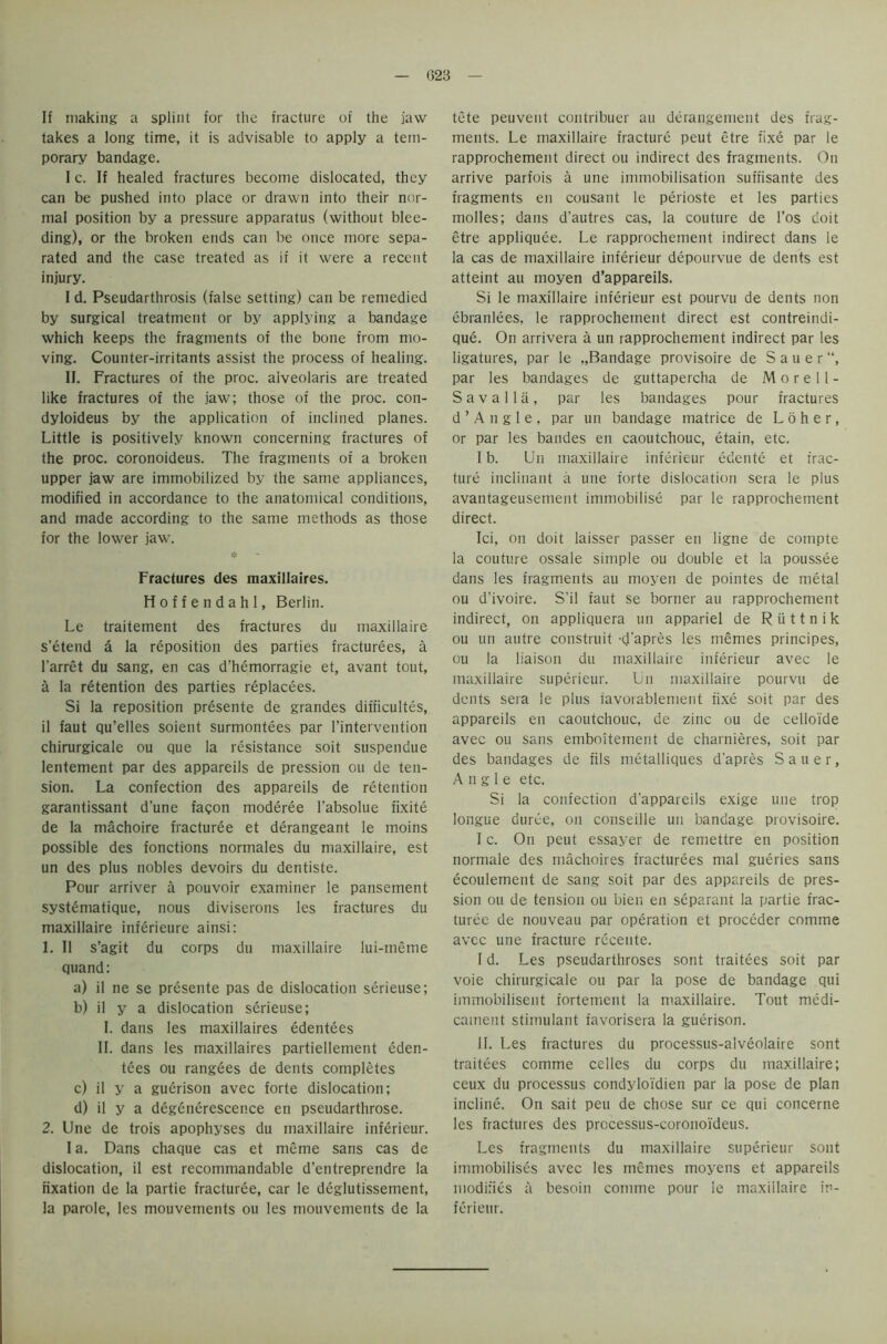 If making a splint for the fracture of the jaw takes a long time, it is advisable to apply a tem- porary bandage. I c. If healed fractures become dislocated, they can be pushed into place or drawn into their nor- mal position by a pressure apparatus (without blee- ding), or the broken ends can be once more sepa- rated and the case treated as if it were a recent injury. I d. Pseudarthrosis (false setting) can be remedied by surgical treatment or by applying a bandage which keeps the fragments of the bone from mo- ving. Counter-irritants assist the process of healing. II. Fractures of the proc. aiveolaris are treated like fractures of the jaw; those of the proc. con- dyloideus by the application of inclined planes. Little is positively known concerning fractures of the proc. coronoideus. The fragments of a broken upper jaw are immobilized by the same appliances, modified in accordance to the anatomical conditions, and made according to the same methods as those for the lower jaw. Fractures des maxillaires. Hoffendahl, Berlin. Le traitement des fractures du maxillaire s'etend a la reposition des parties fracturees, a l'arret du sang, en cas d’hemorragie et, avant tout, a la retention des parties replacees. Si la reposition presente de grandes difficulties, il faut qu’elles soient surmontees par l’intervention chirurgicale ou que la resistance soit suspendue lentement par des appareils de pression ou de ten- sion. La confection des appareils de retention garantissant d’une fagon moderee l’absolue fixite de la machoire fracturee et derangeant le moins possible des fonctions normales du maxillaire, est un des plus nobles devoirs du dentiste. Pour arriver a pouvoir examiner le pansement systematique, nous diviserons les fractures du maxillaire inferieure ainsi: 1. II s’agit du corps du maxillaire lui-meme quand: a) il ne se presente pas de dislocation serieuse; b) il y a dislocation serieuse; I. dans les maxillaires edentees II. dans les maxillaires partiellement eden- tees ou rangees de dents completes c) il y a guerison avec forte dislocation; d) il y a degcnerescence en pseudarthrose. 2. Une de trois apophyses du maxillaire inferieur. I a. Dans chaque cas et meme sans cas de dislocation, il est recommandable d’entreprendre la fixation de la partie fracturee, car le deglutissement, la parole, les mouvements ou les mouvements de la tete peuvent contribuer au derangement des frag- ments. Le maxillaire fracture peut etre fixe par le rapprochement direct ou indirect des fragments. On arrive parfois a une immobilisation suffisante des fragments en cousant le perioste et les parties molles; dans d'autres cas, la couture de l’os doit etre appliquee. Le rapprochement indirect dans le la cas de maxillaire inferieur depourvue de dents est atteint au moyen d’appareils. Si le maxillaire inferieur est pourvu de dents non ebranlees, le rapprochement direct est contreindi- que. On arrivera a un rapprochement indirect par les ligatures, par le „Bandage provisoire de Sauer, par les bandages de guttapercha de Morell- S a v a 11 a , par les bandages pour fractures d ’ A n g 1 e , par un bandage matrice de L o h e r, or par les bandes en caoutchouc, etain, etc. I b. Un maxillaire inferieur edente et frac- ture inclinant a une forte dislocation sera le plus avantageusement immobilise par le rapprochement direct. Ici, on doit laisser passer en ligne de compte la couture ossale simple ou double et la poussee dans les fragments au moyen de pointes de metal ou d’ivoire. S'il faut se borner au rapprochement indirect, on appliquera un appariel de R ii 11 n i k ou un autre construit -d’apres les memes principes, ou la liaison du maxillaire inferieur avec le maxillaire superieur. Un maxillaire pourvu de dents sera le plus iavorablement fixe soit par des appareils en caoutchouc, de zinc ou de celloide avec ou sans emboitement de charnieres, soit par des bandages de fils metalliques d'apres Sauer, Angle etc. Si la confection d'appareils exige une trop longue durce, on conseille un bandage provisoire. I c. On peut essayer de remettre en position normale des rnachoires fracturees mal gueries sans ecoulement de sang soit par des appareils de pres- sion ou de tension ou bien en separant la partie frac- turee de nouveau par operation et proceder comme avec une fracture rccente. I d. Les pseudarthroses sont traitees soit par voie chirurgicale ou par la pose de bandage qui immobilisent fortement la maxillaire. Tout medi- cament stimulant favorisera la guerison. 11. Les fractures du processus-alveolaire sont traitees comme celles du corps du maxillaire; ceux du processus condyloidien par la pose de plan incline. On sait peu de chose sur ce qui concerne les fractures des prccessus-coronoideus. Les fragments du maxillaire superieur sont immobilises avec les mcmes moyens et appareils modifies a besoin comme pour le maxiilaire in- ferieur.