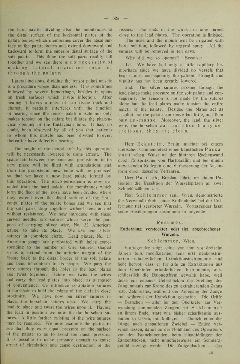 the hard palate, dividing also the membranes at the distal surface of the horizontal plates of the palate bones, which membranes cover the nasal sur- face of the palate bones and extend downward and backward to form the superior distal surface of the soft palate. This done the soft parts readily fall together and we see there is no necessity of making lateral incisions into or through the palate. Lateral incisions, dividing the tensor palati muscle is a procedure worse than useless. It is sometimes followed by severe hemorrhage, besides it opens up fresh surfaces which invite infection. Aiter healing it leaves a *nass of scar tissue thick and clumsy, it partially interferes with the function of hearing since the tensor palati muscle not only makes tension on the palate but dilates the pharyn- gical opening of the Eustachian tube. It has, no doubt, been observed by all of you that patients in whom this muscle has been divided forever, thereafter have defective hearing. I'he height of the dental arch by this operation will be necessarily lowered to some extent. The space left between the bone and periosteum in its new place will be filled with granulations and from the periosteum new bone will be produced so that we have a new hard palate formed by this operation. The muco-periosteum is now de- nuded from the hard palate, the membranes which form the floor of the nose have been divided where they extend over the distal surface of the hori- zontal plates of the palate bones and we see that the soft parts drop together without tension and without resistance. We now introduce with these curved needles silk sutures which serve the pur- pose of carrying silver wire, No. 22 American gauge, to take its place. We use four silver sutures in complete clefts. Lead plates, No. 17 American gauge are perforated with holes corre- sponding to the number of wire sutures, shaped so as to extend from the anterior margin of the fissure back to the distal border of the soft palate and bent to' conform to its shape. We pass the wire sutures through the holes in the lead plates and twist together. Before we twist the wires and carry the lead plates into place, as a matter of convenience, we introduce co-aptation sutures of horsehair to hold the edges of the cleft in close proximity. We have now our silver sutures in place, the horsehair sutures also. We carry the lead to place and twist the wires upon it. Having the lead in position we now tie the horsehair su- tures. A little further twisting of the wire sutures may be required. We now examine the plates to see that they exert equal pressure on the surface of the palate so as to avoid too much pressure. It is possible to make pressure enough to cause arrest of circulation and cause destruction of the tissues. The ends of the wires are now turned close to the lead plates. The operation is finished. The nose and the mouth will be irrigated with boric solution, followed by argyrol spray. All the sutures wili be removed in ten days. Why did we so operate? Because: 1st. We have had only a little capillary he- morrhage since we have divided no vessels that bear names, consequently the patients strength and vitality has not been greatly lowered. 2nd. The silver sutures passing through the lead plates make pressure on the soft palate and con- sequently the tension is not made by the sutures alone but the lead plates make tension the entire length of the palate. Besides the plates act as a splint so the palate can move but little, and then only en-masse. Moreover, the lead, the silver wire, the horsehair can not absorb any se- cretions, they are clean. Herr Eckstein, Berlin, machte bei einem iuetischen Gaumendefekt einen kiinstlichen P a s sa- vant' schen Wulst an der hinteren Rachenwand durch Einspritzung von Hartparaffin und bei einem anwesenden Kollegen eine Verbesserung der Nasen- form durch dasselbe Verfahren. Herr Partsch, Breslau, fiihrte an einem Pa- tienten die Resektion der Wurzelspitzen an zwei Schneidezahnen aus. Herr Schlemmer sen., Wien, demonstrierte die Verwendbarkeit seiner Krallenhebel bei der Ent- fernung tief zerstorter Wurzeln. Vortragender fasst seine Ausfiihrungen zusammen in foigende Resumes: Entfernung versteckter oder tief abgebrochener Wurzeln. Schlemmer, Wien. Vortragender zeigt seine von ihni vor dreizehn Jahren teils modifizierten, teils erst neukonstru- ierten zahnarztlichen Extraktionsinstrumente und hebt hervor, dass er fur alle zu Extraktionen aus dcin Oberkiefer erforderlichen Instrumente, aus- schliesslich die Bajonettform gewiihlt habe, weil diese ein genaues Ueberblicken der Stellung des Zangenmauls zur Krone des zu extrahierenden Zahns resp. Zahnrestes, wahrend der Anlegung der Zangc und wahrend der Extraktion gestatten. Die Griffe — Branchen — alter fur den Oberkiefer zur Ver- wendung kommenden Zangen hat Schlemmer an ihrem Ende, statt wie bisher scharfkantig aus- laufen zu lassen, mit kolbigen — ahnlich einer der Lange nach gespaltenen Zwiebel — Enden ver- schen lassen, damit an der Hohlhand des Operateurs von den Branchenenden, beim Hinaufdrangen der Zangenbacken, nicht unnotigerweise ein Schmerz- gefiihl erzeugt werde. Die Zangenbacken — das 40