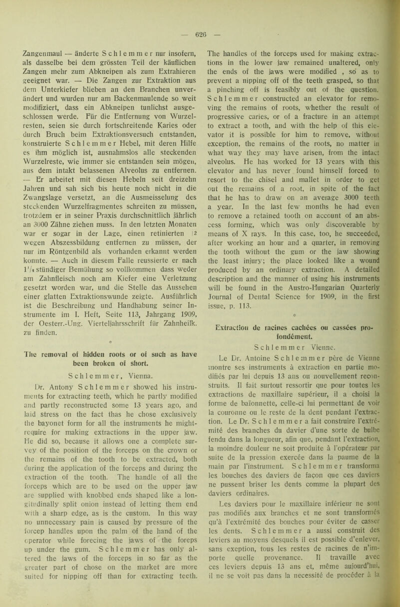 62G Zangenmaul — anderte Schlemmer nur insofern, als dasselbe bei dem grossten Teil der kauflichen Zangen rnehr zum Abkneipen als zurn Extrahieren geeignet war. — Die Zangen zur Extraktion aus dem Unterkiefer blieben an den Branchen unver- andert und wurden nur am Backenmaulende so weit modifiziert, dass ein Abkneipen tunlichst ausge- schlossen werde. Fiir die Entfernung von Wurzel- resten, seien sie durch fortschreitende Karies Oder durch Bruch beim Extraktionsversuch entstanden, konstruierte Schlemmer Hebei, mit deren Hilfe es ihm moglich ist, ausnahmslos alle steckenden Wurzelreste, wie immer sie entstanden sein mdgen, aus dem intakt belassenen Alveolus zu entfernen. — Er arbeitet mit diesen Hebeln seit dreizehn Jahren und sah sich bis heute noch nicht in die Zwangslage versetzt, an die Ausmeisselung des steckenden Wurzelfragmentes schreiten zu miissen, trotzdem er in seiner Praxis durchschnittiich jahrlich an 3U00 Zahne ziehen muss. In den letzten Monaten war er sogar in der Lage, einen retinierten 12 wegen Abszessbildung entfernen zu miissen, der nur im Rontgenbild als vorhanden erkannt werden konnte. — Auch in diesem Falle reussierte er nach 1 ‘It stiindiger Bemiihung so vollkommen dass weder am Zahnfleisch noch am Kiefer eine Verletzung gesetzt worden war, und die Stelle das Aussehen einer glatten Extraktionswunde zeigte. Ausfiihrlich ist die Beschreibung und Handhabung seiner In- strumente im I. Heft, Seite 113, Jahrgang 1909, der Oesterr.-Ung. Vierteljahrsschrift fiir Zahnheilk. zu finden. The removal of hidden roots or of such as have been broken of short. Schlemmer, Vienna. Dr. Antony Schlemmer showed his instru- ments for extracting teeth, which he partly modified and partly reconstructed some 13 years ago, and laid stress on the fact thas he chose exclusively the bayonet form for all the instruments he might- require for making extractions in the upper jaw. He did so, because it allows one a complete sur- vey of the position of the forceps on the crown or the remains of the tooth to be extracted, both during the application of the forceps and during the extraction of the tooth. The handle of all the forceps which are to be used on the upper jaw are supplied with knobbed ends shaped like a lon- gitudinally split onion instead of letting them end with a sharp edge, as is the custom. In this way no unnecessary pain is caused by pressure of the forcep handles upon the palm of the hand of the operator while forecing the jaws of the foreps up under the gum. Schlemmer has only al- tered the jaws of the forceps in so far as the greater part of chose on the market are more suited for nipping off than for extracting teeth. The handles of the forceps used for making extrac- tions in the lower jaw remained unaltered, only the ends of the jaws were modified , so as to prevent a nipping off of the teeth grasped, so that a pinching off is feasibly out of the question. Schlemmer constructed an elevator for remo- ving the remains of roots, whether the result of progressive caries, or of a fracture in an attempt to extract a tooth, and with the help of this ele- vator it is possible for him to remove, without exception, the remains of the roots, no matter in what way they may have arisen, from the intact alveolus. He has worked for 13 years with this elevator and has never found himself forced to resort to the chisel and mallet in order to get out the remains of a root, in spite of the fact that he has to draw on an average 3000 teeth a year. In the last few months he had even to remove a retained tooth on account of an abs- cess forming, which was only discoverable by means of X rays. In this case, too, he succeeded, after working an hour and a quarter, in removing the tooth without the gum or the jaw showing the least injury; the place looked like a wound produced by an ordinary extraction. A detailed description and the manner of using his instruments will be found in the Austro-Hungarian Quarterly Journal of Dental Science for 1909, in the first issue, p. 113. * Extraction de racines cachees ou cassees pro- fondement. Schlemmer Vienne. Le Dr. Antoine Schlemmer pere de Vienne montre ses instruments a extraction en partie mo- difies par lui depuis 13 ans ou nouvellement recon- struits. II fait surtout ressortir que pour toutes les extractions de maxillaire superieur, il a choisi la forme de bai'onnette, celle-ci lui permettant de voir la couronne ou le reste de la dent pendant l’extrac- tion. Le Dr. Schlemmera fait construire l'extre- mite des branches du davier d’une sorte de bulbe fendu dans la longueur, afin que, pendant l’extraction, la moindre douleur ne soit produite a l'operateur par suite de la pression exercee dans la paume de la main par l’instrument. Schlemmer transforma les bouches des daviers de facon que ces daviers ne pussent briser les dents comme la plupart des daviers ordinaires. Les daviers pour le maxillaire inferieur ne sont pas modifies aux branches et ne sont transformed qu’a l'extremite des bouches pour eviter de casser les dents. Schlemmer a aussi construit des leviers au moyens desquels il est possible d’enlever, sans exeption, tous les restes de racines de n’im- porte quelle provenance. Il travaille avec ces leviers depuis 13 ans et, meme aujourd’hui, il ne se voit pas dans la necessite de proceder a la