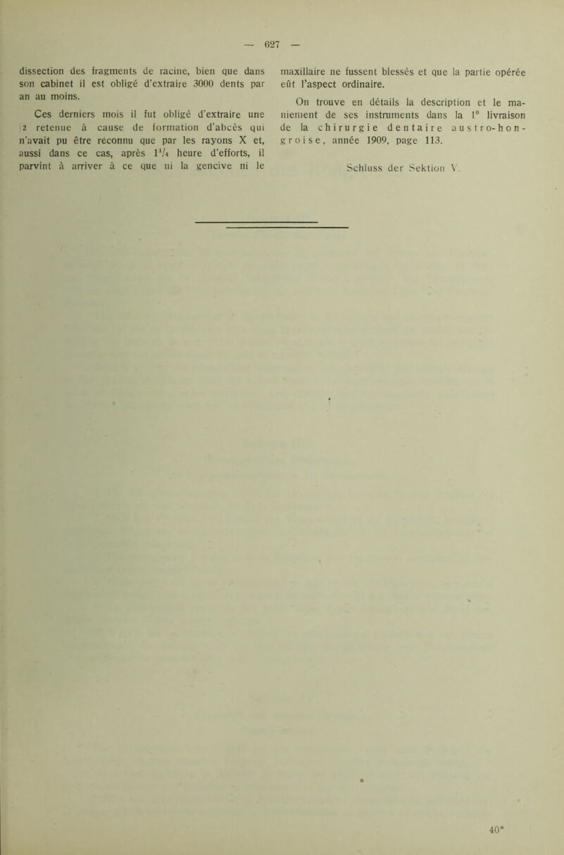 dissection des fragments de racine, bien que dans son cabinet il est oblige d’extraire 3000 dents par an au moins. Ces derniers mois il fut oblige d’extraire une 2 retenue a cause de formation d’abces qui n’avait pu etre reconnu que par les rayons X et, aussi dans ce cas, apres llU heure d’efforts, il parvint a arriver a ce que ni la gencive ni le maxillaire ne fussent blesses et que la partie operee eut l’aspect ordinaire. On trouve en details la description et le ma- niement de ses instruments dans la 1° livraison de la chirurgie dentaire austro-hon- groise, annee 1909, page 113. Schluss der Sektion V. o 40