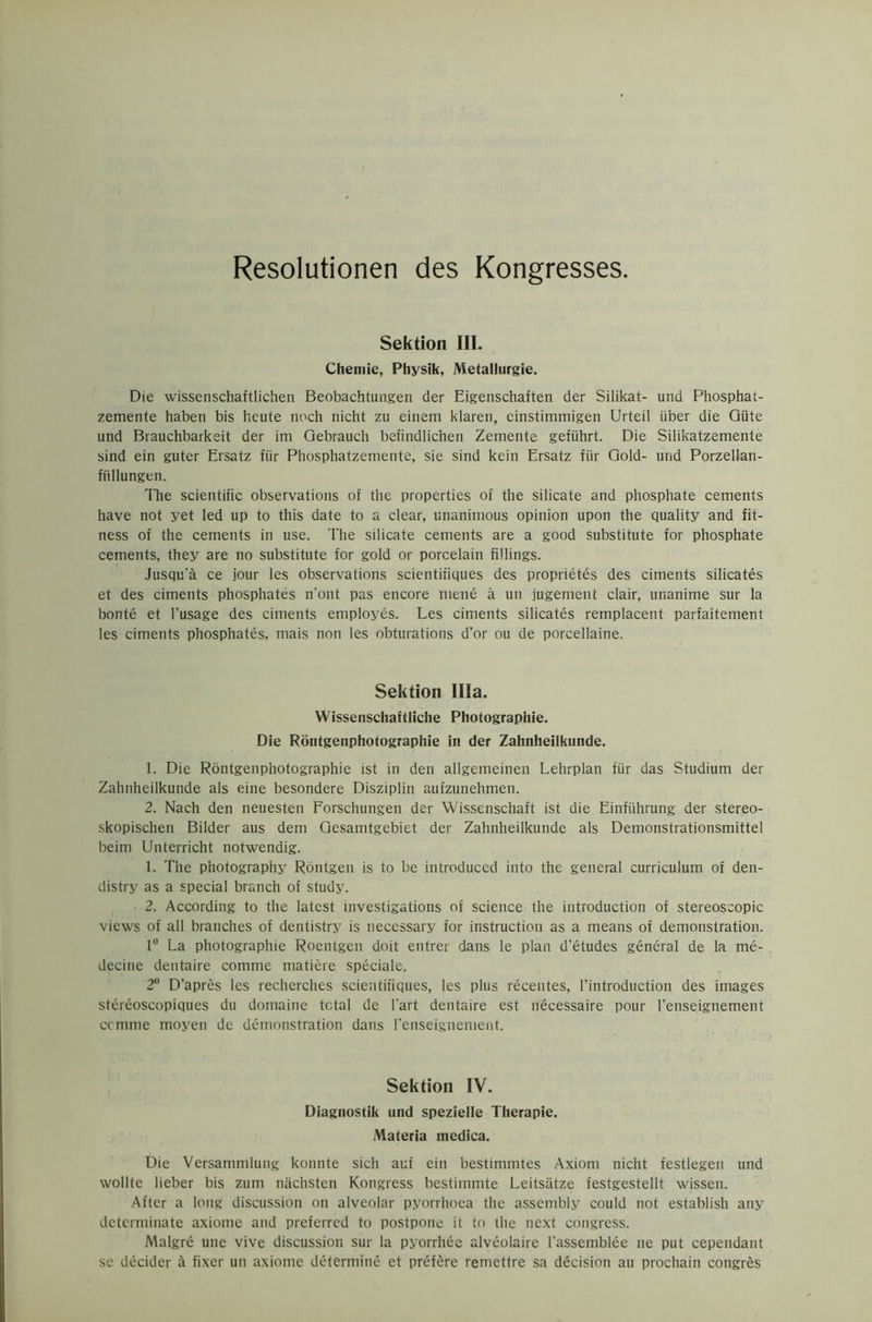 Resolutionen des Kongresses. Sektion III. Chemie, Physik, Metallurgie. Die wissenschaftlichen Beobachtungen der Eigenschaften der Silikat- und Phosphat- zemente habeti bis heute noch nicht zu einem klaren, cinstinimigen Urteil iiber die Gtite und Brauchbarkeit der im Gebrauch befindlic’nen Zemente gefiihrt. Die Silikatzemente sind ein guter Ersatz fiir Phosphatzemente, sie sind kein Ersatz fur Gold- und Porzellan- fiillungen. The scientific observations of the properties of the silicate and phosphate cements have not yet led up to this date to a clear, unanimous opinion upon the quality and fit- ness of the cements in use. The silicate cements are a good substitute for phosphate cements, they are no substitute for gold or porcelain fillings. Jusqu’a ce jour les observations scientifiques des proprietes des ciments silicates et des ciments phosphates n'ont pas encore mene a un jugement clair, unanime sur la bonte et l’usage des ciments employes. Les ciments silicates remplacent parfaitement les ciments phosphates, mais non les obturations d’or ou de porcellaine. Sektion Ilia. Wissenschaftliche Photographic. Die Rontgenphotographie in der Zahnheilkunde. 1. Die Rontgenphotographie ist in den allgemeinen Lehrplan fiir das Studium der Zahnheilkunde als eine besondere Disziplin aufzunehmen. 2. Nach den neuesten Forschungen der Wissenschaft ist die Einfiihrung der stereo- skopischen Bilder aus dem Gesamtgebiet der Zahnheilkunde als Demonstrationsmittel beim Unterricht notwendig. 1. The photography Rontgen is to be introduced into the general curriculum of den- distry as a special branch of study. 2. According to the latest investigations of science the introduction of stereoscopic views of all branches of dentistry is necessary for instruction as a means of demonstration. 1° La photographie Roentgen doit entrer dans le plan d’etudes general de la me- decine dentaire comme matiere speciale. 2° D’apres les recherches scientifiques, les plus recentes, l’introduction des images stereoscopiques du domaine total de Part dentaire est necessaire pour l’enseignement ccmme moyen de demonstration dans l'enseignement. Sektion IV. Diagnostik und spezielle Therapie. Materia medica. Die Versammlung konnte sich auf ein bestimmtes Axiom nicht festlegen und wollte lieber bis zum niichsten Kongress bestiinmte Leitsatze festgestellt wissen. After a long discussion on alveolar pyorrhoea the assembly could not establish any determinate axiome and preferred to postpone it to the next congress. Malgre une vive discussion sur la pyorrhee alveolaire l'assemblee ne put cependant se decider a fixer un axiome determine et prefere remettre sa decision an prochaiti congres