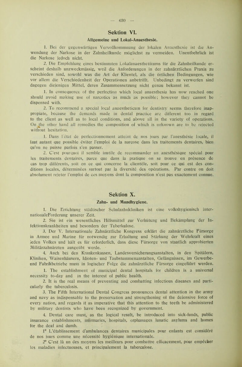 Sektion VI. Allgemeine und Lokal-Anaesthesie. 1. Bei der gegenwartigen Vervollkommnmig der lokalen Anaesthesie ist die An- wendung der Narkose in der Zahnheilkunde moglichst zu vermeiden. Unentbehrlich ist die Narkose jedoch nicht. 2. Die Empfehlung eines bestiinmten Lokalanaesthetikums fiir die Zahnheilkunde er- scheint deshalb unzweckmassig, weil die Anforderungcn in der zahnarztiichen Praxis zu verschieden sind, sowohl was die Art der Klientel, als die ortlichen Bedingungen, wie vor allem die Verschiedenheit der Operationen anbetrifft. Unbedingt zu verwerfen sind dagegen diejenigen Mittel, deren Zusammensetzung nicht genau bekannt ist. 1. In consequence of the perfection which local anaesthesia has now reached one should avoid making use of narcotics as much as possible; however they cannot be dispensed with. 2. To recommend a special local anaestheticum for dentistry seems therefore inap- propiate, because the demands made in dental practice are different too in regard to the client as well as to local conditions, and above all in the variety of operations. On the other hand all remedies the composition of which is unknown are to be rejected without hesitation. 1. Dans l'etat de perfectionnement atteint de nos jours par l'anesthesie locale, il faut autant que possible eviter l’emploi de la narcose dans les traitements dentaires, bien qu’on ne puisse parfois s’en passer. 2. Cest pourquoi il semble inutile de recommander un anesthesique special pour les traitements dentaires, parce que dans la pratique on se trouve en presence de cas trop differents, soit en ce qui concerne la clientele, soit pour ce qui est des con- ditions locales, determinees surtout par la diversite des operations. Par contre on doit absolument rejeter l’emploi de ces moyens dont la composition n’est pas exactement connue. Sektion X. Zahn- und Mundhygiene. 1. Die Errichtung stiidtischer Schulzahnkliniken ist eine volkshygienisch inter- nationaleForderung unserer Zeit. 2. Sie ist ein wesentliches Hilfsmittel zur Verhiitung und Bekampfung der In- fektionskrankheiten und besonders der Tuberkulose. 3. Der V. Internationale Zahnarztliche Kongress erklart die zahnarztliche Fiirsorge in Armee und Marine fiir notwendig zur Erhaltung und Stiirkung der Wehrkraft eines jeden Volkes und halt es fiir erforderlich, dass diese Fiirsorge von staatlich approbierten Militarzahnarzten ausgeiibt werde. 4. Auch bei den Krankenkassen, Landesversicherungsanstalten, in den Spitalern, Kliniken, Waisenhausern, Idioten- und Taubstummenanstalten, Get'angnissen, im Gewerbe- und Fabrikbetriebe muss in logischer Folge die zahnarztliche Fiirsorge eingefiihrt werden. 1. The establishment of municipal dental hospitals for children is a universal necessity to-day and in the interest of public health. 2. It is the real means of preventing and combatting infectious diseases and parti- cularly the tuberculosis. 3. The Fifth International Dental Congress pronounces dental attention in the army and navy as indispensable to the preservation and strengthening of the defensive force of every nation, and regards it as imperative that this attention to the teeth be administered by military dentists who have been recognized by government. 4. Dental care must, as the logical result, be introduced into sick-funds, public insurance establishments, infirmaries, hospitals, orphanages lunatic asylums and homes for the deaf and dumb. 1° L’etablissement d’ambulances dentaires municipales pour enfants est considere de nos jours comme une necessity hygienique internationale. 2° C’est la un des moyens les meilleurs pour combattre efficacement, pour empecher les maladies infectueuses, et principalement la tuberculose.