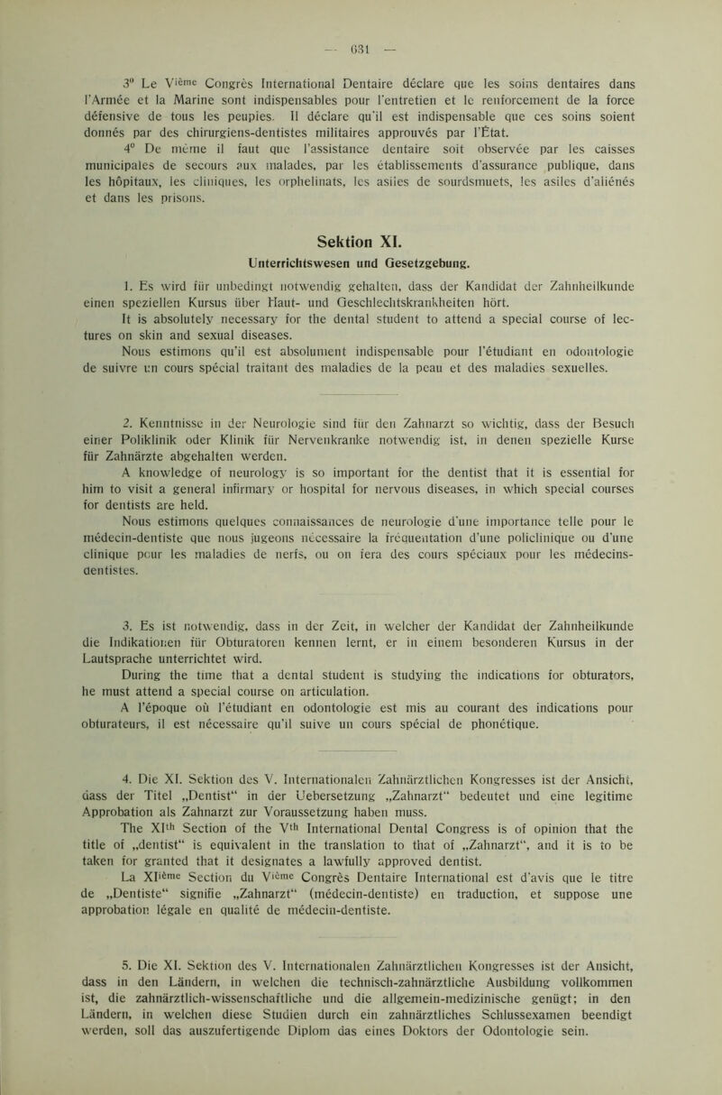 3° Le Vieme Congres International Dentaire declare que les soins dentaires dans l’Armee et la Marine sont indispensables pour l'entretien et le renforcement de la force defensive de tous les peupies. II declare qu'il est indispensable que ces soins soient donnes par des chirurgiens-dentistes militaires approuves par 1’Etat. 4° De meme il faut que l’assistance dentaire soit observee par les caisses municipales de secours aux malades, par les etablissements d'assurance publique, dans les hopitaux, les ciiuiques, les orphelinats, les asiies de sourdsmuets, les asiles d'alienes et dans les prisons. Sektion XI. Unterrichtswesen und Gesetzgebung. 1. Es wird fiir unbedingt notwendig gehalten, dass der Kandidat der Zahnheilkunde einen speziellen Kursus iiber Haut- und Geschlechtskrankheiten hort. It is absolutely necessary for the dental student to attend a special course of lec- tures on skin and sexual diseases. Nous estinions qu’il est absolument indispensable pour l’etudiant en odontologie de suivre un cours special traitant des maladies de la peau et des maladies sexuelles. 2. Kenntnisse in der Neurologie sind fiir den Zahnarzt so wichtig, dass der Besuch einer Poliklinik oder Klinik fiir Nervenkranke notwendig ist, in denen spezielle Kurse fiir Zahnarzte abgehalten werden. A knowledge of neurology is so important for the dentist that it is essential for him to visit a general infirmary or hospital for nervous diseases, in which special courses for dentists are held. Nous estimons quelques connaissances de neurologie d'une importance telle pour le medecin-dentiste que nous jugeons necessaire la trcquentation d’une policlinique ou d’une clinique pour les maladies de nerfs, ou on iera des cours speciaux pour les medecins- dentistes. 3. Es ist notwendig, dass in der Zeit, in welcher der Kandidat der Zahnheilkunde die Indikationen fur Obturatoren kennen lernt, er in einem besonderen Kursus in der Lautsprache unterrichtet wird. During the time that a dental student is studying the indications for obturators, he must attend a special course on articulation. A l’epoque ou l’etudiant en odontologie est mis au courant des indications pour obturateurs, il est necessaire qu’il suive un cours special de phonetique. 4. Die XI. Sektion des V. Internationalen Zahnarztlichen Kongresses ist der Ansicht, dass der Titel „Dentist“ in der Uebersetzung „Zahnarzt“ bedeutet und eine legitime Approbation als Zahnarzt zur Voraussetzung haben muss. The XIth Section of the Vtf> International Dental Congress is of opinion that the title of „dentist“ is equivalent in the translation to that of „Zahnarzt“, and it is to be taken for granted that it designates a lawfully approved dentist. La XI^me Section du Vi;ime Congres Dentaire International est d'avis que le titre de „Dentiste“ signifie „Zahnarzt“ (medecin-dentiste) en traduction, et suppose une approbation legale en qualite de medecin-dentiste. 5. Die XI. Sektion des V. Internationalen Zahnarztlichen Kongresses ist der Ansicht, dass in den Landern, in welchen die technisch-zahnarztliche Ausbildung vollkommen ist, die zahnarztlich-wissenschattliche und die allgemeiri-medizinische geniigt; in den Landern, in welchen diese Studien durch ein zahnarztliches Schlussexamen beendigt werden, soil das auszufertigende Diplom das eines Doktors der Odontologie sein.