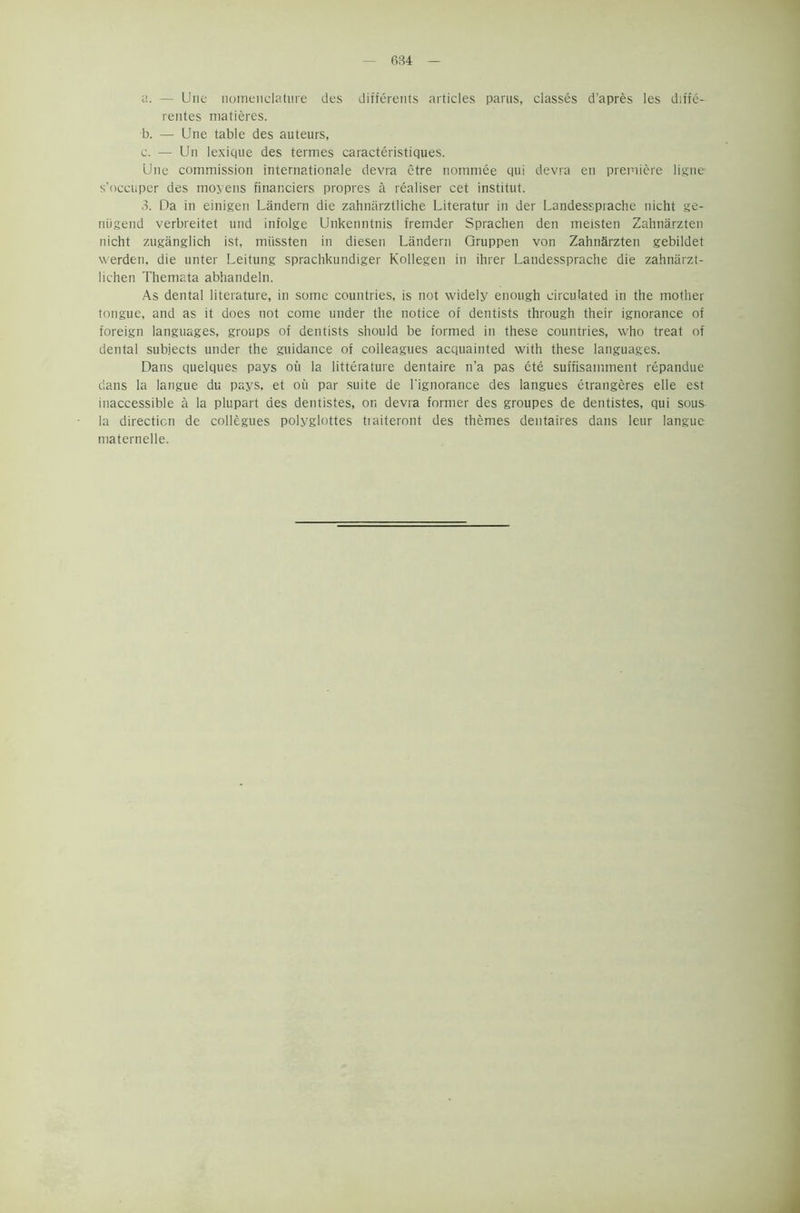 a. — Une nomenclature des differents articles parus, classes d’apres les diffe- rentes matieres. b. — Une table des auteurs, c. — Un lexique des termes caracteristiques. Une commission internationale devra etre nommee qui devra en premiere ligne- s’occuper des moyens financiers propres a realiser cet institut. 3. Da in einigen Landern die zahnarztliche Literatur in der Landessprache nicht ge- niigend verbreitet und infolge Unkenntnis fremder Sprachen den meisten Zahnarzten nicht zuganglich ist, miissten in diesen Landern Gruppen von Zahnarzten gebildet werden, die unter Leitung sprachkundiger Kollegen in ihrer Landessprache die zahnarzt- lichen Themata abhandeln. As dental literature, in some countries, is not widely enough circulated in the mother tongue, and as it does not come under the notice of dentists through their ignorance of foreign languages, groups of dentists should be formed in these countries, who treat of dental subjects under the guidance of colleagues acquainted with these languages. Dans quelques pays oil la litterature dentaire n’a pas ete suffisarmnent repandue dans la langue du pays, et oil par suite de l'ignorance des langues eirangeres elle est inaccessible a la plupart des dentistes, or. devra former des groupes de dentistes, qui sous la direction de collegues polyglottes tiaiteront des themes dentaires dans leur langue maternelle.