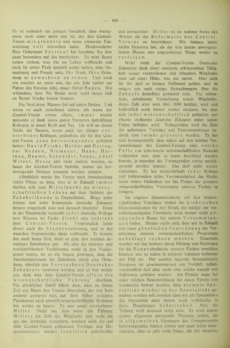 Es ist wahrhaft ein giitiges Qeschick, dass wenig- stens noch einer unter uns ist, der den Central- Verein mit griindete und seine eminente Ent- wicklung v o 11 iibersehen kann. Elochverehrter Herr Geheimrat S ii e r s e n ! Ich begriisse Sie hier ganz besonders auf das herzlichste. Es wird Ihnen neben vielem, was Sie ini Leben vollbracht und auch fiir unser Fach speziell getan haben, eine Ge- nugtuung und Freude sein, Ihr Werk, Ihre Griin- dung so gewachsen zu sehen. Und noch ein zweiter ist unter uns, der ein Jahr spiiter zur Fahne des Vereins eilte, unser Onkel Baden. Wir wiinschen, dass Sie Beide noch recht lange sich an Ihrem Werke treuen konnen. Die Saat jener Manner fiel auf guten Boden. Und wenn es auch manchmal schien, als wenn der Central-Verein etwas altere, immer wieder spriesste er dank eines guten Stammes tatkraftiger Kollegen in neuer Kraft und Tat. Ich will an dieser Stelle der Namen, wenn auch nur einiger ver- storbener Kollegen, gedenken, die fiir den Cen- tral-Verein ganz hervorragendes geleistet haben: David Fricke, Heider und Hering, zur Nedden, Niemeyer, Haun, Har- tung, Baume, Schneider, Sauer, Adolf Witzel, Hesse und viele andere werden, so lange der Central-Verein besteht, immer als her- vorragende Stiitzen genannt werden miissen. Allmahlich wurde der Verein nach Ausscheidung vieler Dinge zu dem, was er in Zukunft immer bleiben soli, zum Mittelpunkt des wissen- schaftlichen Lebens auf dem Gebiete der Zahnheilkunde in Deutschland. Moge jeder jetzige und jeder kommende deutsche Zahnarzt dessen eingedenk sein und darnach handeln! Denn in der Hauptsache verdankt jeder deutsche Kollege sein Konnen im Fache d i r e k t Oder i n d i r e k t dem Central-Verein. Urspriinglich hatte dieser auch die S t a n d e s vertretung, und er hat manches Segensreiche darin vollbracht. Er konnte das auch lange Zeit, denn es ging den meisten da- maligen Zahnarzten gut. Als aber die standes- und sozialpolitischen Verhaltnisse mehr in den Vorder- grund traten, ist es ein Segen gewesen, dass die Standesinteressen der Zahnarzte durch eine Griin- dung, namiich den Vereinsbund Deutscher Zahnarzte vertreten werden, und es war weiter gut, dass man dem Central-Verein all ein die wissenschaftliche Fiihrung iiberliess. Ein gliicklicher Zufall fiihrte dazu, dass zu dieser Zeit ein Mann den Vorsitz iibernahm, der wie kein anderer geeignet war, auf dem friiher gelegten Fundament nach speziell-wissenschaftlicher Richtung hin weiter zu bauen. Es war unser verstorbener Miller. Nicht nur dass unter der Fiihrung Millers die Zahl der Mitglieder sich mehr als um das dreifache vermehrte, sondern auch die auf dem Central-Verein gebotenen Vortriige und De- monstrationen wurden i n h a 111 i c h gehaltvoller und anregender. Miller ist im wahren Sinne des Wortes als der Reformator des Central- Vereins zu bezeichnen. Wir konnen heute nichts Besseres tun, als die von jenem unvergess- lichen Manne uns angegebenen Wege weiter zu v e r f o 1 g e n. Wohl steht der Central-Verein Deutscher Zahnarzte dank einer emsigen, erfolgreichen Tatig- keit seiner verstorbenen und lebenden Mitglieder jetzt auf einer Hohe, wie nie zuvor. Aber auch fur ihn darf es keinen Stillstand geben, und da mogen mir auch einige Betrachtungen fiber die Zukunft desselben gestattet sein. Die erfreu- liche, anhaltende Vermehmng seiner Mitglieder, deren Zahl jetzt weit iiber 1000 betragt, wird sich hoffentlich noch immer weiter steigern, bis dass sich jeder wissenschaftlich gebildete und ebenso denkende deutsche Zahnarzt unter seiner Fahne befinden wird. Naturgemass wird die Zahl der gebotenen A'ortrage und Demonstrationen da- durch eine immer grossere werden. Es hat sich herausgestellt, dass schon auf den letzten Ver- sammlungen des Central-Vereins eine solche F ii 11 e von geboteriem wissenschaftlichen Material vorhanden war, dass es kaum bewaltigt werden konnte, ja mancher der Vortragenden etwas zuriick- gesetzt werden musste. Das darf nicht weiter einreissen. Es hat unzweifelhaft jeder Kollege und insbesondere jedes Vereinsmitglied das Recht, seine neuen Gedanken vor das Forum der grossten wissenschaftlichen Vereinigung unseres Faches zu bringen. Im engsten Zusammenhang mit den wissen- schaftlichen Vortragen stchen die praktischen Demonstrationen fiir den Beruf, die infolge der ver- schiedenartigsten Umstande noch immer nicht g e - niigenden Raum bei unsern Versam m lun- ge n finden. Daraus ergibt sich, dass wir in Zukunft mit einer ganzlichen Neuordnung der Ver- arbeitung unseres wissenschaftlichen Programms unbedingt rechnen miissen. Einerseits werden wir das letztere durch Bildung von Sektionen fiir die Hauptabschnitte unseres Faches erreichen konnen, wie es schon in andereti Landern teilweise der Fall ist. Der soeben tagende Internationale Kongress ist gewissermassen ein Vorbild; selbst- verstiindlich darf aber nicht eine solche Anzahl von Sektionen gebildet werden. Als Prinzip muss bei einer solchen Neueinrichtung fiir eincn Vereiii von vornherein betont werden, dass niemals Spe- zialitat wieder in der Spezialitat ge- trieben werden soli, sondern dass wir als Spezialisten die Spezialitat auch immer noch vollstiindig in ihren Hauptziigen beherrschen. Aber die Teilung wird dennoch notig sein. Es wird immer grosse allgemein anregende Themata geben, die in allgemeinen Sitzungen des Gesamtvereins hervorragenden Nutzen stiften und auch jeden inter- essieren, aber es gibt viele Dinge, die der einzelne,