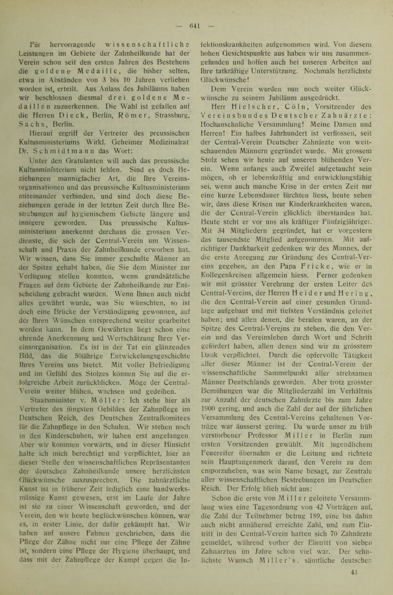 041 Fiir hervorragende wissenschaftliche Leistungen im Qebiete der Zahnheilkunde hat der Verein schon seit den ersten Jahren des Bestehens die g o 1 d e n e M e d a i 11 e , die bisher selten, ctwa in Abstanden von 3 bis 10 Jahren verliehen worden ist, erteilt. Aus Anlass des Jubilaums haben wir beschlossen diesrnal drei golden e M e - d a i 11 e n zuzuerkennen. Die Wahl ist gefallen auf die Herren D i e c k , Berlin, R 6 m e r , Strassburg, Sachs, Berlin. Hierauf ergriff der Vertreter des preussischen Kultusrninisteriums Wirkl. Geheimer Medizinalrat Dr. Schmidtmann das Wort: Unter den Gratulanten will auch das preussische Kultusminfsterium nicht fehlen. Sind es doch Be- ziehungen mannigfacher Art, die Ihre Vereins- organisationen und das preussische Kultusniinisterium rniteinander verbinden, und sind doch diese Be- ziehungen gerade in der letzten Zeit durch Ihre Be- strebungen auf hygienischem Gebicte langere und innigere geworden. Das preussische Kultus- ministerium anerkennt durchaus die grossen Ver- dienste, die sich der Central-Verein um Wissen- schaft und Praxis der Zahnheilkunde erworben hat. Wir wissen, dass Sie imrner geschulte Manner an der Spitze gehabt haben, die Sie dem Minister zur Verfiigung stellen konnten, werin grundsatzliche Fragen auf dem Gebiete der Zahnheilkunde zur Ent- scheidung gebracht wurden. Wenn Ihnen auch nicht alles gewahrt wurde, was Sie wiinschten, so ist doch eine Briicke der Verstandigung gewonnen, auf der Ihren Wiinschen entsprechend weiter gearbeitet werden kann. In deni Gewahrten liegt schon eine ehrende Anerkennung und Wertschatzung Ihrer Ver- einsorganisation. Es ist in der Tat ein gliinzendes Bild, das die 50jahrige Entwickelungsgeschichte Ihres Vereins uns bietet. Mit voller Befriedigung und im Gefiihl des Stolzes konnen Sie auf die er- folgreiche Arbeit zuriickblicken. Moge der Central- Verein weiter bliihen, wachsen und gedeihen. Staatsminister v. M 6 11 e r : Ich stehe hier als Vertreter des jiingsten Gebildes der Zahnpflege im Deutschen Reich, des Deutschen Zentralkomitees fiir die Zahnpflege in den Schulen. Wir stehen noch in den Kinderschuhen, wir haben erst angefangen. Aber wir kommen vorwarts, und in dieser Hinsicht halte ich mich berechtigt und verpflichtet, hier an dieser Stelle den wissenschaftlichen Reprasentanten der deutschen Zahnheilkunde unsere herzlichsten Gliickwiinsche auszusprechen. Die zahnarztliche Kunst ist in friiherer Zeit lediglich eine handwerks- miissige Kunst gewesen, erst im Laut'e der Jahre ist sie zu einer Wissenschaft geworden, und der Verein, den wir heute begliickwiinschen konnen, war es, in erster Linie, der dafiir gekampft hat. Wir haben auf utisere Fahnen geschrieben, dass die Pflege der Zahne nicht nur cine Pflege der Zahne ist, sondern eine Pflege der Hygiene iiberhaupt, und dass mit der Zahnpflege der Kampf gegen die In- fektionskraiikheiten aufgenommen wird. Von diesem hohen Gesichtspunkte aus haben wir uns zusammen- gefunden und hoffen auch bei unseren Arbeiten auf Ihre tatkraftige Unterstiitzung. Nochmals herzlichste Gliickwiinsche! Dem Verein wurden nun noch weiter Gliick- wiinsche zu seinem Jubilaum ausgedriickt. Herr Hielscher, Coin, Vorsitzender des Vereinsbundes Deutscher Zahnarzte: Hochansehnliche Versammlung! Meine Damen und Herren! Ein halbes Jahrhundert ist verflossen, seit der Central-Verein Deutscher Zahnarzte von weit- schauenden Mannern gegrtindet wurde. Mit grossem Stolz sehen wir heute auf unseren bliihenden Ver- ein. Wenn anfangs auch Zweifel aufgetaucht sein rnogen, ob er lebenskriiftig und entwicklungsfiihig sei, wenn auch manche Krise in der ersten Zeit nur eine kurze Lebensdauer fiirchten liess, heute sehen wir, dass diese Krisen nur Kinderkrankheiten waren, die der Central-Verein glucklich iiberstanden hat. Heute stcht er vor uns als kraftiger Fiinfzigjahriger. Mit 34 Mitgliedern gegriindet, hat er vorgestern das tausendste Mitglied aufgenommen. Mit auf- richtiger Dankbarkeit gedenken wir des Mannes, der die erste Anregung zur Griindung des Central-Ver- eins gegeben, an den Papa Fricke, wie er in Kollegenkreisen allgemein hiess. Ferner gedenken wir mit grosster Verehrung der ersten Leiter des Central-Vereins, der Herren H e i d e r und H e r i n g , die den Central-Verein auf einer gesunden Grund- lage aufgebaut und mit tiefsten Verstandnis geleitet haben; und alien denen, die berufen waren, an der Spitze des Central-Vereins zu stehen, die den Ver- ein und das Vereinsleben durch Wort und Schrift gefordert haben, alien denen sind wir zu grosstem Dank verpflichtet. Durch die opfervolle Tatigkeit aller dieser Manner ist der Central-Verein der wissenschaftliche Sammelpunkt aller strebsamen Manner Deutschlands geworden. Aber trotz grosster Berniihungen war die Mitgliederzahl im Verhaltnis zur Anzahl der deutschen Zahnarzte bis zum Jahre 1900 gering, und auch die Zahl der auf der jahrlichen Versammlung des Central-Vereins gehaltenen Vor- trfige war ausserst gering. Da wurde unser zu friih verstorbener Professor Miller in Berlin zum ersten Vorsitzenden gewiihlt. Mit jugendlichem Eeuereifer iibernahm er die Leitung und richtete sein Hauptaugenmerk darauf, den Verein zu dem emporzuheben, was sein Name besagt, zur Zentrale aller wissenschaftlichen Bestrebungen im Deutschen Reich. Der Erfolg blieb nicht aus: Schon die erste von Miller geleitete Versamm- luug wies eine Tagesordnung von 42 Vortragen auf, die Zahl der Teilnehmer betrug 189, eine bis dahin auch nicht annahernd erreichte Zahl, und zum Ein- tritt in den Central-Verein liatten sich 70 Zahnarzte gemeldet, wahrend vorher der Eintritt von sieben Zahnarzten im Jahre schon viel war. Der sehn- lichste Wunsch Miller’s, sanrtliche deutschen 41