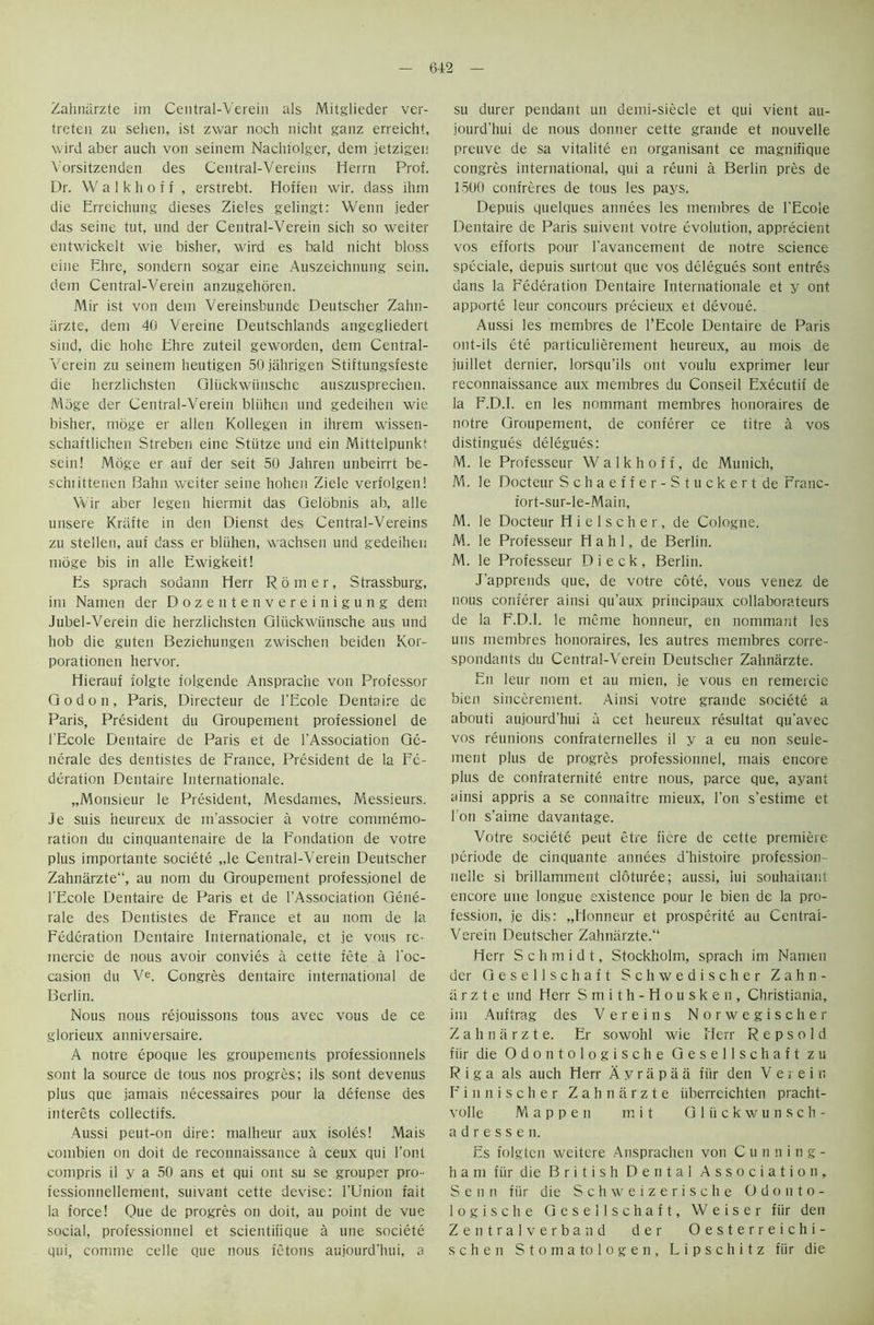 Zahnarzte im Central-Verein als Mitglieder ver- treten zu sehen, ist zwar noch nicht ganz erreicht, wird aber auch von seinem Nachtolger, dem jetzigen Vorsitzenden des Central-Vereins Herrn Prof. Dr. W a 1 k h o f f , erstrebt. Hoffen wir. dass ihm die Erreichung dieses Zieles gelingt: Wenn jeder das seine tut, und der Central-Verein sich so weiter entwickelt wie bisher, wird es bald nicht bloss eine Ehre, sondern sogar eine Auszeichnung sein. dem Central-Verein anzugehoren. Mir ist von dem Vereinsbunde Deutscher Zahn- iirzte, dem 40 Vereine Deutschlands angegliedert sind, die hohe Ehre zuteil geworden, dem Central- Verein zu seinem heutigen 50 jabrigen Stiftungsfeste die herzlichsten Oliickwiinsche auszusprec’nen. Mbge der Central-Verein bliihen und gedeihen wie bisher, moge er alien Kollegen in ihrem wissen- schaftlichen Streben eine Stiitze und ein Mittelpunkt sein! Moge er auf der seit 50 Jahren unbeirrt be- schiittenen Bahn weiter seine hohen Ziele verfolgen! Wir aber legen hiermit das Gelobnis ab, alle unsere Krtifte in den Dienst des Central-Vereins zu stellen, auf dass er bliihen, wachsen und gedeihen moge bis in alle Ewigkeit! Es sprach sodann Herr Romer, Strassburg, im Namen der Dozentenvereinigung dem Jubel-Verein die herzlichsten Gliickwtinsche aus und hob die guten Beziehungen zwischen beiden Kor- porationen hervor. Hierauf folgte folgende Ansprac'ne von Professor Godon, Paris, Directeur de l’Ecole Dentaire de Paris, President du Groupement professionel de l'Ecole Dentaire de Paris et de [’Association Ge- nerate des dentistes de France, President de la Fe- deration Dentaire Internationale. „Monsieur le President, Mesdames, Messieurs. Je suis heureux de m’associer a votre commemo- ration du cinquantenaire de la Fondation de votre plus importante societe „le Central-Verein Deutscher Zahnarzte11, au nom du Groupement professionel de l’Ecole Dentaire de Paris et de l’Association Gene- rate des Dentistes de France et au nom de la Federation Dentaire Internationale, et je vons re- mercie de nous avoir convies a cette fete a l’oc- casion du Ve. Congres dentaire international de Berlin. Nous nous rejouissons tous avec vous de ce glorieux anniversaire. A notre epoque les groupements professionnels sont la source de tous nos progres; ils sont devenus plus que jamais necessaires pour la defense des interets collectifs. Aussi peut-on dire: malheur aux isoles! Mais combien on doit de reconnaissance a ceux qui Font compris il y a 50 ans et qui out su se grouper pro- fessionnellement, suivant cette devise: l’Union fait la force! Que de progres on doit, au point de vue social, professionnel et scientifique a une societe qui, comme celle que nous fetons aujourd’hui, a su durer pendant un demi-siecle et qui vient au- jourd’hui de nous donner cette grande et nouvelle preuve de sa vitalite en organisant ce magnifique congres international, qui a reuni a Berlin pres de 1500 confreres de tous les pays. Depuis quelques annees les membres de l’Ecole Dentaire de Paris suivent votre evolution, apprecient vos efforts pour l’avancement de notre science speciale, depuis surtout que vos delegues sont entres dans la Federation Dentaire Internationale et y ont apporte leur concours precieux et devoue. Aussi les membres de l’Ecole Dentaire de Paris ont-ils ete particulierement heureux, au mois de juillet dernier, lorsqu’ils ont voulu exprimer leur reconnaissance aux membres du Conseil Executif de la F.D.I. en les nommant membres honoraires de notre Groupement, de conferer ce titre a vos distingues delegues: M. le Professeur W a 1 k h o f f, de Munich, M. le Docteur Schaeffer-Stuckertde Franc- fort-sur-le-Main, M. le Docteur H i e 1 s c h e r, de Cologne. M. le Professeur H a h 1, de Berlin. M. le Professeur Dieck, Berlin. J’apprends que, de votre cote, vous venez de nous conferer ainsi qu’aux principaux collaborateurs de la F.D.I. le meme honneur, en nommant les uns membres honoraires, les autres membres corre- spondants du Central-Verein Deutscher Zahnarzte. En leur nom et au mien, je vous en remercie bien sincerement. Ainsi votre grande societe a abouti aujourd’hui a cet heureux resultat qu’avec vos reunions confraternelles il y a eu non seule- ment plus de progres professionnel, mais encore plus de confraternite entre nous, parce que, ayant ainsi appris a se connaitre mieux, Ton s’estime et I on s’aime davantage. Votre societe peut etre ficre de cette premiere periode de cinquante annees d’histoire profession nelle si brillamment cloturee; aussi, iui souhaitant encore une longue existence pour le bien de la pro- fession, je dis: „Honneur et prosperity au Central- Verein Deutscher Zahnarzte.“ Herr Schmidt, Stockholm, sprach im Namen der Gesellschaft Schwedischer Zahn- arzte und Herr Smith-Housken, Christiania, im Auftrag des V e r e i n s Norwegischer Zahnarzte. Er sowohl wie Herr R e p s o 1 d fur die Odontologische Gesellschaft zu Riga als auch Herr A y r a p a a fur den V e r e i n Finnischer Zahnarzte iiberreichten pracht- volle Mappen m i t G 1 ii c k w u n s ch- ad r e s s e n. Es folgten weitere Ansprachen von Cunning- h a m fiir die British Dental Association, S e n n fiir die Schweizerische Odonto- logische Gesellschaft, Weiser fiir den Zentralverband der Oesterreichi- s c h e n Stoma to logen, L i p s c h i t z fiir die