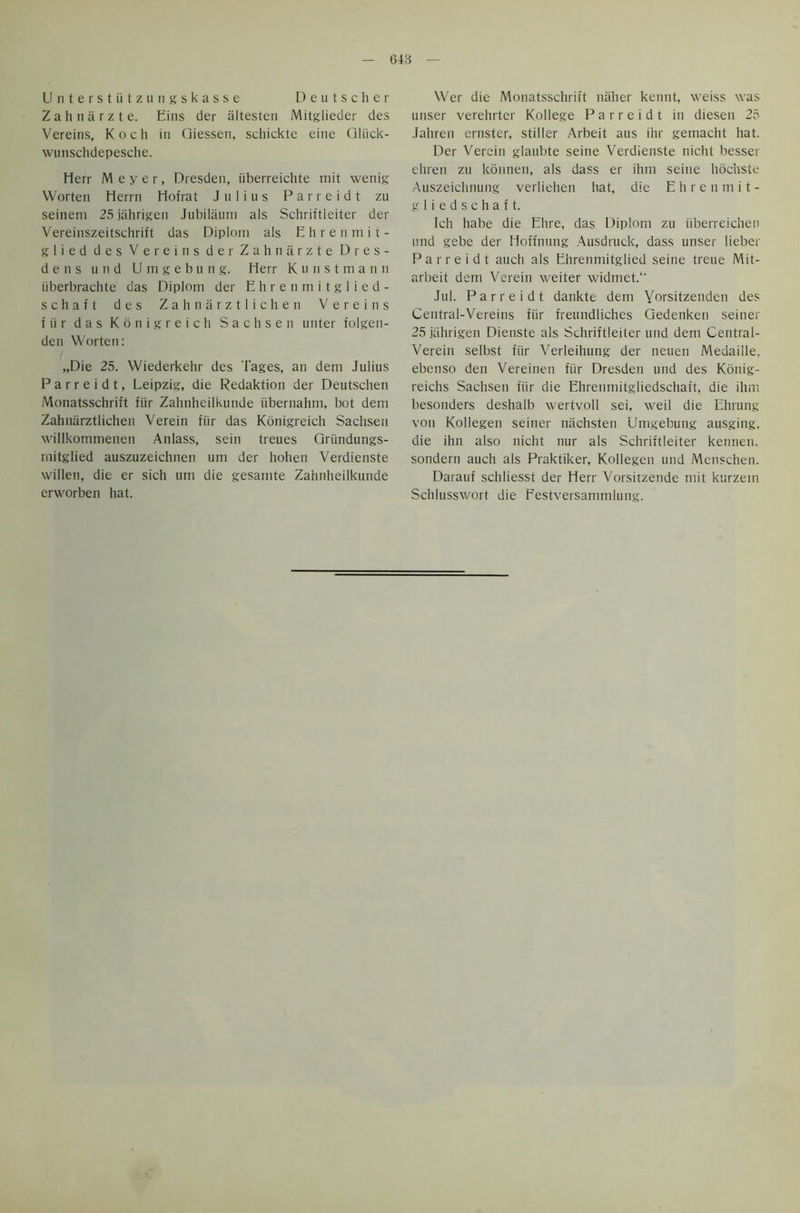 G4B Unterstiitzungskasse Deutscher Zahnarzte. Eins der altesten Mitglieder des Vereins, Koch in Giessen, schickte eine Gliick- wunschdepesche. Herr Meyer, Dresden, iiberreichte rnit wenig VVorten Herrn Hofrat Julius P a r r e i d t zu seineni 25jahrigen Jubilaum als Schriftleiter der Vereinszeitschrift das Diplom als Ehrenmit- glied des Vereins der Zahnarzte Dres- den s u n d Umgebung. Herr Kunst m a n n iiberbrachte das Diplom der Ehrenmitglied- schaft des Zahnarztlichen Vereins f ti r das Konigreich Sachsen unter folgen- den Worten: „Die 25. Wiederkehr des Tages, an dem Julius P a r r e i d t, Leipzig, die Redaktion der Deutschen Monatsschrift fur Zahnheilkunde iibernahm, bot dem Zahnarztlichen Verein fiir das Konigreich Sachsen willkommenen Anlass, sein treues Griindungs- niitglied auszuzeichnen urn der hohen Verdienste willen, die er sich um die gesarnte Zahnheilkunde crworbcn hat. Wer die Monatsschrift naher kennt, weiss was unser verehrter Kollege P a r r e i d t in dieseti 25 Jahren ernster, stiller Arbeit aus ihr gemacht hat. Der Verein glaubte seine Verdienste nicht besser ehren zu konnen, als dass er ihm seine hochste Auszeichnung verliehen hat, die Ehrenmit- gliedschaft. Ich habe die Ehre, das Diplom zu tiberreichen und gebe der Hoffnung Ausdruck, dass unser lieber Parreidt auch als Ehrenmitglied seine treue Mit- arbeit dem Verein weiter widmet.“ Jul. Parreidt dankte dem Yorsitzendcn des Central-Vereins fiir freundliehes Gedenken seiner 25 jahrigen Dienste als Schriftleiter und dem Central- Verein selbst fiir Verleihung der neuen Medaille. ebenso den Vereinen fiir Dresden und des Konig- reichs Sachsen fiir die Ehrenmitgliedschaft, die ihm besonders deshalb wertvoll sei, weil die Ehrung von Kollegen seiner nachsten Umgebung ausging, die ihn also nicht nur als Schriftleiter kennen. sondern auch als Praktiker, Kollegen und Menschen. Darauf schliesst der Herr Vorsitzende mit kurzein Schlusswort die Eestversammlung.