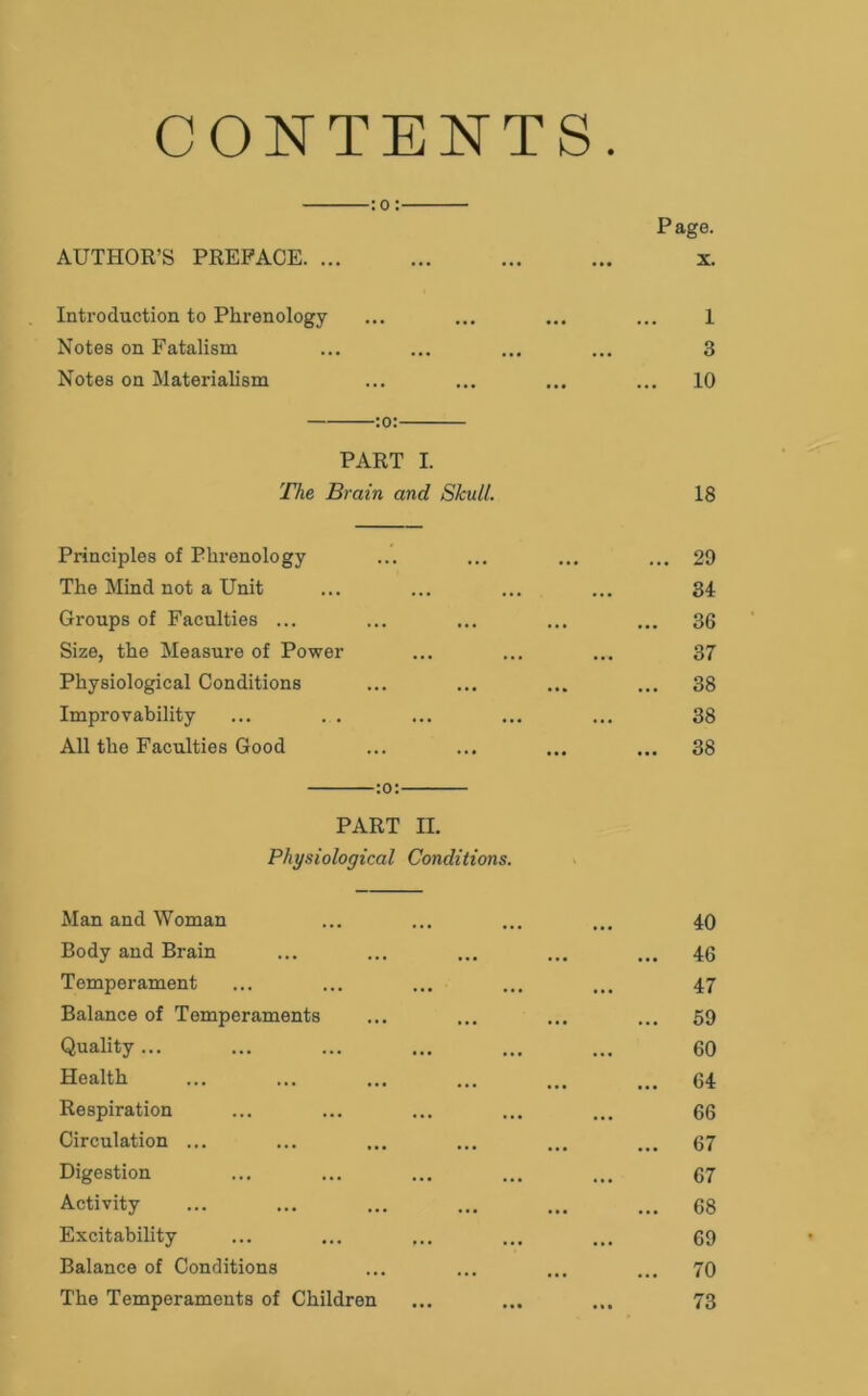CONTENTS. :o: Page. AUTHOR’S PREFACE x. Introduction to Phrenology ... 1 Notes on Fatalism • • • • • • 3 Notes on Materialism ... 10 PART I. The Brain and Skull. 18 Principles of Phrenology • • • 29 The Mind not a Unit • • • • • • 34 Groups of Faculties ... ... 36 Size, the Measure of Power . • • . » • 37 Physiological Conditions • •• 38 Improvability ... 38 All the Faculties Good ... ... ... 38 PART II. Physiological Conditions. Man and Woman 40 Body and Brain ... ... ... 46 Temperament 47 Balance of Temperaments • • « 69 Quality... ••• 60 Health . • . 64 Respiration ... ... 66 Circulation ... ... 67 Digestion ... ... 67 Activity • •• ... 68 Excitability ... ... 69 Balance of Conditions . . . 70 The Temperaments of Children ••• 73