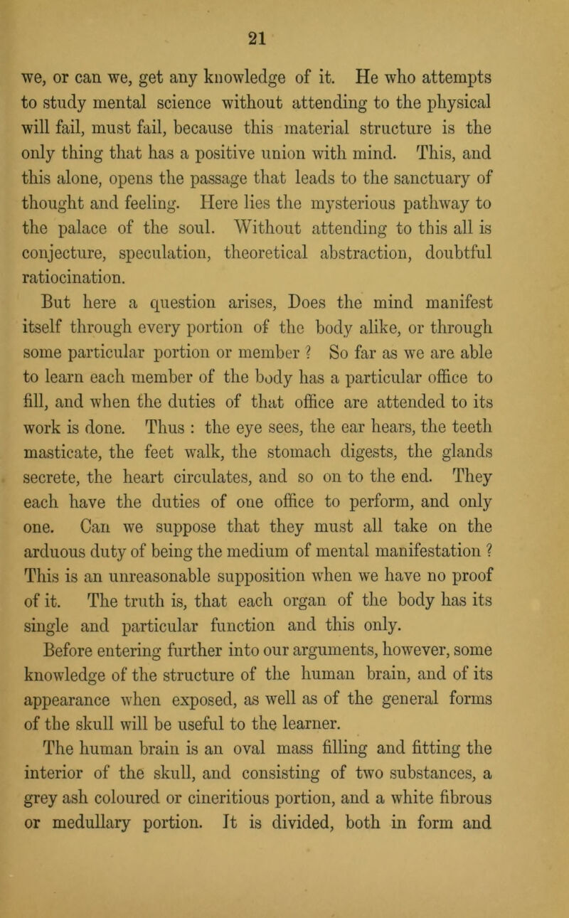 we, or can we, get any knowledge of it. He who attempts to study mental science without attending to the physical will fail, must fail, because this material structure is the only thing that has a positive union with mind. This, and this alone, opens the passage that leads to the sanctuary of thought and feeling. Here lies the mysterious pathway to the palace of the soul. Without attending to this all is conjecture, speculation, theoretical abstraction, doubtful ratiocination. But here a cpiestion arises. Does the mind manifest itself through every portion of the body alike, or through some particular portion or member ? So far as we are able to learn each member of the body has a particular office to fill, and when the duties of that office are attended to its work is done. Thus : the eye sees, the ear hears, the teeth masticate, the feet walk, the stomach digests, the glands secrete, the heart circulates, and so on to the end. They each have the duties of one office to perform, and only one. Can we suppose that they must all take on the arduous duty of being the medium of mental manifestation ? This is an unreasonable supposition when we have no proof of it. The truth is, that each organ of the body has its single and particular function and this only. Before entering further into our arguments, however, some knowledge of the structure of the human brain, and of its appearance when exposed, as well as of the general forms of the skull will be useful to the learner. The human brain is an oval mass filling and fitting the interior of the skull, and consisting of two substances, a grey ash coloured or cineritious portion, and a white fibrous or medullary portion. It is divided, both in form and