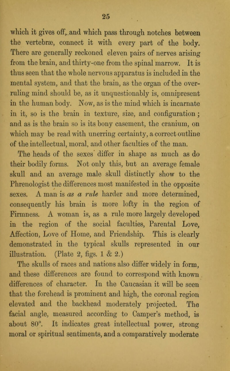 which it gives off, and which pass through notches between the vertebrae, connect it with every part of the body. There are generally reckoned eleven pairs of nerves arising from the brain, and thirty-one from the spinal marrow. It is thus seen that the whole nervous apparatus is included in the mental system, and that the brain, as the organ of the over- ruling mind should be, as it unquestionably is, omnipresent in the human body. Now, as is the mind which is incarnate in it, so is the brain in texture, size, and configuration ; and as is the brain so is its bony casement, the cranium, on which may be read with unerring certainty, a correct outline of the intellectual, moral, and other faculties of the man. The heads of the sexes’ differ in shape as much as do their bodily forms. Not only this, but an average female skull and an average male skull distinctly show to the Phrenologist the differences most manifested in the opposite sexes. A man is as a rule harder and more determined, consequently his brain is more lofty in the region of Firmness. A woman is, as a rule more largely developed in the region of the social faculties. Parental Love, Affection, Love of Home, and Friendship. This is clearly demonstrated in the typical skulls represented in our illustration. (Plate 2, figs. 1 & 2.) The skulls of races and nations also differ widely in form, and these differences are found to correspond with known differences of character. In the Caucasian it will be seen that the forehead is prominent and high, the coronal region elevated and the backhead moderately projected. The facial angle, measured according to Camper’s method, is about 80°. It indicates great intellectual power, strong moral or spiritual sentiments, and a comparatively moderate