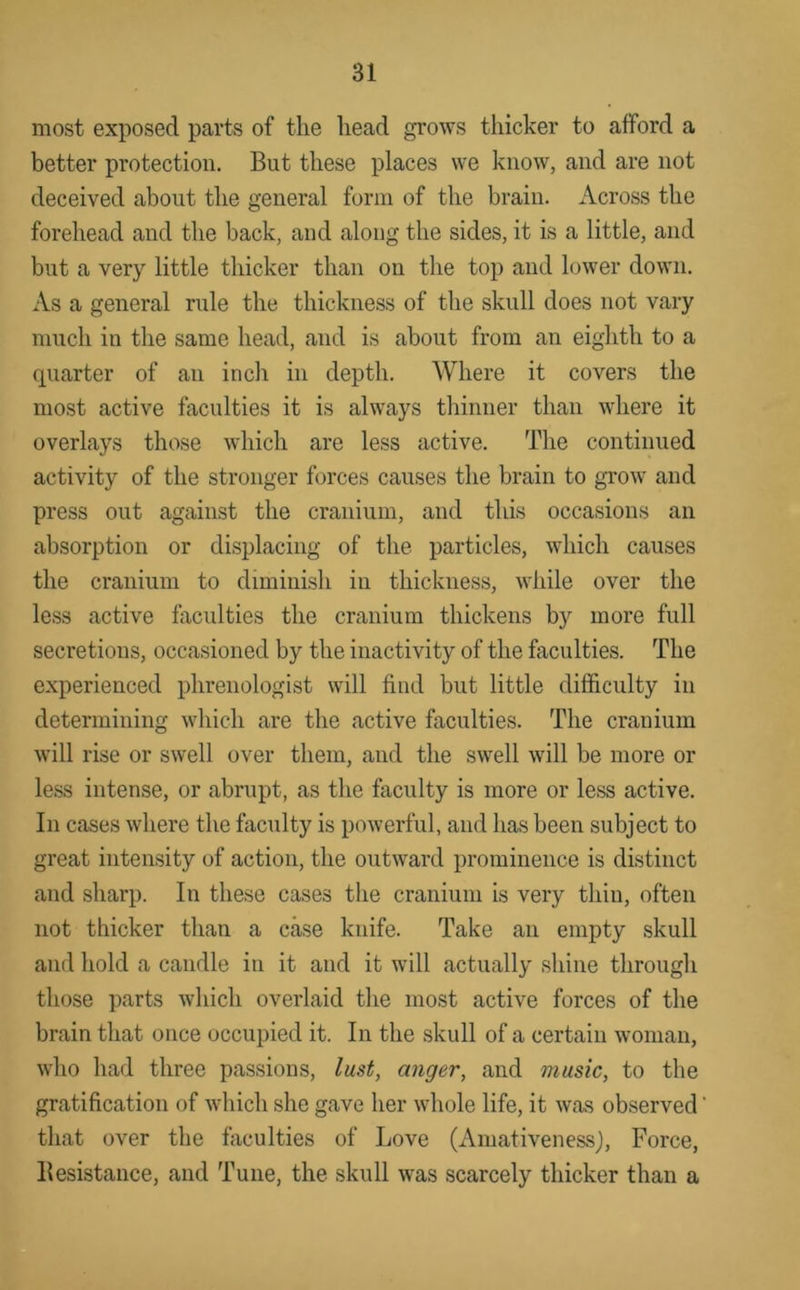 most exposed parts of the head grows thicker to afford a better protection. But these places we know, and are not deceived about the general form of the brain. Across the forehead and the back, and along the sides, it is a little, and but a very little thicker than on the top and lower down. As a general rule the thickness of the skull does not vary much in the same head, and is about from an eighth to a quarter of an inch in depth. Where it covers the most active faculties it is always thinner than where it overlays those which are less active. The continued activity of the stronger forces causes the brain to grow and press out against the cranium, and this occasions an absorption or displacing of the particles, which causes the cranium to diminish in thickness, while over the less active faculties the cranium thickens by more full secretions, occasioned by the inactivity of the faculties. The experienced phrenologist will find but little difficulty in determining which are the active faculties. The cranium will rise or swell over them, and the swell will be more or less intense, or abrupt, as the faculty is more or less active. In cases where the faculty is powerful, and has been subject to great intensity of action, the outward prominence is distinct and sharp. In these cases the cranium is very thin, often not thicker than a case knife. Take an empty skull and hold a candle in it and it will actually shine through those parts which overlaid tlie most active forces of the brain that once occupied it. In the skull of a certain woman, who had three passions, lust, anger, and music, to the gratification of which she gave her whole life, it was observed that over the faculties of Love (Amativenessj, Force, Besistauce, and Tune, the skull was scarcely thicker than a