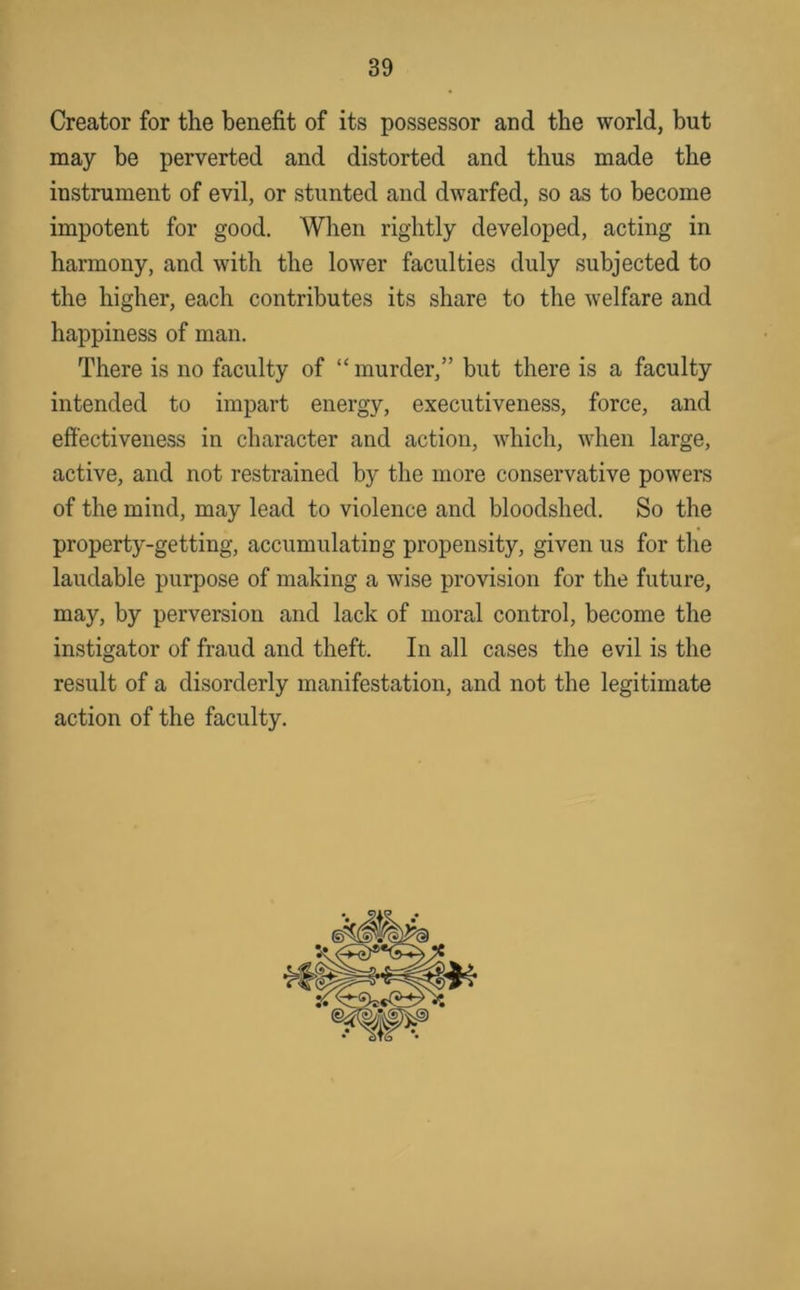 Creator for the benefit of its possessor and the world, but may be perverted and distorted and thus made the instrument of evil, or stunted and dwarfed, so as to become impotent for good. When rightly developed, acting in harmony, and with the lower faculties duly subjected to the higher, each contributes its share to the welfare and happiness of man. There is no faculty of “murder,” but there is a faculty intended to impart energy, executiveness, force, and effectiveness in character and action, which, when large, active, and not restrained by the more conservative powers of the mind, may lead to violence and bloodshed. So the property-getting, accumulating propensity, given us for the laudable purpose of making a wise provision for the future, may, by perversion and lack of moral control, become the instigator of fraud and theft. In all cases the evil is the result of a disorderly manifestation, and not the legitimate action of the faculty.