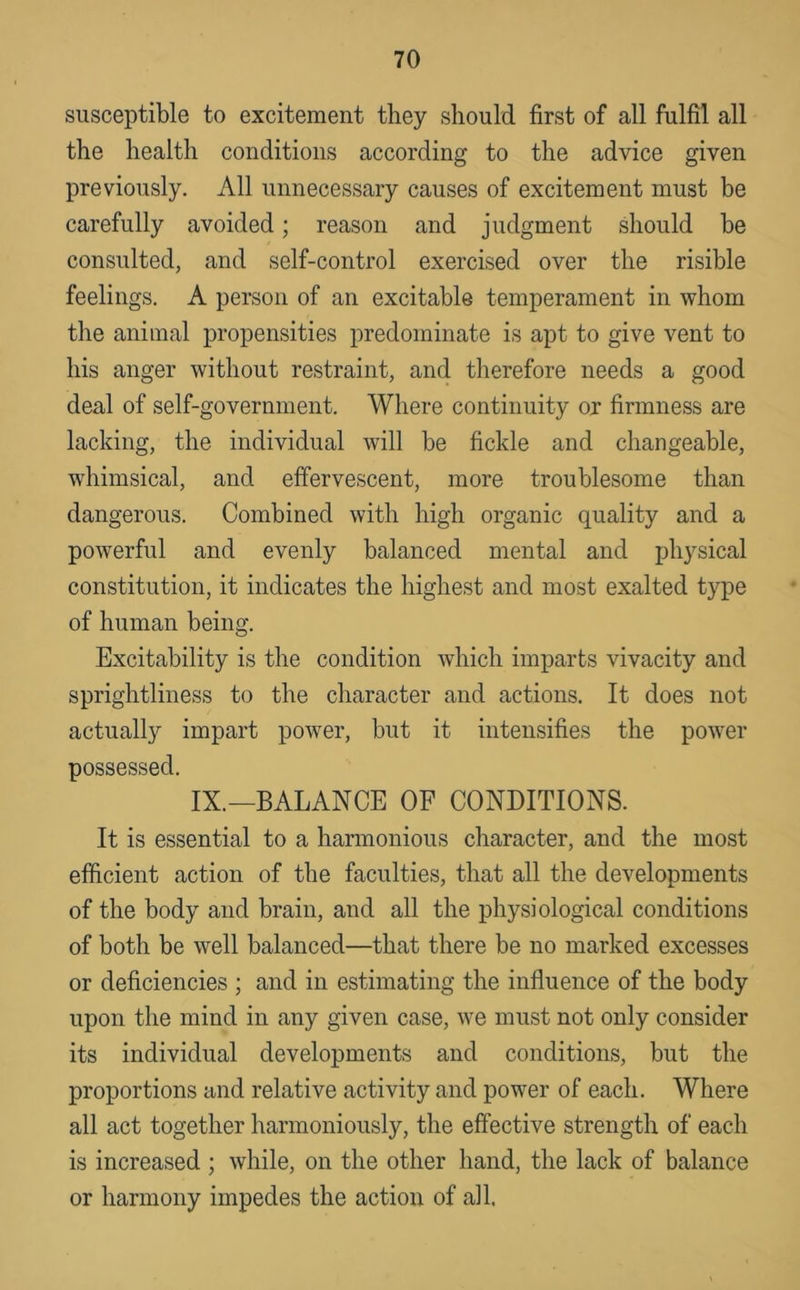 susceptible to excitement they should first of all fulfil all the health conditions according to the advice given previously. All unnecessary causes of excitement must be carefully avoided; reason and judgment should be consulted, and self-control exercised over the risible feelings. A person of an excitable temperament in whom the animal propensities predominate is apt to give vent to his anger without restraint, and therefore needs a good deal of self-government. Where continuity or firmness are lacking, the individual will be fickle and changeable, whimsical, and effervescent, more troublesome than dangerous. Combined with high organic quality and a powerful and evenly balanced mental and physical constitution, it indicates the highest and most exalted type of human being. Excitability is the condition which imparts vivacity and sprightliness to the character and actions. It does not actually impart power, but it intensifies the power possessed. IX.—BALANCE OF CONDITIONS. It is essential to a harmonious character, and the most efficient action of the faculties, that all the developments of the body and brain, and all the physiological conditions of both be well balanced—that there be no marked excesses or deficiencies ; and in estimating the influence of the body upon the mind in any given case, we must not only consider its individual developments and conditions, but the proportions and relative activity and power of each. Where all act together harmoniously, the effective strength of each is increased ; while, on the other hand, the lack of balance or harmony impedes the action of all.