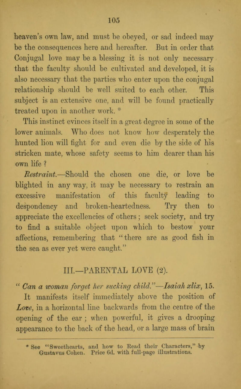 heaven’s own law', and must be obeyed, or sad indeed may be the consequences here and hereafter. But in order that Conjugal love may be a blessing it is not only necessary that the faculty should be cultivated and developed, it is also necessary that the parties w'ho enter upon the conjugal relationship should be w'ell suited to each other. This subject is an extensive one, and w'ill be found practically treated upon in another wmrk. This instinct evinces itself in a great degree in some of the lower animals. Who does not know how' desperately the hunted lion w'ill fight for and even die by the side of his stricken mate, whose safety seems to him dearer than his own life ? Bestraint.—Should the chosen one die, or love be blighted in any w'ay, it may be necessary to restrain an excessive manifestation of this faculty leading to despondency and broken-heartedness. Try then to appreciate the excellencies of others ; seek society, and try to find a suitable object upon w'hich to bestow your affections, remembering that “there are as good fish in the sea as ever yet w^ere caught.” III.—PARENTAL LOVE (2). “ Can a woman forget her sucking child.”—Isaiah xlix, 15. It manifests itself immediately above the position of Lote, in a horizontal line backwards from the centre of the opening of the ear ; when pow'erful, it gives a drooping appearance to the back of the head, or a large mass of brain * See “ Sweetheai-ts, and how to Read their Characters,” by Gustavus Cohen. Price 6d. with full-xjage illustrations.