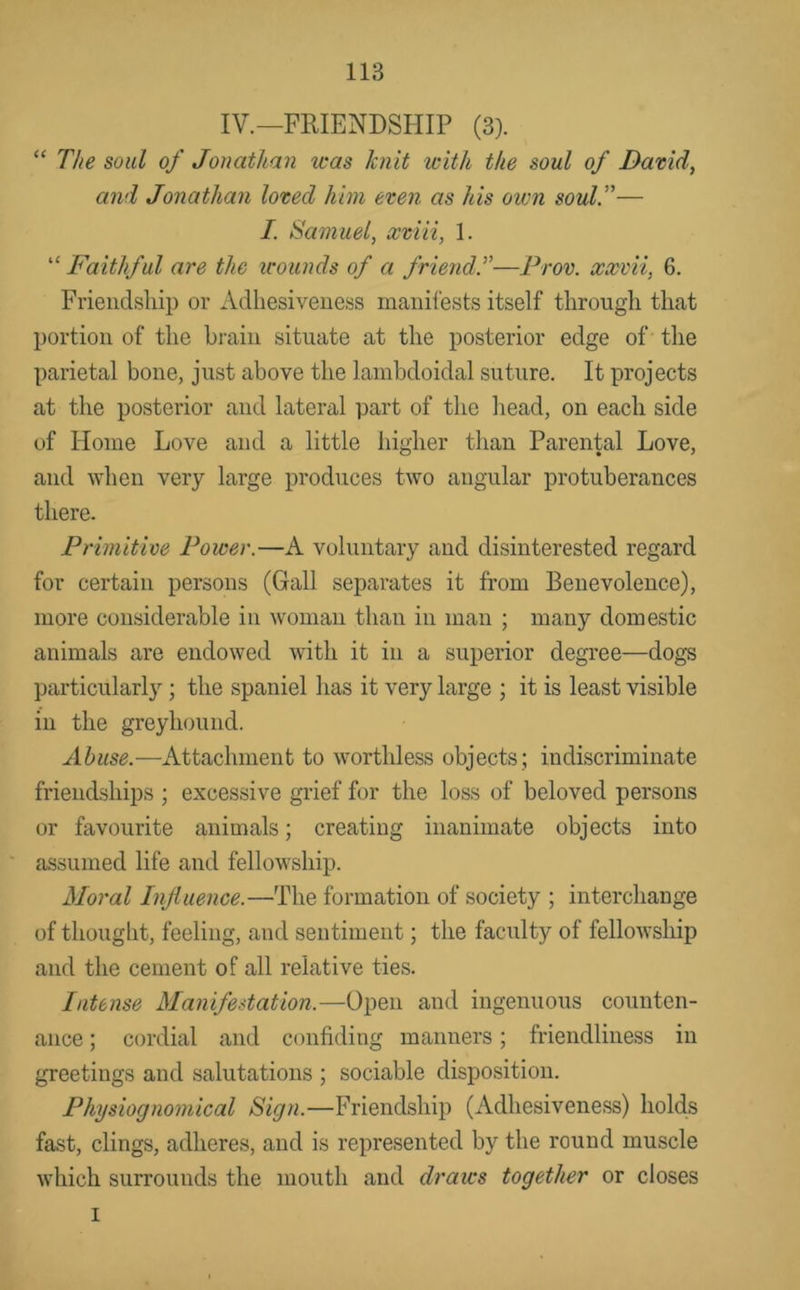 IV.—FRIENDSHIP (3). “ The soul of Jonathan was knit with the soul of David, and Jonathan loved him even as his own soul.”— I. Samuel, xviii, 1. “ Faithful are the icounds of a friend.”—Prov. xxvvi, 6. Friendsliip or Adhesiveness manifests itself through that portion of the brain situate at the posterior edge of the parietal bone, just above the lainbdoidal suture. It projects at the posterior and lateral part of the head, on each side of Home Love and a little liigher than Parental Love, and when very large produces two angular protuberances there. Primitive Power.—A voluntary and disinterested regard for certain persons (Gall separates it from Benevolence), more considerable in woman than in man ; many domestic animals are endowed with it in a superior degree—dogs particularly; the spaniel has it very large ; it is least visible in the greyhound. Abuse.—i\.ttachment to worthless objects ; indiscriminate friendships ; excessive grief for the loss of beloved persons or favourite animals; creating inanimate objects into assumed life and fellowship. Moral Influence.—The formation of society ; interchange of thought, feeling, and sentiment; the faculty of fellowship and the cement of all relative ties. Intense Manifestation.—Open and ingenuous counten- ance ; cordial and confiding manners; friendliness in greetings and salutations ; sociable disposition. Physiognomical Sign.—Friendship (Adhesiveness) lioMs fast, clings, adheres, and is represented by the round muscle which surrounds the mouth and draws together or closes I
