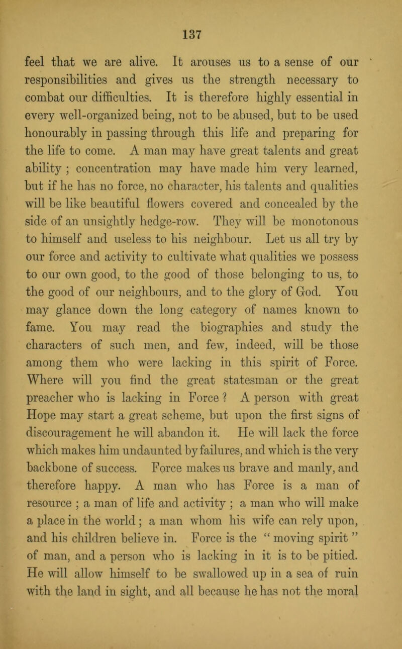 feel that we are alive. It arouses us to a sense of our responsibilities and gives us the strength necessary to combat our difficulties. It is therefore highly essential in every well-organized being, not to be abused, but to be used honourably in passing through this life and preparing for the life to come. A man may have great talents and great ability ; concentration may have made liim very learned, but if he has no force, no character, his talents and qualities will be like beautiful flowers covered and concealed by the side of an unsightly hedge-row. They will be monotonous to himself and useless to his neighbour. Let us all try by our force and activity to cultivate what qualities we possess to our own good, to the good of those belonging to us, to the good of our neighbours, and to the glory of God. You may glance down the long category of names known to fame. You may read the biographies and study the characters of such men, and few, indeed, will be those among them who were lacking in this spirit of Force. Where will you And the great statesman or the great preacher who is lacking in Force ? A person with great Hope may start a great scheme, but upon the first signs of discouragement he will abandon it. He will lack the force which makes him undaunted by failures, and which is the very backbone of success. Force makes us brave and manly, and therefore happy. A man who has Force is a man of resource ; a man of life and activity ; a man who will make a place in the world; a man whom his wife can rely upon, and his children believe in. Force is the “ moving spirit ” of man, and a person who is lacking in it is to he pitied. He will allow himself to be swallowed up in a sea of ruin with the land in sight, and all because he has not the moral