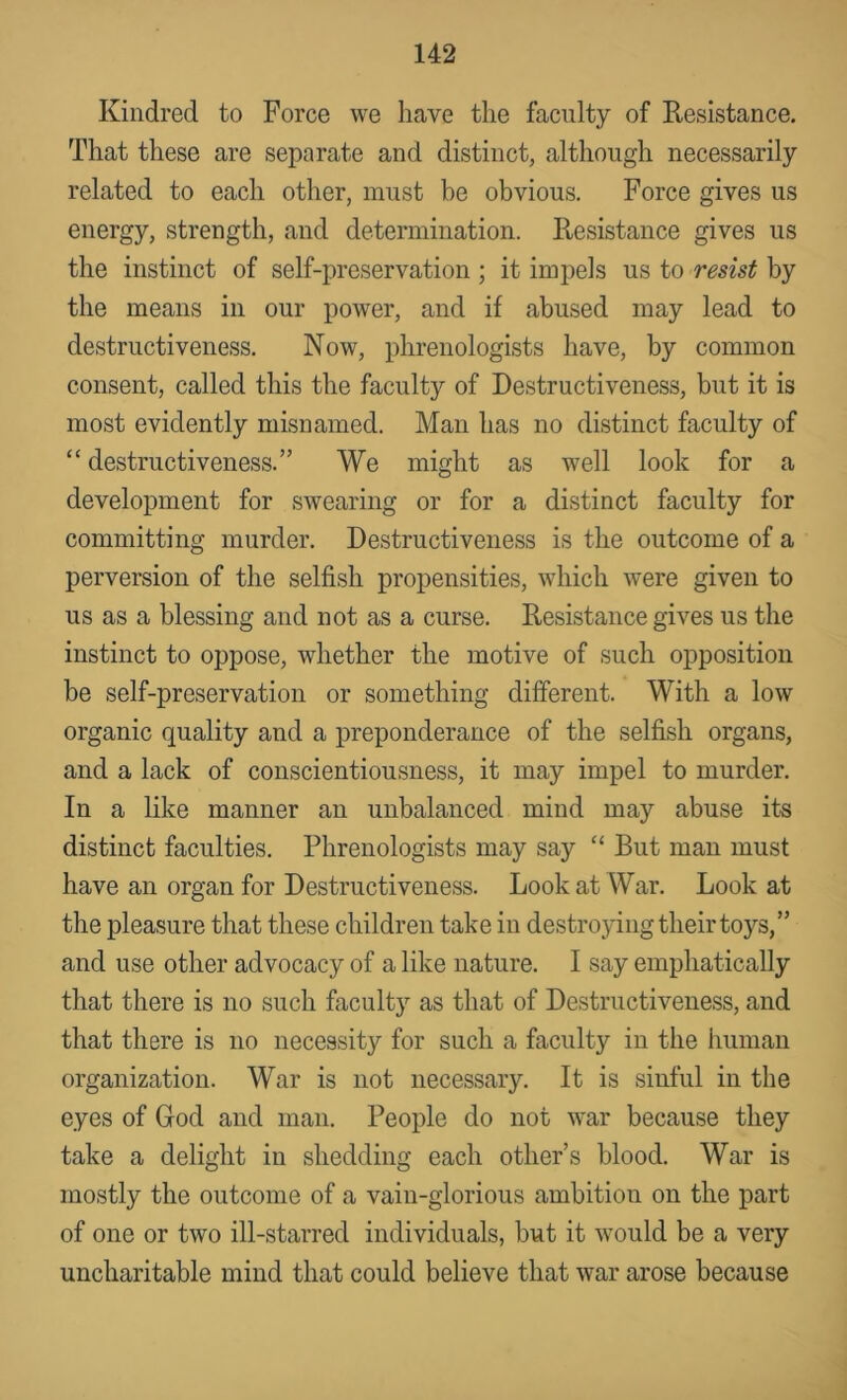 Kindred to Force we have the faculty of Resistance. That these are separate and distinct, although necessarily related to each other, must be obvious. Force gives us energy, strength, and determination. Resistance gives us the instinct of self-preservation ; it impels us to resist by the means in our power, and if abused may lead to destructiveness. Now, phrenologists have, by common consent, called this the faculty of Destructiveness, but it is most evidently misnamed. Man has no distinct faculty of “ destructiveness.” We might as well look for a development for swearing or for a distinct faculty for committing murder. Destructiveness is the outcome of a perversion of the selfish propensities, which were given to us as a blessing and not as a curse. Resistance gives us the instinct to oppose, whether the motive of such opposition be self-preservation or something different. With a low organic quality and a preponderance of the selfish organs, and a lack of conscientiousness, it may impel to murder. In a like manner an unbalanced mind may abuse its distinct faculties. Phrenologists may say “ But man must have an organ for Destructiveness. Look at War. Look at the pleasure that these children take in destroying their toys,” and use other advocacy of a like nature. I say emphatically that there is no such faculty as that of Destructiveness, and that there is no necessity for such a faculty in the human organization. War is not necessary. It is sinful in the eyes of God and man. People do not war because they take a delight in shedding each other’s blood. War is mostly the outcome of a vain-glorious ambition on the part of one or two ill-starred individuals, but it would be a very uncharitable mind that could believe that war arose because