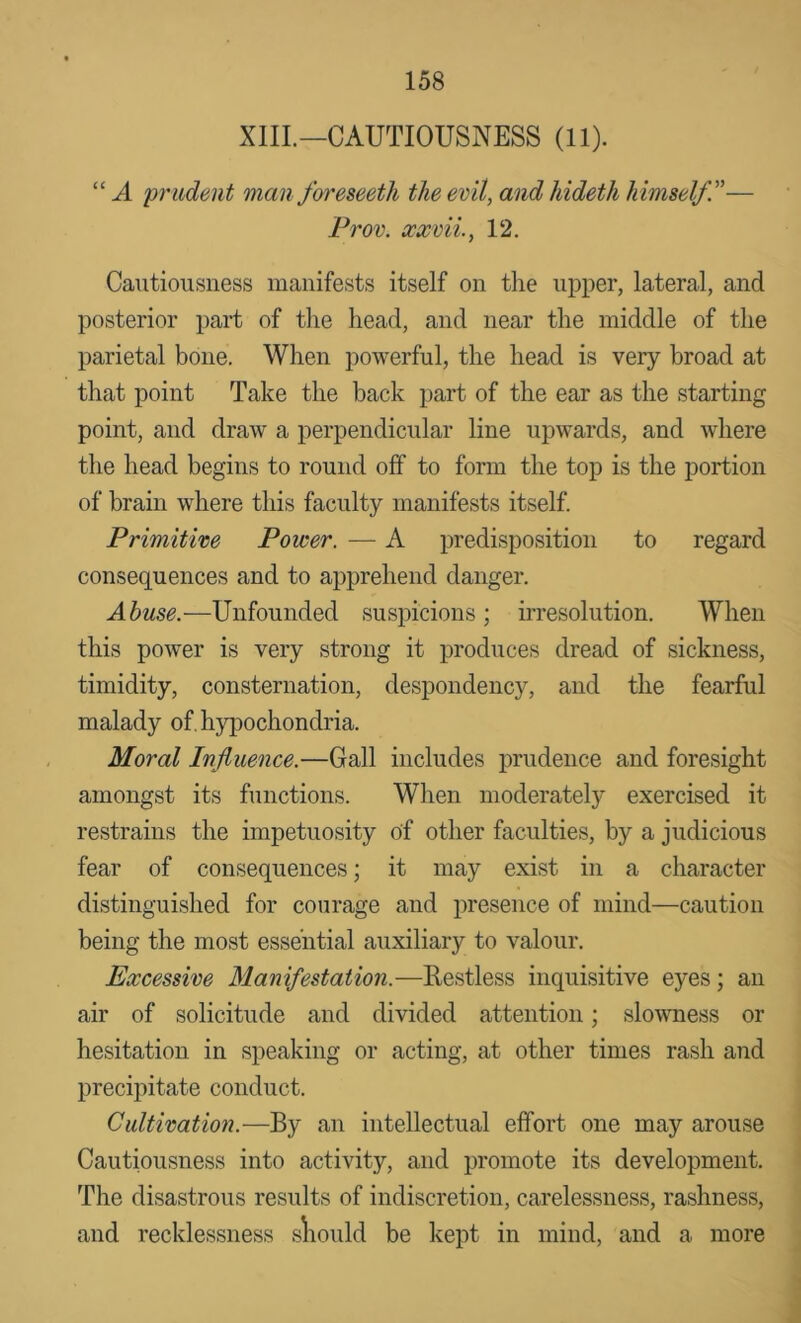 XIIL—CAUTIOUSNESS (11). “ A 'prudent man foreseetli the evil, and hideth himself.— Prov. xxvii., 12. Cautiousness manifests itself on the upper, lateral, and posterior part of the head, and near the middle of the parietal bone. When powerful, the head is very broad at that point Take the back part of the ear as the starting point, and draw a perpendicular line upwards, and where the head begins to round off to form the top is the portion of brain where this faculty manifests itself. Primitive Power. — A predisposition to regard consequences and to apprehend danger. Abuse.—Unfounded suspicions; irresolution. When this power is very strong it produces dread of sickness, timidity, consternation, despondency, and the fearful malady of. hypochondria. Moral I'nfluence.—Gall includes j)rudeiice and foresight amongst its functions. When moderately exercised it restrains the impetuosity of other faculties, by a judicious fear of consequences; it may exist in a character distinguished for courage and presence of mind—caution being the most essential auxiliary to valour. Excessive Manifestation.—Restless inquisitive eyes; an air of solicitude and divided attention; slovmess or hesitation in speaking or acting, at other times rash and precipitate conduct. Cultivation.—By an intellectual effort one may arouse Cautiousness into activity, and promote its development. The disastrous results of indiscretion, carelessness, rashness, and recklessness sliould be kept in mind, and a more