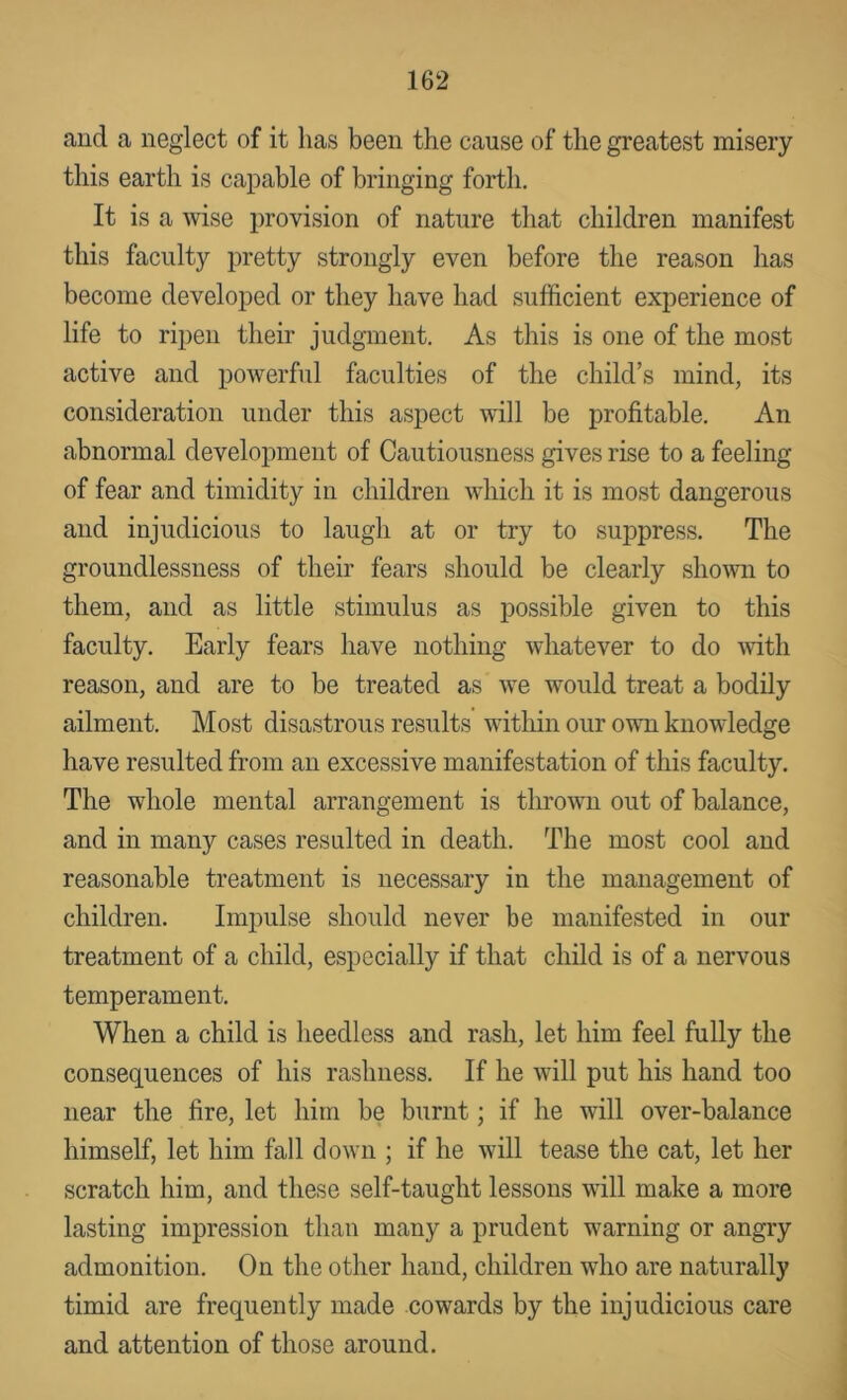 and a neglect of it has been the cause of the greatest misery this earth is capable of bringing forth. It is a wise provision of nature that children manifest this faculty pretty strongly even before the reason has become developed or they have had sufficient experience of life to ripen their judgment. As this is one of the most active and powerful faculties of the child’s mind, its consideration under this aspect will be profitable. An abnormal development of Cautiousness gives rise to a feeling of fear and timidity in children which it is most dangerous and injudicious to laugh at or try to suppress. The groundlessness of their fears should be clearly shomi to them, and as little stimulus as possible given to this faculty. Early fears have nothing whatever to do -with reason, and are to be treated as we would treat a bodily ailment. Most disastrous results within our own knowledge have resulted from an excessive manifestation of this faculty. The whole mental arrangement is thrown out of balance, and in many cases resulted in death. The most cool and reasonable treatment is necessary in the management of children. Impulse should never be manifested in our treatment of a child, especially if that child is of a nervous temperament. When a child is heedless and rash, let him feel fully the consequences of his rashness. If he will put his hand too near the fire, let him be burnt; if he will over-balance himself, let him fall down ; if he will tease the cat, let her scratch him, and these self-taught lessons will make a more lasting impression than many a prudent warning or angry admonition. On the other hand, children who are naturally timid are frequently made cowards by the injudicious care and attention of those around.