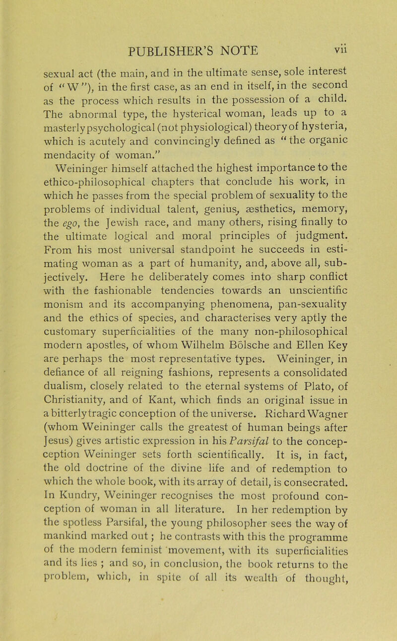 sexual act (the main, and in the ultimate sense, sole interest of “W”), in the first case, as an end in itself, in the second as the process which results in the possession of a child. The abnormal type, the hysterical woman, leads up to a masterlypsychological (not physiological) theoryof hysteria, which is acutely and convincingly defined as “ the organic mendacity of woman.” Weininger himself attachedthe highest importanceto the ethico-philosophical chapters that conclude his work, in which he passes from the special problem of sexuality to the Problems of individual talent, genius, aesthetics, memory, the ego, the Jewish race, and many others, rising finally to the ultimate logical and moral principles of judgment. From his most universal standpoint he succeeds in esti- mating woman as a part of humanity, and, above all, sub- jectively. Here he deliberately coraes into sharp conflict with the fashionable tendencies towards an unscientific monism and its accompanying phenomena, pan-sexuality and the ethics of species, and characterises very aptly the customary superficialities of the many non-philosophical modern apostles, of whom Wilhelm Bölsche and Ellen Key are perhaps the most representative types. Weininger, in defiance of all reigning fashions, represents a Consolidated dualism, closely related to the eternal Systems of Plato, of Christianity, and of Kant, which finds an original issue in a bitterlytragic conception of the universe. Richard Wagner (whom Weininger calls the greatest of human beings after Jesus) gives artistic expression in his Parsifal to the concep- ception Weininger sets forth scientifically. It is, in fact, the old doctrine of the divine life and of redemption to which the whole book, with its array of detail, is consecrated. In Kundry, Weininger recognises the most profound con- ception of woman in all literature. In her redemption by the spotless Parsifal, the young philosopher sees the way of mankind marked out; he contrasts with this the Programme of the modern feminist movement, with its superficialities and its lies ; and so, in conclusion, the book returns to the problem, which, in spite of all its wealth of thought,