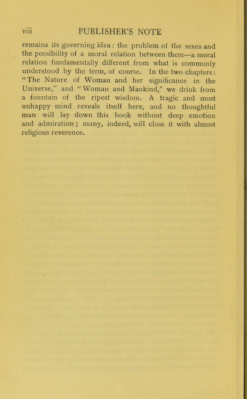 remains its governing idea: the problem of the sexes and the possibility of a moral relation between them—a moral relation fundamentally different from what is commonly understood by the term, of course. In the two chapters: “ The Nature of Woman and her significance in the Universe,” and “Woman and Mankind,” we drink from a fountain of the ripest wisdom. A tragic and most unhappy mind reveals itself here, and no thoughtful man will lay down this book without deep emotion and admiration ; many, indeed, will close it with almost religious reverence.