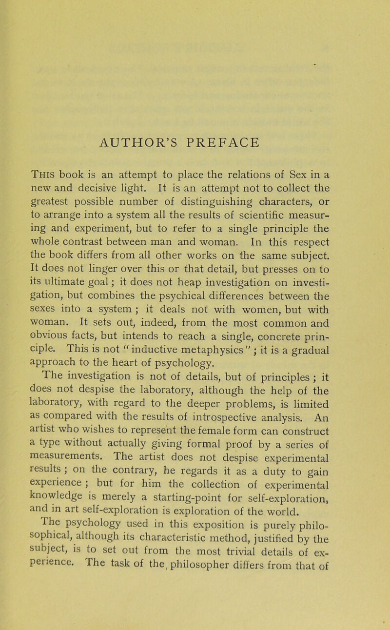 This book is an attempt to place the relations of Sex in a new and decisive light. It is an attempt not to collect the greatest possible number of distinguishing characters, or to arrange into a System all the results of scientific measur- ing and experiment, but to refer to a single principle the whole contrast between man and woman. In this respect the book differs from all other works on the same subject. It does not linger over this or that detail, but presses on to its ultimate goal; it does not heap investigation on investi- gation, but combines the psychical differences between the sexes into a System ; it deals not with women, but with woman. It sets out, indeed, from the most common and obvious facts, but intends to reach a single, concrete prin- ciple. This is not “ inductive metaphysics  ; it is a gradual approach to the heart of psychology. The investigation is not of details, but of principles ; it does not despise the laboratory, although the help of the laboratory, with regard to the deeper problems, is limited as compared with the results of introspective analysis. An artist who wishes to represent the female form can construct a type without actually giving formal proof by a series of measurements. The artist does not despise experimental results ; on the contrary, he regards it as a duty to gain experience ; but for him the collection of experimental knowledge is merely a starting-point for self-exploration, and in art self-exploration is exploration of the world. The psychology used in this exposition is purely philo- sophical, although its characteristic method, justified by the subject, is to set out from the most trivial details of ex- perience. The task of the, philosopher differs from that of