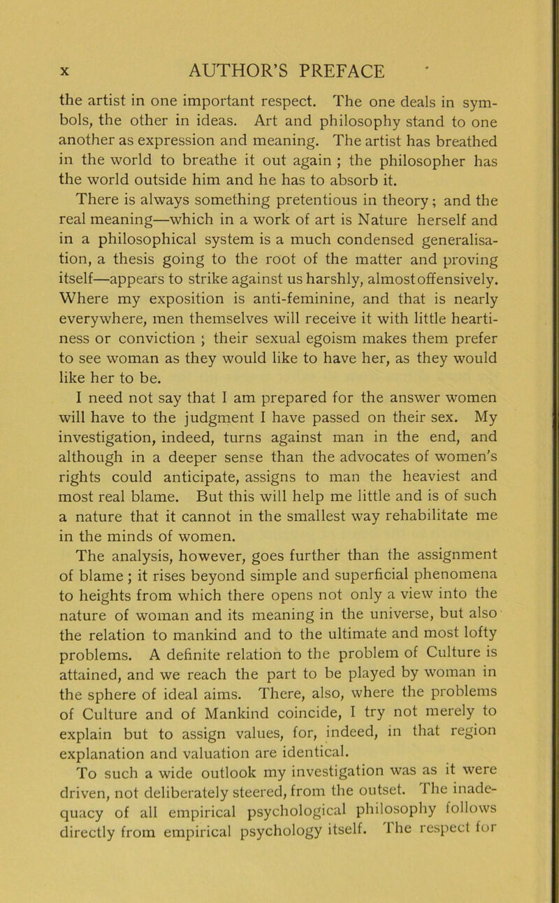 the artist in one important respect. The one deals in Sym- bols, the other in ideas. Art and philosophy stand to one another as expression and meaning. The artist has breathed in the world to breathe it out again ; the philosopher has the world outside him and he has to absorb it. There is always something pretentious in theory; and the real meaning—which in a work of art is Nature herseif and in a philosophical System is a much Condensed generalisa- tion, a thesis going to the root of the matter and proving itself—appears to strike against usharshly, almostoffensively. Where my exposition is anti-feminine, and that is nearly everywhere, men themselves will receive it with little hearti- ness or conviction ; their sexual egoism makes them prefer to see woman as they would like to have her, as they would like her to be. I need not say that I am prepared for the answer women will have to the judgment I have passed on their sex. My investigation, indeed, turns against man in the end, and although in a deeper sense than the advocates of women's rights could anticipate, assigns to man the heaviest and most real blame. But this will help me little and is of such a nature that it cannot in the smallest way rehabilitate me in the minds of women. The analysis, however, goes further than the assignment of blame ; it rises beyond simple and superficial phenomena to heights from which there opens not only a view into the nature of woman and its meaning in the universe, but also the relation to mankind and to the ultimate and most lofty Problems. A definite relation to the problem of Culture is attained, and we reach the part to be played by woman in the sphere of ideal aims. There, also, where the problems of Culture and of Mankind coincide, I try not merely to explain but to assign values, for, indeed, in that region explanation and valuation are identical. To such a wide Outlook my investigation was as it were driven, not deliberately steered, from the outset. 1 he inade- quacy of all empirical psychological philosophy iollows directly from empirical psychology itself. Ihe respect for