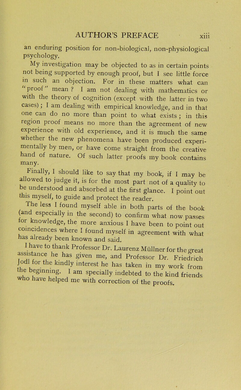 Xlll an enduring position for non-biological, non-physiological psychology. My investigation may be objected to as in certain points not being supported by enough proof, but I see little force in such an objection. For in these matters what can ‘ Pro°f mean ? I am not dealing with mathematics or with the theorv of cognition (except with the latter in two cases); I am dealing with empirical knowledge, and in that one can do no more than point to what exists ; in this region pioof means no more than the agreement of new experience with old experience, and it is much the same whether the new phenomena have been produced experi- mentally by men, or have come straight from the Creative hand of nature. Of such latter proofs my book contains many. Finally, I should like to say that my book, if I may be allowed to judge it, is for the most part not of a quality to be understood and absorbed at the first glance. I point out this myself, to guide and protect the reader. Theless I found myself able in both parts of the book (and especially in the second) to confirm what now passes or knowledge, the more anxious I have been to point out coincidences where I found myself in agreement with what nas already been known and said. I have to thank Professor Dr. Laurenz Müllner for the great assistance he has given me, and Professor Dr. Friedrich Jodl for the kindly interest he has taken in my work from he beginnmg. I am specially indebted to the kind friends w o have helped me with correction of the proofs.