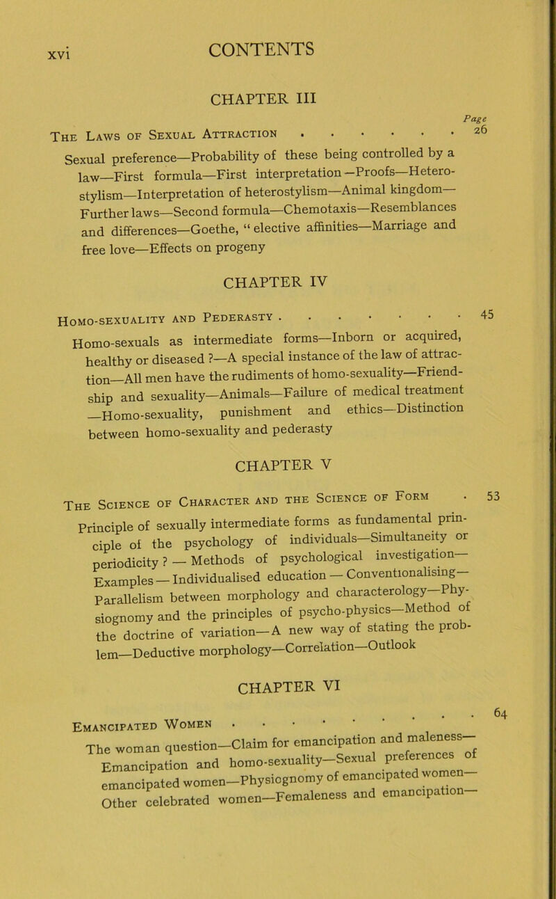 CHAPTER III Page The Laws of Sexual Attraction 26 Sexual preference—Probability of these being controlled by a law—First formula—First interpretation-Proofs—Hetero- stylism—Interpretation of heterostylism Animal kingdom Further laws—Second formula—Chemotaxis Resemblances and differences—Goethe, “ elective affinities—Marriage and free love—Effects on progeny CHAPTER IV Homo-sexuality and Pederasty Homo-sexuals as intermediate forms-Inborn or acquired, healthy or diseased ?—A special instance of the law of attrac- ^on AR men have the rudiments of homo-sexuality Friend- ship and sexuality—Animais—Failure of medical treatment —Homo-sexuality, punishment and ethics—Distinction between homo-sexuality and pederasty CHAPTER V The Science of Character and the Science of Form Principle of sexually intermediate forms as fundamental prin- ciple ol the psychology of individuals—Simultaneity or periodicity ? — Methods of psychological investigation— Exampies - Individualised education - Conventionalising- Parallelism between morphology and characterology—Phy- siognomy and the principles of psycho-physics-Method of the doctrine of Variation- A new way of statmg the prob- lem—Deductive morphology—Correlation—Outloo 53 CHAPTER VI Emancipated Women ..•••• The woman question-Claim for emancipation and maleness- EmancipaL and homo-s«xuali,y-S=*ua. V**™* emancipated women-Physiognomy of emancipated ^om Other celebrated women-Femaleness and emancipation 64