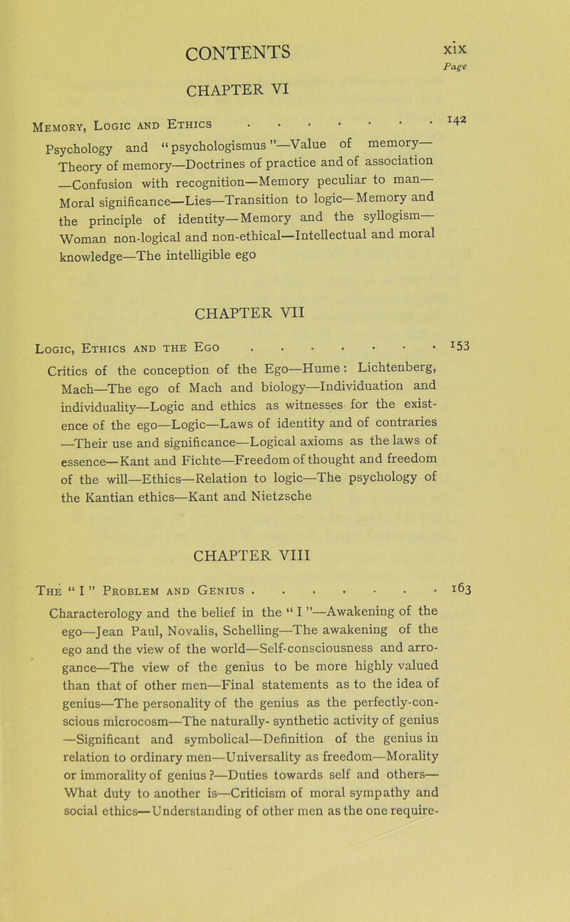 CHAPTER VI Page Memory, Logic and Ethics Psychology and “ psychologismus Value o£ memory— Theory of memory—Doctrines of practice and of association —Confusion with recognition—Memory peculiar to man— Moral significance—Lies—Transition to logic—Memory and the principle of identity—Memory and the syllogism Woman non-logical and non-ethical—Intellectual and moral knovvledge—The intelligible ego CHAPTER VII Logic, Ethics and the Ego :53 Critics of the conception of the Ego—Hume : Lichtenberg, Mach—The ego of Mach and biology—Individuation and individuality—Logic and ethics as witnesses for the exist- ence of the ego—Logic—Laws of identity and of contraries —Their use and significance—Logical axioms as the laws of essence—Kant and Fichte—Freedom ofthought and freedom of the will—Ethics—Relation to logic—The psychology of the Kantian ethics—Kant and Nietzsche CHAPTER VIII The “ I ” Problem and Genius 163 Characterology and the belief in the “ I ”—Awakening of the ego—Jean Paul, Novalis, Schelling—The awakening of the ego and the view of the world—Self-consciousness and arro- gance—The view of the genius to be more highly valued than that of other men—Final statements as to the idea of genius—The personality of the genius as the perfectly-con- scious microcosm—The naturally- synthetic activity of genius —Significant and symbolical—Definition of the genius in relation to ordinary men—Universality as freedom—Morality or immorality of genius ?—Duties towards seif and others— What duty to another is—Criticism of moral sympathy and social ethics—Understanding of other men asthe one require-