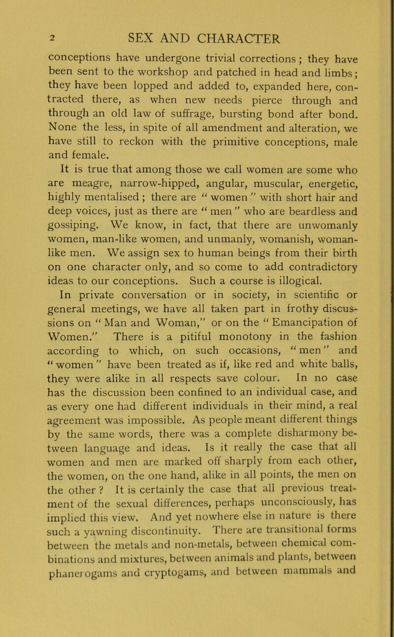 conceptions have undergone trivial corrections; they have been sent to the workshop and patched in head and limbs; they have been lopped and added to, expanded here, con- tracted there, as when new needs pierce through and through an old law of suffrage, bursting bond after bond. None the less, in spite of all amendment and alteration, we have still to reckon with the primitive conceptions, male and female. It is true that among those we call women are some who are meagre, narrow-hipped, angular, muscular, energetic, highly mentalised ; there are “ women ” with short hair and deep voices, just as there are “ men  who are beardless and gossiping. We know, in fact, that there are unwomanly women, man-like women, and unmanly, womanish, woman- like men. We assign sex to human beings from their birth on one character only, and so come to add contradictory ideas to our conceptions. Such a course is illogical. In private conversation or in society, in scientific or general meetings, we have all taken part in frothy discus- sions on “ Man and Woman,” or on the “ Emancipation of Women. There is a pitiful monotony in the fashion according to which, on such occasions, “ men and “ women ” have been treated as if, like red and white balls, they were alike in all respects save colour. In no case has the discussion been confined to an individual case, and as every one had different individuals in their mind, a real agreement was impossible. As people meant different things by the same words, there was a complete disharmony be- tween language and ideas. Is it really the case that all women and men are marked off sharply from each other, the women, on the one hand, alike in all points, the men on the other ? It is certainly the case that all previous treat- ment of the sexual differences, perhaps unconsciously, has implied this view. And yet nowhere eise in nature is there such a yawning discontinuity. There are transitional forms between the metals and non-metals, between Chemical com- binations and mixtures, between animals and plants, between phanerogams and cryptogams, and between mammals and