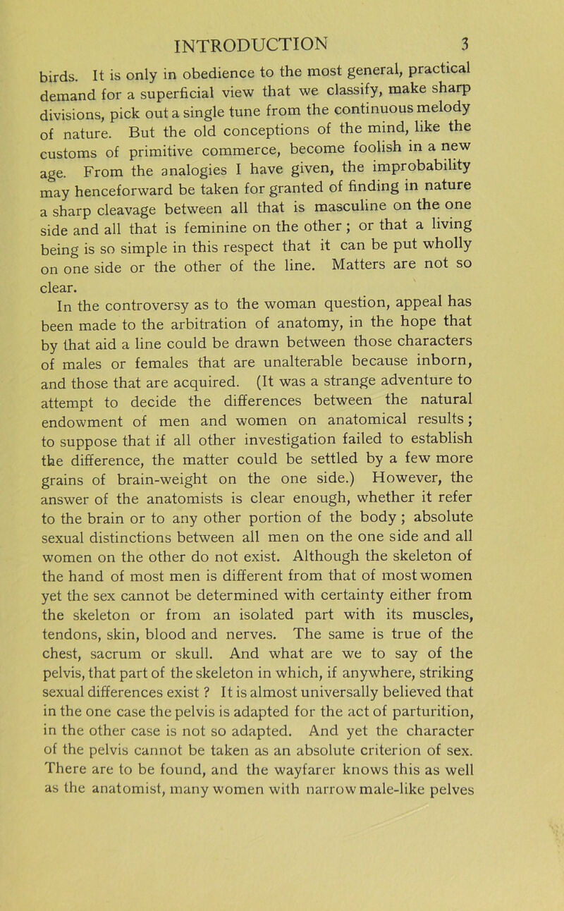 birds. It is only in obedience to the most general, practical deraand for a superficial view that we classify, make sharp divisions, pick out a single tune from the continuous melody of nature. But the old conceptions of the mind, like the customs of primitive commerce, become foolish in a new age. From the analogies I have given, the improbability may henceforward be taken for granted of finding in nature a sharp cleavage between all that is masculine on the one side and all that is feminine on the other; or that a living being is so simple in this respect that it can be put wholly on one side or the other of the line. Matters are not so clear. In the controversy as to the woman question, appeal has been made to the arbitration of anatomy, in the hope that by that aid a line could be drawn between those characters of males or females that are unalterable because inborn, and those that are acquired. (It was a stränge adventure to attempt to decide the differences between the natural endowment of men and women on anatomical results; to suppose that if all other investigation failed to establish the difference, the matter could be settled by a few more grains of brain-weight on the one side.) However, the answer of the anatomists is clear enough, whether it refer to the brain or to any other portion of the body ; absolute sexual distinctions between all men on the one side and all women on the other do not exist. Although the skeleton of the hand of most men is different from that of most women yet the sex cannot be determined with certainty either from the skeleton or from an isolated part with its muscles, tendons, skin, blood and nerves. The same is true of the ehest, sacrum or skull. And what are we to say of the pelvis, that part of the skeleton in which, if anywhere, striking sexual differences exist ? It is almost universally believed that in the one case the pelvis is adapted for the act of parturition, in the other case is not so adapted. And yet the character of the pelvis cannot be taken as an absolute criterion of sex. There are to be found, and the wayfarer knows this as well as the anatomist, many women with narrow male-like pelves