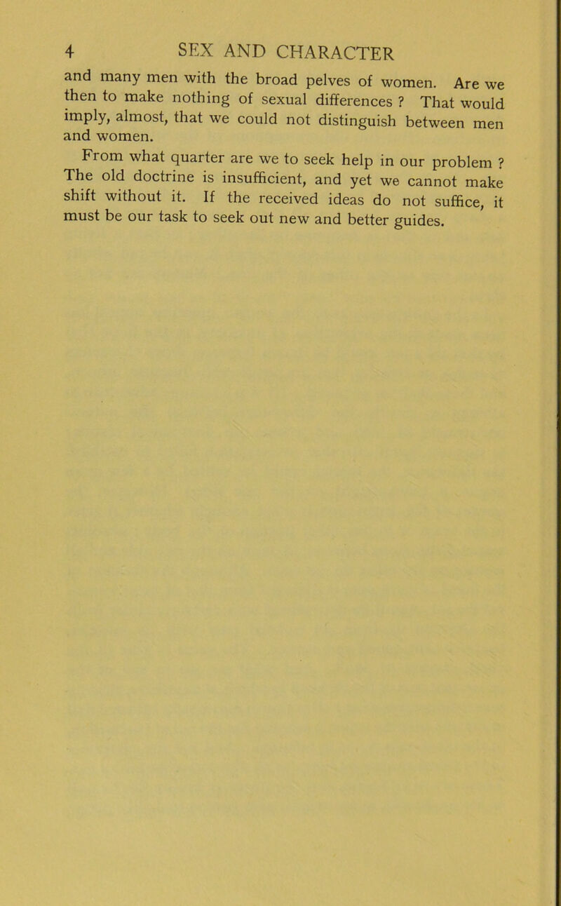 and many men with the broad pelves of women. Are we then to make nothing of sexual differences ? That would imply, almost, that we could not distinguish between men and women. From what quarter are we to seek help in our problem ? The old doctrine is insufficient, and yet we cannot make shift without it. If the received ideas do not suffice, it must be our task to seek out new and better guides.